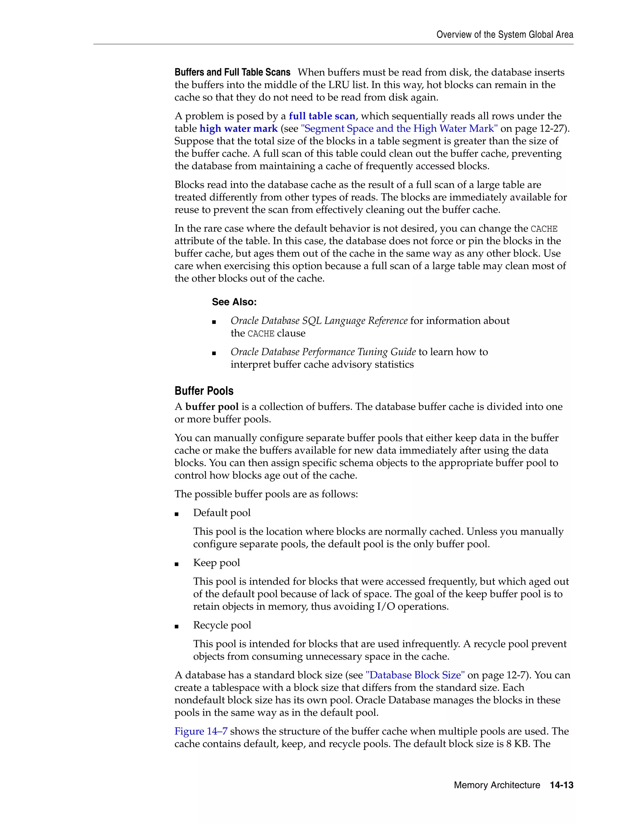 Overview of the System Global Area Memory Architecture 14-13 Buffers and Full Table Scans When buffers must be read from disk, the database inserts the buffers into the middle of the LRU list. In this way, hot blocks can remain in the cache so that they do not need to be read from disk again. A problem is posed by a full table scan, which sequentially reads all rows under the table high water mark (see "Segment Space and the High Water Mark" on page 12-27). Suppose that the total size of the blocks in a table segment is greater than the size of the buffer cache. A full scan of this table could clean out the buffer cache, preventing the database from maintaining a cache of frequently accessed blocks. Blocks read into the database cache as the result of a full scan of a large table are treated differently from other types of reads. The blocks are immediately available for reuse to prevent the scan from effectively cleaning out the buffer cache. In the rare case where the default behavior is not desired, you can change the CACHE attribute of the table. In this case, the database does not force or pin the blocks in the buffer cache, but ages them out of the cache in the same way as any other block. Use care when exercising this option because a full scan of a large table may clean most of the other blocks out of the cache. Buffer Pools A buffer pool is a collection of buffers. The database buffer cache is divided into one or more buffer pools. You can manually configure separate buffer pools that either keep data in the buffer cache or make the buffers available for new data immediately after using the data blocks. You can then assign specific schema objects to the appropriate buffer pool to control how blocks age out of the cache. The possible buffer pools are as follows: ■ Default pool This pool is the location where blocks are normally cached. Unless you manually configure separate pools, the default pool is the only buffer pool. ■ Keep pool This pool is intended for blocks that were accessed frequently, but which aged out of the default pool because of lack of space. The goal of the keep buffer pool is to retain objects in memory, thus avoiding I/O operations. ■ Recycle pool This pool is intended for blocks that are used infrequently. A recycle pool prevent objects from consuming unnecessary space in the cache. A database has a standard block size (see "Database Block Size" on page 12-7). You can create a tablespace with a block size that differs from the standard size. Each nondefault block size has its own pool. Oracle Database manages the blocks in these pools in the same way as in the default pool. Figure 14–7 shows the structure of the buffer cache when multiple pools are used. The cache contains default, keep, and recycle pools. The default block size is 8 KB. The See Also: ■ Oracle Database SQL Language Reference for information about the CACHE clause ■ Oracle Database Performance Tuning Guide to learn how to interpret buffer cache advisory statistics 