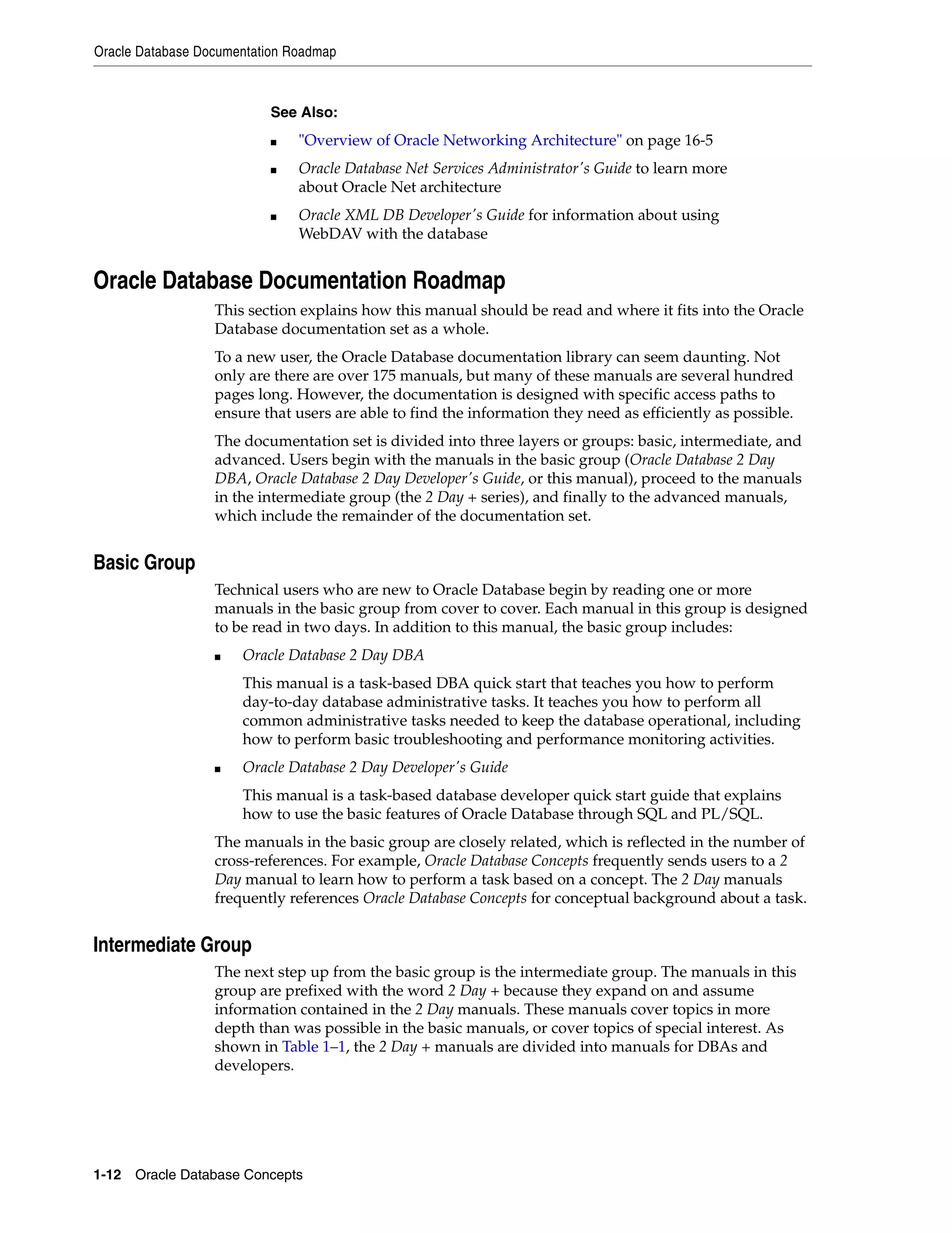 Oracle Database Documentation Roadmap 1-12 Oracle Database Concepts Oracle Database Documentation Roadmap This section explains how this manual should be read and where it fits into the Oracle Database documentation set as a whole. To a new user, the Oracle Database documentation library can seem daunting. Not only are there are over 175 manuals, but many of these manuals are several hundred pages long. However, the documentation is designed with specific access paths to ensure that users are able to find the information they need as efficiently as possible. The documentation set is divided into three layers or groups: basic, intermediate, and advanced. Users begin with the manuals in the basic group (Oracle Database 2 Day DBA, Oracle Database 2 Day Developer's Guide, or this manual), proceed to the manuals in the intermediate group (the 2 Day + series), and finally to the advanced manuals, which include the remainder of the documentation set. Basic Group Technical users who are new to Oracle Database begin by reading one or more manuals in the basic group from cover to cover. Each manual in this group is designed to be read in two days. In addition to this manual, the basic group includes: ■ Oracle Database 2 Day DBA This manual is a task-based DBA quick start that teaches you how to perform day-to-day database administrative tasks. It teaches you how to perform all common administrative tasks needed to keep the database operational, including how to perform basic troubleshooting and performance monitoring activities. ■ Oracle Database 2 Day Developer's Guide This manual is a task-based database developer quick start guide that explains how to use the basic features of Oracle Database through SQL and PL/SQL. The manuals in the basic group are closely related, which is reflected in the number of cross-references. For example, Oracle Database Concepts frequently sends users to a 2 Day manual to learn how to perform a task based on a concept. The 2 Day manuals frequently references Oracle Database Concepts for conceptual background about a task. Intermediate Group The next step up from the basic group is the intermediate group. The manuals in this group are prefixed with the word 2 Day + because they expand on and assume information contained in the 2 Day manuals. These manuals cover topics in more depth than was possible in the basic manuals, or cover topics of special interest. As shown in Table 1–1, the 2 Day + manuals are divided into manuals for DBAs and developers. See Also: ■ "Overview of Oracle Networking Architecture" on page 16-5 ■ Oracle Database Net Services Administrator's Guide to learn more about Oracle Net architecture ■ Oracle XML DB Developer's Guide for information about using WebDAV with the database 