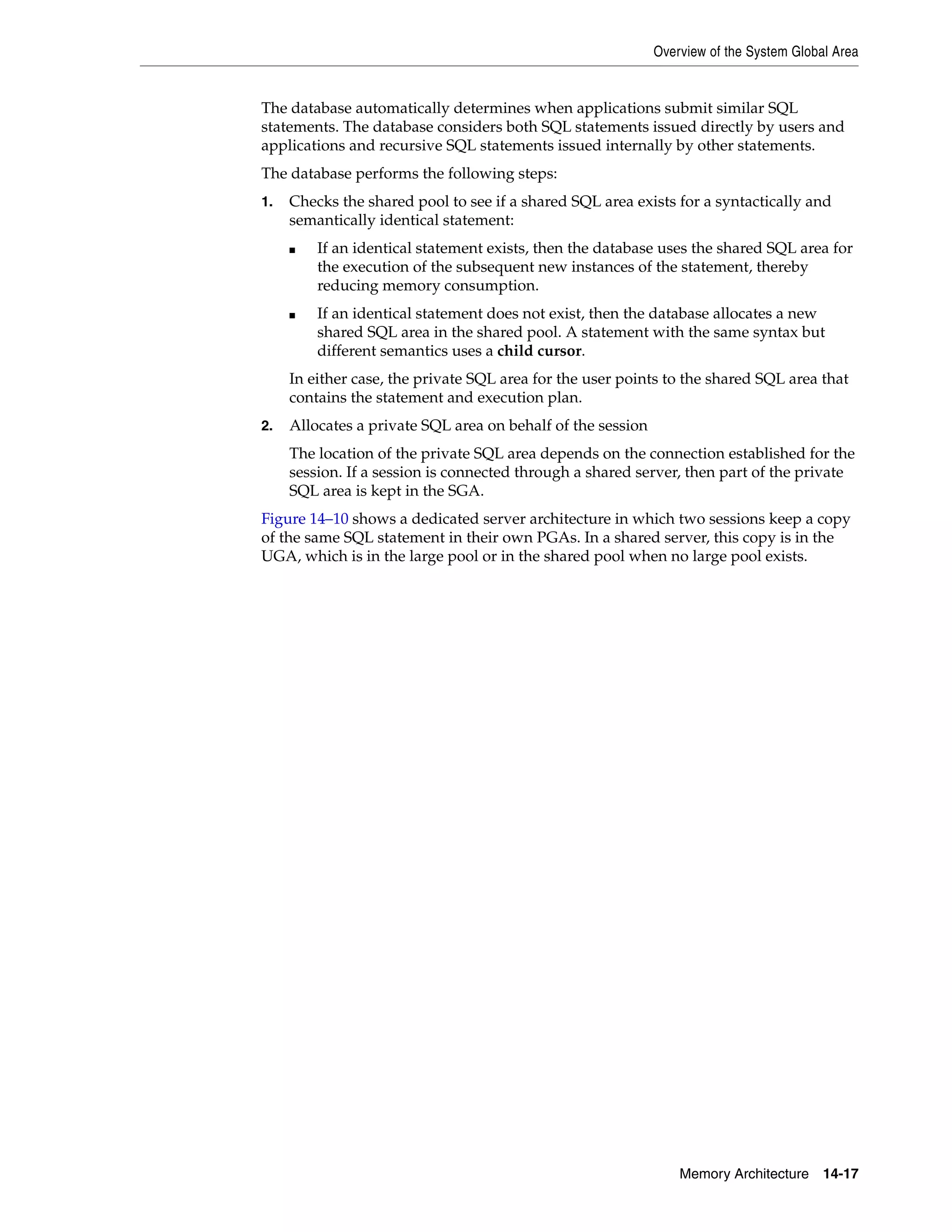 Overview of the System Global Area Memory Architecture 14-17 The database automatically determines when applications submit similar SQL statements. The database considers both SQL statements issued directly by users and applications and recursive SQL statements issued internally by other statements. The database performs the following steps: 1. Checks the shared pool to see if a shared SQL area exists for a syntactically and semantically identical statement: ■ If an identical statement exists, then the database uses the shared SQL area for the execution of the subsequent new instances of the statement, thereby reducing memory consumption. ■ If an identical statement does not exist, then the database allocates a new shared SQL area in the shared pool. A statement with the same syntax but different semantics uses a child cursor. In either case, the private SQL area for the user points to the shared SQL area that contains the statement and execution plan. 2. Allocates a private SQL area on behalf of the session The location of the private SQL area depends on the connection established for the session. If a session is connected through a shared server, then part of the private SQL area is kept in the SGA. Figure 14–10 shows a dedicated server architecture in which two sessions keep a copy of the same SQL statement in their own PGAs. In a shared server, this copy is in the UGA, which is in the large pool or in the shared pool when no large pool exists. 