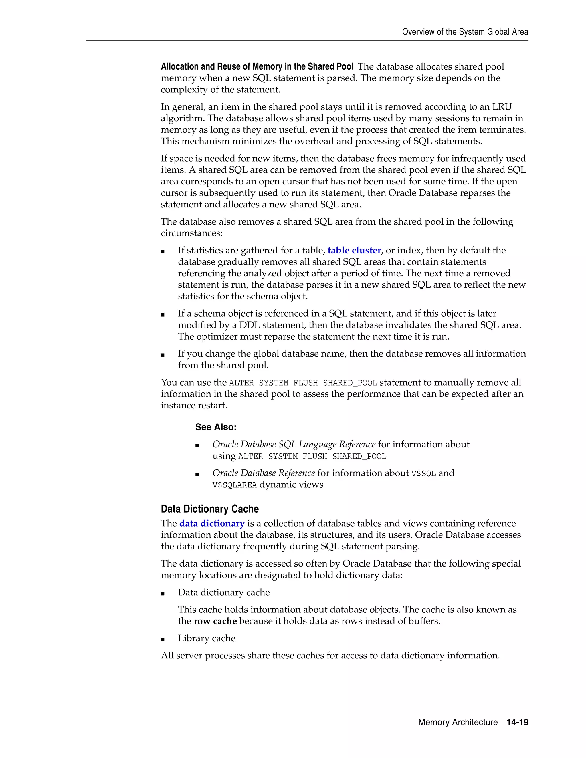 Overview of the System Global Area Memory Architecture 14-19 Allocation and Reuse of Memory in the Shared Pool The database allocates shared pool memory when a new SQL statement is parsed. The memory size depends on the complexity of the statement. In general, an item in the shared pool stays until it is removed according to an LRU algorithm. The database allows shared pool items used by many sessions to remain in memory as long as they are useful, even if the process that created the item terminates. This mechanism minimizes the overhead and processing of SQL statements. If space is needed for new items, then the database frees memory for infrequently used items. A shared SQL area can be removed from the shared pool even if the shared SQL area corresponds to an open cursor that has not been used for some time. If the open cursor is subsequently used to run its statement, then Oracle Database reparses the statement and allocates a new shared SQL area. The database also removes a shared SQL area from the shared pool in the following circumstances: ■ If statistics are gathered for a table, table cluster, or index, then by default the database gradually removes all shared SQL areas that contain statements referencing the analyzed object after a period of time. The next time a removed statement is run, the database parses it in a new shared SQL area to reflect the new statistics for the schema object. ■ If a schema object is referenced in a SQL statement, and if this object is later modified by a DDL statement, then the database invalidates the shared SQL area. The optimizer must reparse the statement the next time it is run. ■ If you change the global database name, then the database removes all information from the shared pool. You can use the ALTER SYSTEM FLUSH SHARED_POOL statement to manually remove all information in the shared pool to assess the performance that can be expected after an instance restart. Data Dictionary Cache The data dictionary is a collection of database tables and views containing reference information about the database, its structures, and its users. Oracle Database accesses the data dictionary frequently during SQL statement parsing. The data dictionary is accessed so often by Oracle Database that the following special memory locations are designated to hold dictionary data: ■ Data dictionary cache This cache holds information about database objects. The cache is also known as the row cache because it holds data as rows instead of buffers. ■ Library cache All server processes share these caches for access to data dictionary information. See Also: ■ Oracle Database SQL Language Reference for information about using ALTER SYSTEM FLUSH SHARED_POOL ■ Oracle Database Reference for information about V$SQL and V$SQLAREA dynamic views 