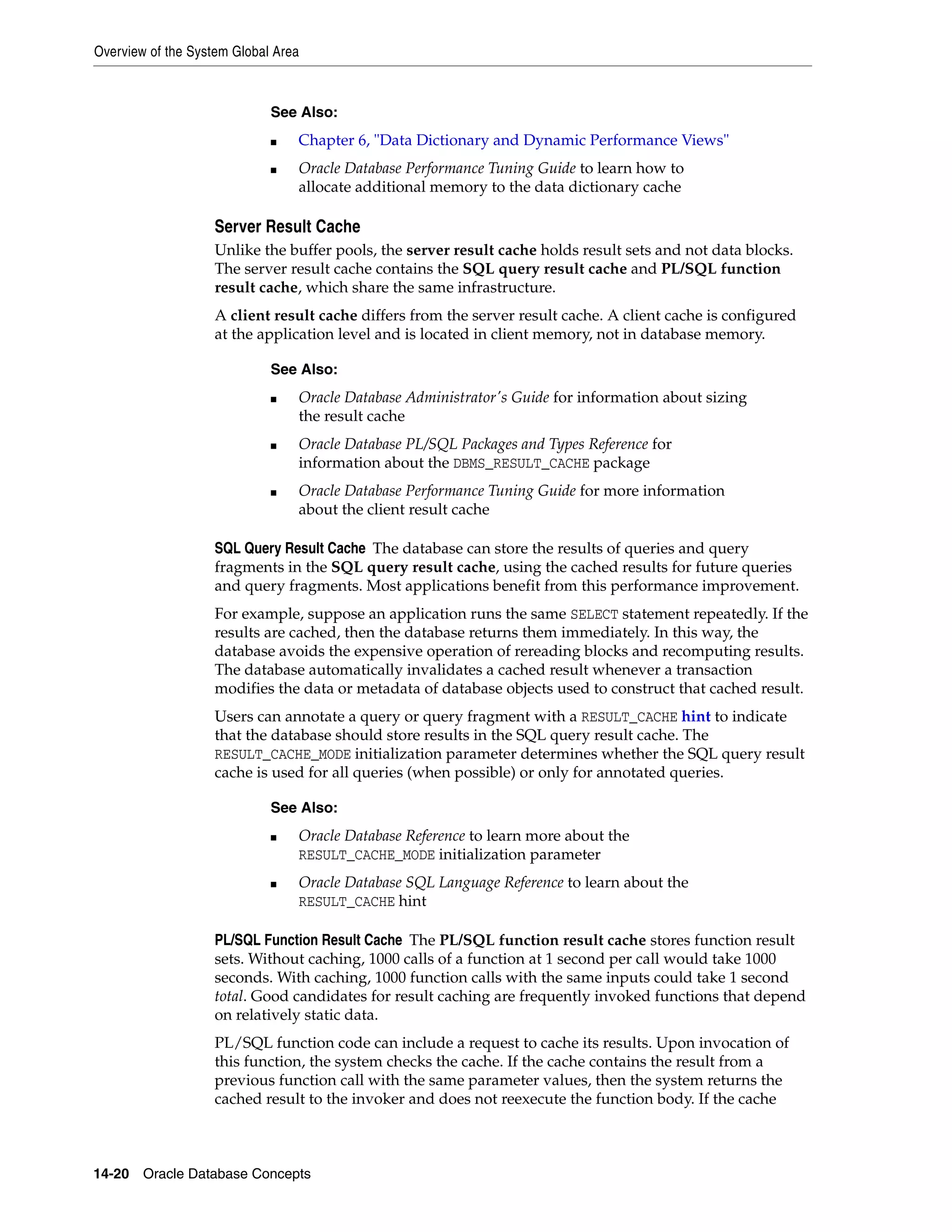 Overview of the System Global Area 14-20 Oracle Database Concepts Server Result Cache Unlike the buffer pools, the server result cache holds result sets and not data blocks. The server result cache contains the SQL query result cache and PL/SQL function result cache, which share the same infrastructure. A client result cache differs from the server result cache. A client cache is configured at the application level and is located in client memory, not in database memory. SQL Query Result Cache The database can store the results of queries and query fragments in the SQL query result cache, using the cached results for future queries and query fragments. Most applications benefit from this performance improvement. For example, suppose an application runs the same SELECT statement repeatedly. If the results are cached, then the database returns them immediately. In this way, the database avoids the expensive operation of rereading blocks and recomputing results. The database automatically invalidates a cached result whenever a transaction modifies the data or metadata of database objects used to construct that cached result. Users can annotate a query or query fragment with a RESULT_CACHE hint to indicate that the database should store results in the SQL query result cache. The RESULT_CACHE_MODE initialization parameter determines whether the SQL query result cache is used for all queries (when possible) or only for annotated queries. PL/SQL Function Result Cache The PL/SQL function result cache stores function result sets. Without caching, 1000 calls of a function at 1 second per call would take 1000 seconds. With caching, 1000 function calls with the same inputs could take 1 second total. Good candidates for result caching are frequently invoked functions that depend on relatively static data. PL/SQL function code can include a request to cache its results. Upon invocation of this function, the system checks the cache. If the cache contains the result from a previous function call with the same parameter values, then the system returns the cached result to the invoker and does not reexecute the function body. If the cache See Also: ■ Chapter 6, "Data Dictionary and Dynamic Performance Views" ■ Oracle Database Performance Tuning Guide to learn how to allocate additional memory to the data dictionary cache See Also: ■ Oracle Database Administrator's Guide for information about sizing the result cache ■ Oracle Database PL/SQL Packages and Types Reference for information about the DBMS_RESULT_CACHE package ■ Oracle Database Performance Tuning Guide for more information about the client result cache See Also: ■ Oracle Database Reference to learn more about the RESULT_CACHE_MODE initialization parameter ■ Oracle Database SQL Language Reference to learn about the RESULT_CACHE hint 