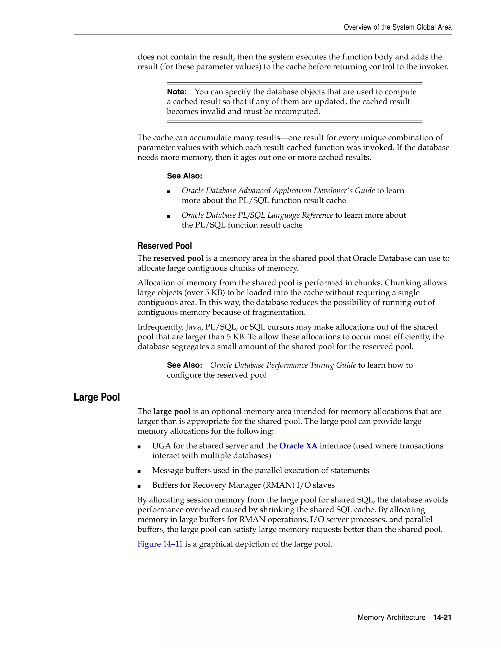 Overview of the System Global Area Memory Architecture 14-21 does not contain the result, then the system executes the function body and adds the result (for these parameter values) to the cache before returning control to the invoker. The cache can accumulate many results—one result for every unique combination of parameter values with which each result-cached function was invoked. If the database needs more memory, then it ages out one or more cached results. Reserved Pool The reserved pool is a memory area in the shared pool that Oracle Database can use to allocate large contiguous chunks of memory. Allocation of memory from the shared pool is performed in chunks. Chunking allows large objects (over 5 KB) to be loaded into the cache without requiring a single contiguous area. In this way, the database reduces the possibility of running out of contiguous memory because of fragmentation. Infrequently, Java, PL/SQL, or SQL cursors may make allocations out of the shared pool that are larger than 5 KB. To allow these allocations to occur most efficiently, the database segregates a small amount of the shared pool for the reserved pool. Large Pool The large pool is an optional memory area intended for memory allocations that are larger than is appropriate for the shared pool. The large pool can provide large memory allocations for the following: ■ UGA for the shared server and the Oracle XA interface (used where transactions interact with multiple databases) ■ Message buffers used in the parallel execution of statements ■ Buffers for Recovery Manager (RMAN) I/O slaves By allocating session memory from the large pool for shared SQL, the database avoids performance overhead caused by shrinking the shared SQL cache. By allocating memory in large buffers for RMAN operations, I/O server processes, and parallel buffers, the large pool can satisfy large memory requests better than the shared pool. Figure 14–11 is a graphical depiction of the large pool. Note: You can specify the database objects that are used to compute a cached result so that if any of them are updated, the cached result becomes invalid and must be recomputed. See Also: ■ Oracle Database Advanced Application Developer's Guide to learn more about the PL/SQL function result cache ■ Oracle Database PL/SQL Language Reference to learn more about the PL/SQL function result cache See Also: Oracle Database Performance Tuning Guide to learn how to configure the reserved pool 