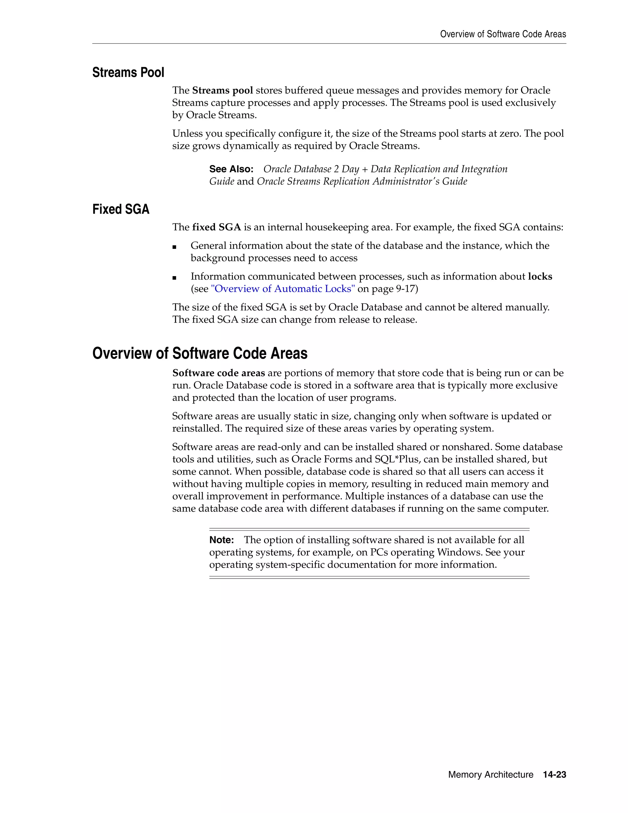 Overview of Software Code Areas Memory Architecture 14-23 Streams Pool The Streams pool stores buffered queue messages and provides memory for Oracle Streams capture processes and apply processes. The Streams pool is used exclusively by Oracle Streams. Unless you specifically configure it, the size of the Streams pool starts at zero. The pool size grows dynamically as required by Oracle Streams. Fixed SGA The fixed SGA is an internal housekeeping area. For example, the fixed SGA contains: ■ General information about the state of the database and the instance, which the background processes need to access ■ Information communicated between processes, such as information about locks (see "Overview of Automatic Locks" on page 9-17) The size of the fixed SGA is set by Oracle Database and cannot be altered manually. The fixed SGA size can change from release to release. Overview of Software Code Areas Software code areas are portions of memory that store code that is being run or can be run. Oracle Database code is stored in a software area that is typically more exclusive and protected than the location of user programs. Software areas are usually static in size, changing only when software is updated or reinstalled. The required size of these areas varies by operating system. Software areas are read-only and can be installed shared or nonshared. Some database tools and utilities, such as Oracle Forms and SQL*Plus, can be installed shared, but some cannot. When possible, database code is shared so that all users can access it without having multiple copies in memory, resulting in reduced main memory and overall improvement in performance. Multiple instances of a database can use the same database code area with different databases if running on the same computer. See Also: Oracle Database 2 Day + Data Replication and Integration Guide and Oracle Streams Replication Administrator's Guide Note: The option of installing software shared is not available for all operating systems, for example, on PCs operating Windows. See your operating system-specific documentation for more information. 