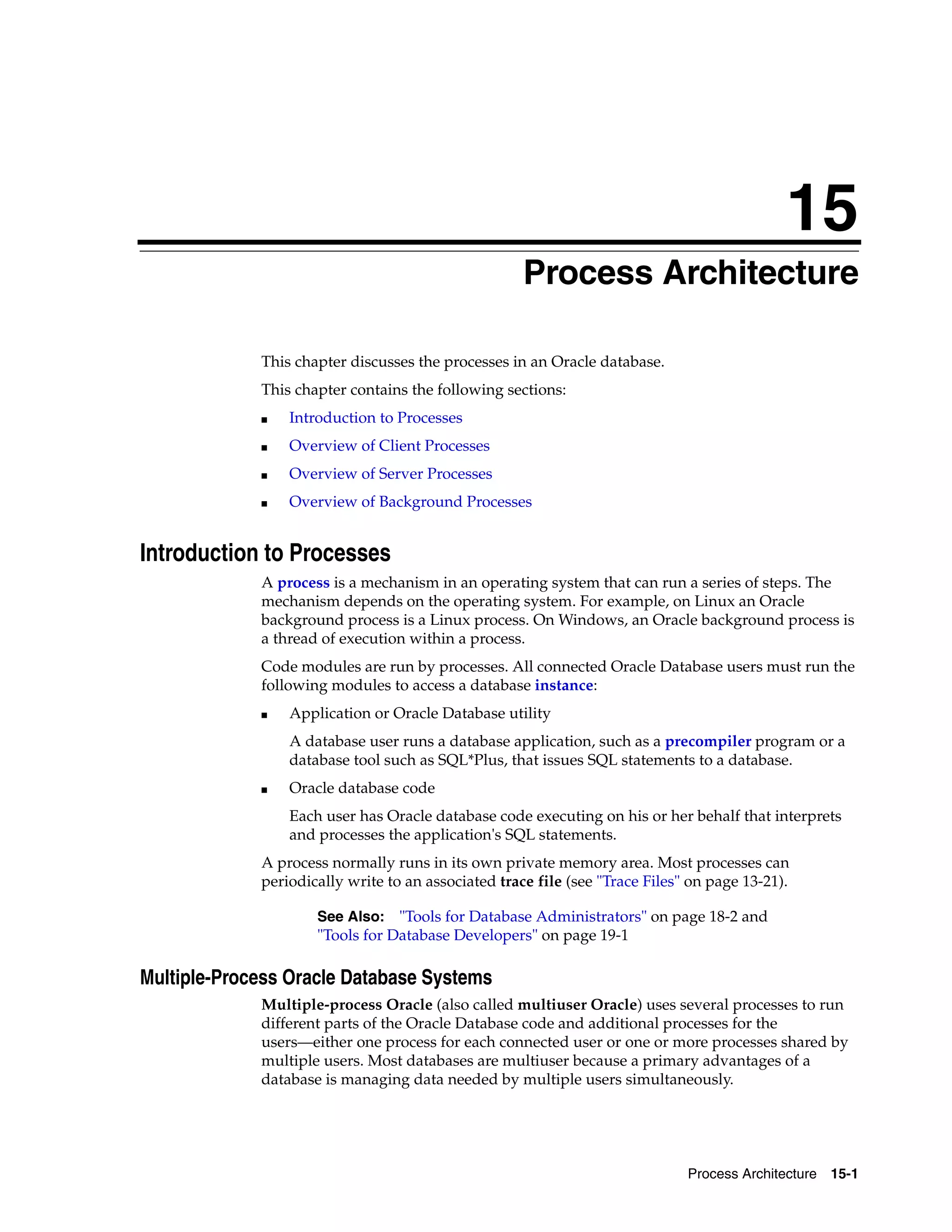 15 Process Architecture 15-1 15Process Architecture This chapter discusses the processes in an Oracle database. This chapter contains the following sections: ■ Introduction to Processes ■ Overview of Client Processes ■ Overview of Server Processes ■ Overview of Background Processes Introduction to Processes A process is a mechanism in an operating system that can run a series of steps. The mechanism depends on the operating system. For example, on Linux an Oracle background process is a Linux process. On Windows, an Oracle background process is a thread of execution within a process. Code modules are run by processes. All connected Oracle Database users must run the following modules to access a database instance: ■ Application or Oracle Database utility A database user runs a database application, such as a precompiler program or a database tool such as SQL*Plus, that issues SQL statements to a database. ■ Oracle database code Each user has Oracle database code executing on his or her behalf that interprets and processes the application's SQL statements. A process normally runs in its own private memory area. Most processes can periodically write to an associated trace file (see "Trace Files" on page 13-21). Multiple-Process Oracle Database Systems Multiple-process Oracle (also called multiuser Oracle) uses several processes to run different parts of the Oracle Database code and additional processes for the users—either one process for each connected user or one or more processes shared by multiple users. Most databases are multiuser because a primary advantages of a database is managing data needed by multiple users simultaneously. See Also: "Tools for Database Administrators" on page 18-2 and "Tools for Database Developers" on page 19-1 