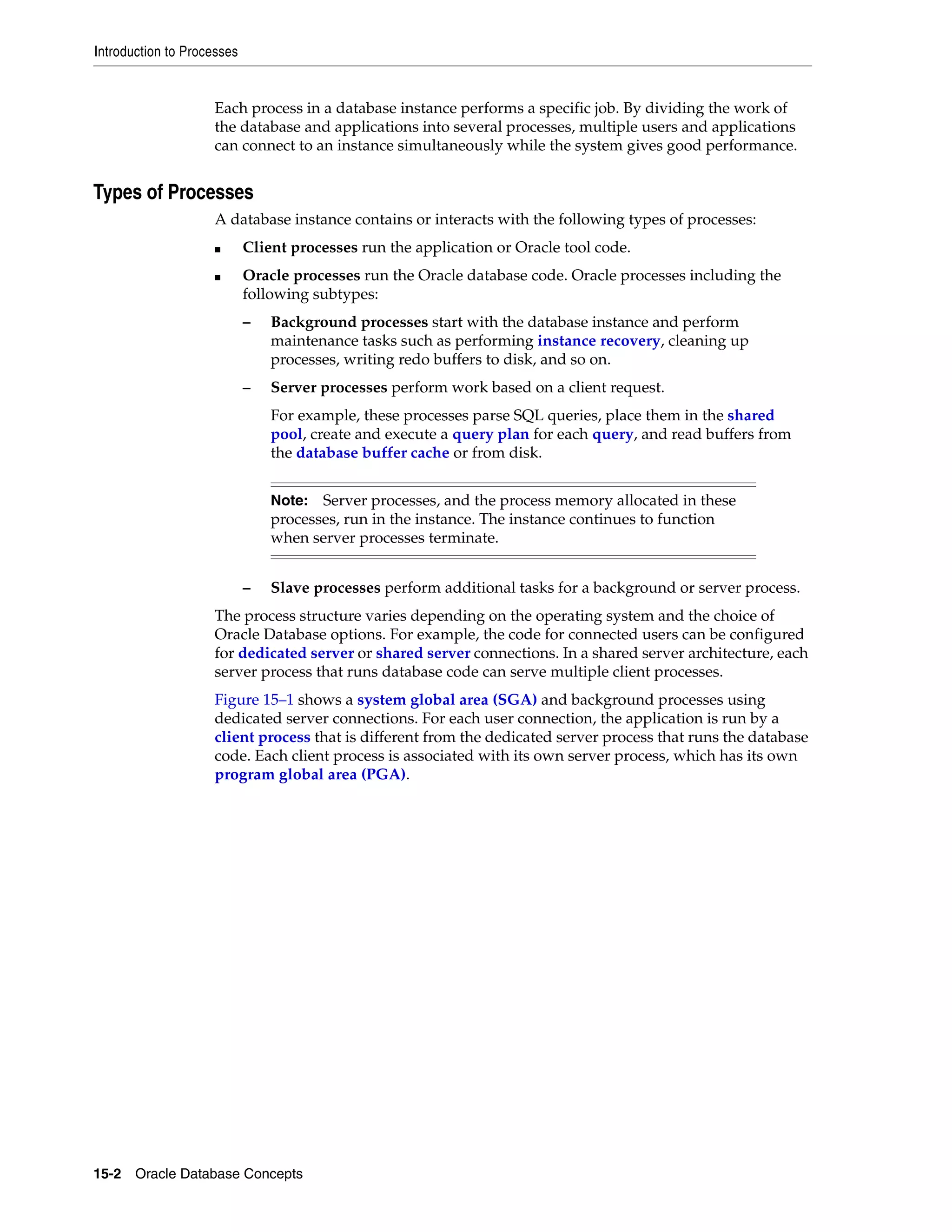 Introduction to Processes 15-2 Oracle Database Concepts Each process in a database instance performs a specific job. By dividing the work of the database and applications into several processes, multiple users and applications can connect to an instance simultaneously while the system gives good performance. Types of Processes A database instance contains or interacts with the following types of processes: ■ Client processes run the application or Oracle tool code. ■ Oracle processes run the Oracle database code. Oracle processes including the following subtypes: – Background processes start with the database instance and perform maintenance tasks such as performing instance recovery, cleaning up processes, writing redo buffers to disk, and so on. – Server processes perform work based on a client request. For example, these processes parse SQL queries, place them in the shared pool, create and execute a query plan for each query, and read buffers from the database buffer cache or from disk. – Slave processes perform additional tasks for a background or server process. The process structure varies depending on the operating system and the choice of Oracle Database options. For example, the code for connected users can be configured for dedicated server or shared server connections. In a shared server architecture, each server process that runs database code can serve multiple client processes. Figure 15–1 shows a system global area (SGA) and background processes using dedicated server connections. For each user connection, the application is run by a client process that is different from the dedicated server process that runs the database code. Each client process is associated with its own server process, which has its own program global area (PGA). Note: Server processes, and the process memory allocated in these processes, run in the instance. The instance continues to function when server processes terminate. 