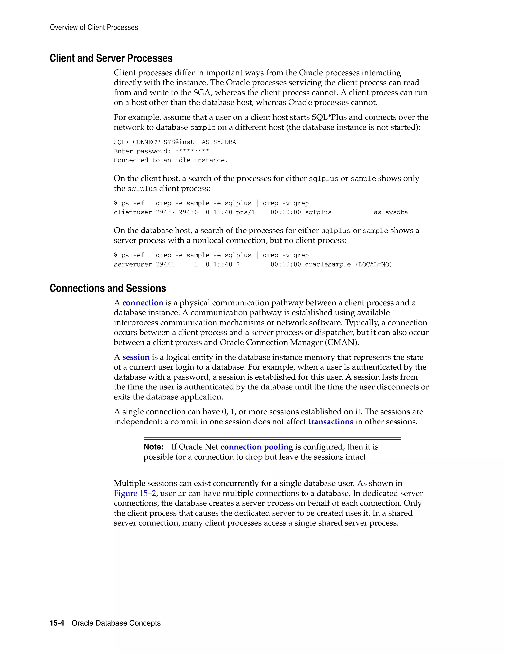 Overview of Client Processes 15-4 Oracle Database Concepts Client and Server Processes Client processes differ in important ways from the Oracle processes interacting directly with the instance. The Oracle processes servicing the client process can read from and write to the SGA, whereas the client process cannot. A client process can run on a host other than the database host, whereas Oracle processes cannot. For example, assume that a user on a client host starts SQL*Plus and connects over the network to database sample on a different host (the database instance is not started): SQL> CONNECT SYS@inst1 AS SYSDBA Enter password: ********* Connected to an idle instance. On the client host, a search of the processes for either sqlplus or sample shows only the sqlplus client process: % ps -ef | grep -e sample -e sqlplus | grep -v grep clientuser 29437 29436 0 15:40 pts/1 00:00:00 sqlplus as sysdba On the database host, a search of the processes for either sqlplus or sample shows a server process with a nonlocal connection, but no client process: % ps -ef | grep -e sample -e sqlplus | grep -v grep serveruser 29441 1 0 15:40 ? 00:00:00 oraclesample (LOCAL=NO) Connections and Sessions A connection is a physical communication pathway between a client process and a database instance. A communication pathway is established using available interprocess communication mechanisms or network software. Typically, a connection occurs between a client process and a server process or dispatcher, but it can also occur between a client process and Oracle Connection Manager (CMAN). A session is a logical entity in the database instance memory that represents the state of a current user login to a database. For example, when a user is authenticated by the database with a password, a session is established for this user. A session lasts from the time the user is authenticated by the database until the time the user disconnects or exits the database application. A single connection can have 0, 1, or more sessions established on it. The sessions are independent: a commit in one session does not affect transactions in other sessions. Multiple sessions can exist concurrently for a single database user. As shown in Figure 15–2, user hr can have multiple connections to a database. In dedicated server connections, the database creates a server process on behalf of each connection. Only the client process that causes the dedicated server to be created uses it. In a shared server connection, many client processes access a single shared server process. Note: If Oracle Net connection pooling is configured, then it is possible for a connection to drop but leave the sessions intact. 