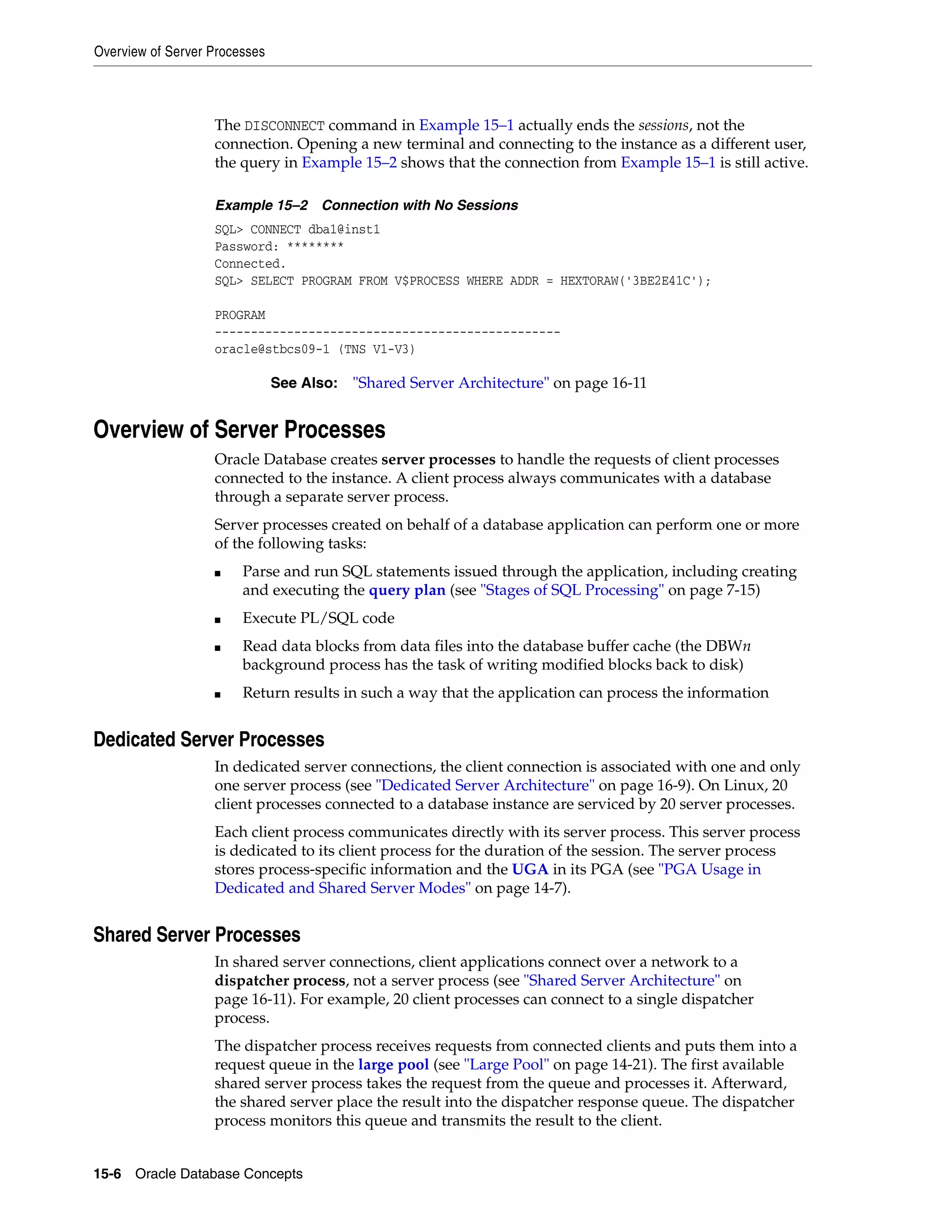 Overview of Server Processes 15-6 Oracle Database Concepts The DISCONNECT command in Example 15–1 actually ends the sessions, not the connection. Opening a new terminal and connecting to the instance as a different user, the query in Example 15–2 shows that the connection from Example 15–1 is still active. Example 15–2 Connection with No Sessions SQL> CONNECT dba1@inst1 Password: ******** Connected. SQL> SELECT PROGRAM FROM V$PROCESS WHERE ADDR = HEXTORAW('3BE2E41C'); PROGRAM ------------------------------------------------ oracle@stbcs09-1 (TNS V1-V3) Overview of Server Processes Oracle Database creates server processes to handle the requests of client processes connected to the instance. A client process always communicates with a database through a separate server process. Server processes created on behalf of a database application can perform one or more of the following tasks: ■ Parse and run SQL statements issued through the application, including creating and executing the query plan (see "Stages of SQL Processing" on page 7-15) ■ Execute PL/SQL code ■ Read data blocks from data files into the database buffer cache (the DBWn background process has the task of writing modified blocks back to disk) ■ Return results in such a way that the application can process the information Dedicated Server Processes In dedicated server connections, the client connection is associated with one and only one server process (see "Dedicated Server Architecture" on page 16-9). On Linux, 20 client processes connected to a database instance are serviced by 20 server processes. Each client process communicates directly with its server process. This server process is dedicated to its client process for the duration of the session. The server process stores process-specific information and the UGA in its PGA (see "PGA Usage in Dedicated and Shared Server Modes" on page 14-7). Shared Server Processes In shared server connections, client applications connect over a network to a dispatcher process, not a server process (see "Shared Server Architecture" on page 16-11). For example, 20 client processes can connect to a single dispatcher process. The dispatcher process receives requests from connected clients and puts them into a request queue in the large pool (see "Large Pool" on page 14-21). The first available shared server process takes the request from the queue and processes it. Afterward, the shared server place the result into the dispatcher response queue. The dispatcher process monitors this queue and transmits the result to the client. See Also: "Shared Server Architecture" on page 16-11 