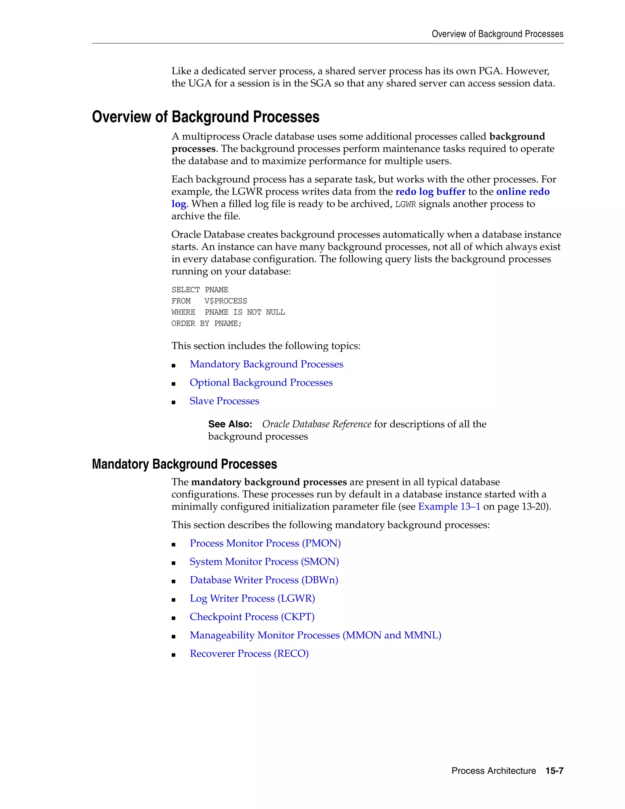 Overview of Background Processes Process Architecture 15-7 Like a dedicated server process, a shared server process has its own PGA. However, the UGA for a session is in the SGA so that any shared server can access session data. Overview of Background Processes A multiprocess Oracle database uses some additional processes called background processes. The background processes perform maintenance tasks required to operate the database and to maximize performance for multiple users. Each background process has a separate task, but works with the other processes. For example, the LGWR process writes data from the redo log buffer to the online redo log. When a filled log file is ready to be archived, LGWR signals another process to archive the file. Oracle Database creates background processes automatically when a database instance starts. An instance can have many background processes, not all of which always exist in every database configuration. The following query lists the background processes running on your database: SELECT PNAME FROM V$PROCESS WHERE PNAME IS NOT NULL ORDER BY PNAME; This section includes the following topics: ■ Mandatory Background Processes ■ Optional Background Processes ■ Slave Processes Mandatory Background Processes The mandatory background processes are present in all typical database configurations. These processes run by default in a database instance started with a minimally configured initialization parameter file (see Example 13–1 on page 13-20). This section describes the following mandatory background processes: ■ Process Monitor Process (PMON) ■ System Monitor Process (SMON) ■ Database Writer Process (DBWn) ■ Log Writer Process (LGWR) ■ Checkpoint Process (CKPT) ■ Manageability Monitor Processes (MMON and MMNL) ■ Recoverer Process (RECO) See Also: Oracle Database Reference for descriptions of all the background processes 