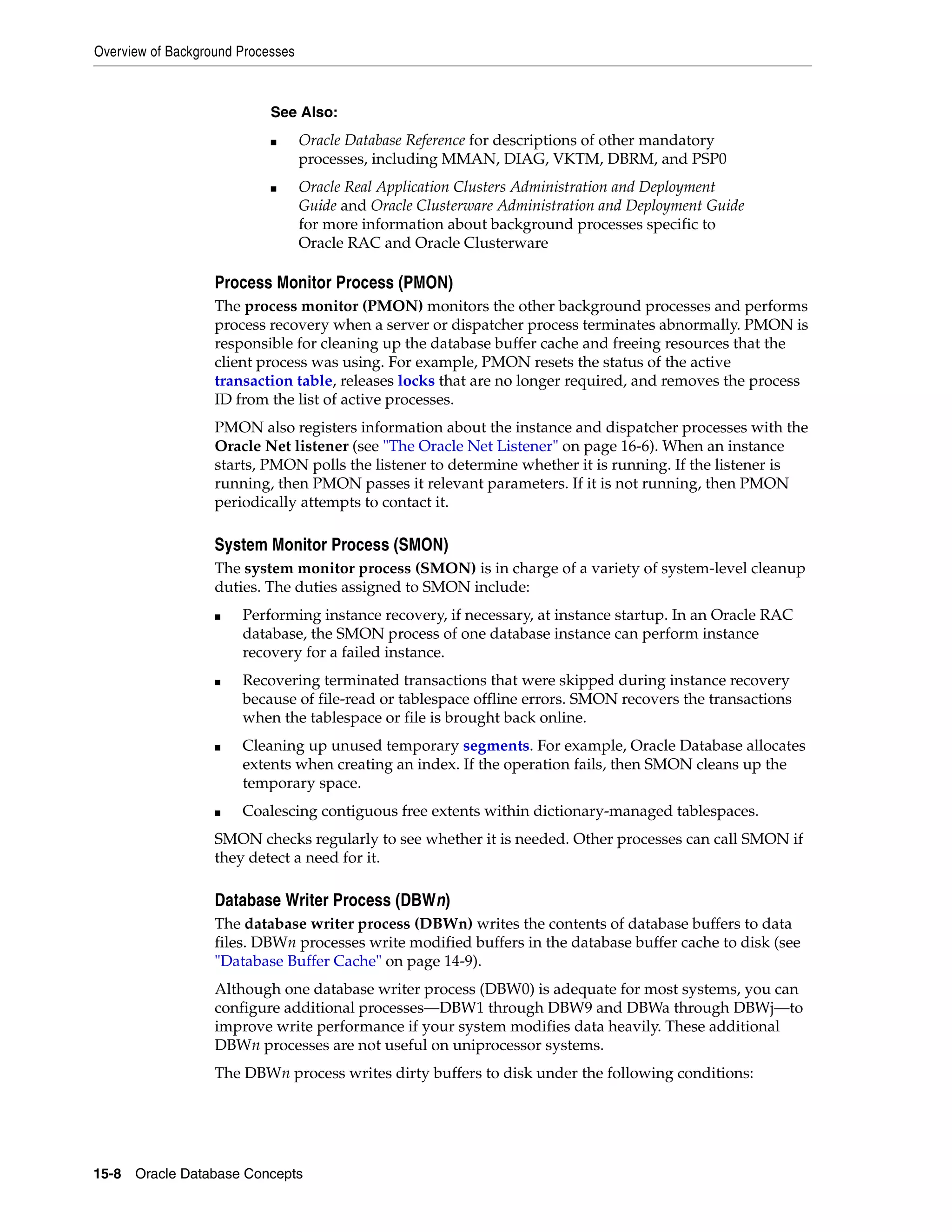 Overview of Background Processes 15-8 Oracle Database Concepts Process Monitor Process (PMON) The process monitor (PMON) monitors the other background processes and performs process recovery when a server or dispatcher process terminates abnormally. PMON is responsible for cleaning up the database buffer cache and freeing resources that the client process was using. For example, PMON resets the status of the active transaction table, releases locks that are no longer required, and removes the process ID from the list of active processes. PMON also registers information about the instance and dispatcher processes with the Oracle Net listener (see "The Oracle Net Listener" on page 16-6). When an instance starts, PMON polls the listener to determine whether it is running. If the listener is running, then PMON passes it relevant parameters. If it is not running, then PMON periodically attempts to contact it. System Monitor Process (SMON) The system monitor process (SMON) is in charge of a variety of system-level cleanup duties. The duties assigned to SMON include: ■ Performing instance recovery, if necessary, at instance startup. In an Oracle RAC database, the SMON process of one database instance can perform instance recovery for a failed instance. ■ Recovering terminated transactions that were skipped during instance recovery because of file-read or tablespace offline errors. SMON recovers the transactions when the tablespace or file is brought back online. ■ Cleaning up unused temporary segments. For example, Oracle Database allocates extents when creating an index. If the operation fails, then SMON cleans up the temporary space. ■ Coalescing contiguous free extents within dictionary-managed tablespaces. SMON checks regularly to see whether it is needed. Other processes can call SMON if they detect a need for it. Database Writer Process (DBWn) The database writer process (DBWn) writes the contents of database buffers to data files. DBWn processes write modified buffers in the database buffer cache to disk (see "Database Buffer Cache" on page 14-9). Although one database writer process (DBW0) is adequate for most systems, you can configure additional processes—DBW1 through DBW9 and DBWa through DBWj—to improve write performance if your system modifies data heavily. These additional DBWn processes are not useful on uniprocessor systems. The DBWn process writes dirty buffers to disk under the following conditions: See Also: ■ Oracle Database Reference for descriptions of other mandatory processes, including MMAN, DIAG, VKTM, DBRM, and PSP0 ■ Oracle Real Application Clusters Administration and Deployment Guide and Oracle Clusterware Administration and Deployment Guide for more information about background processes specific to Oracle RAC and Oracle Clusterware 