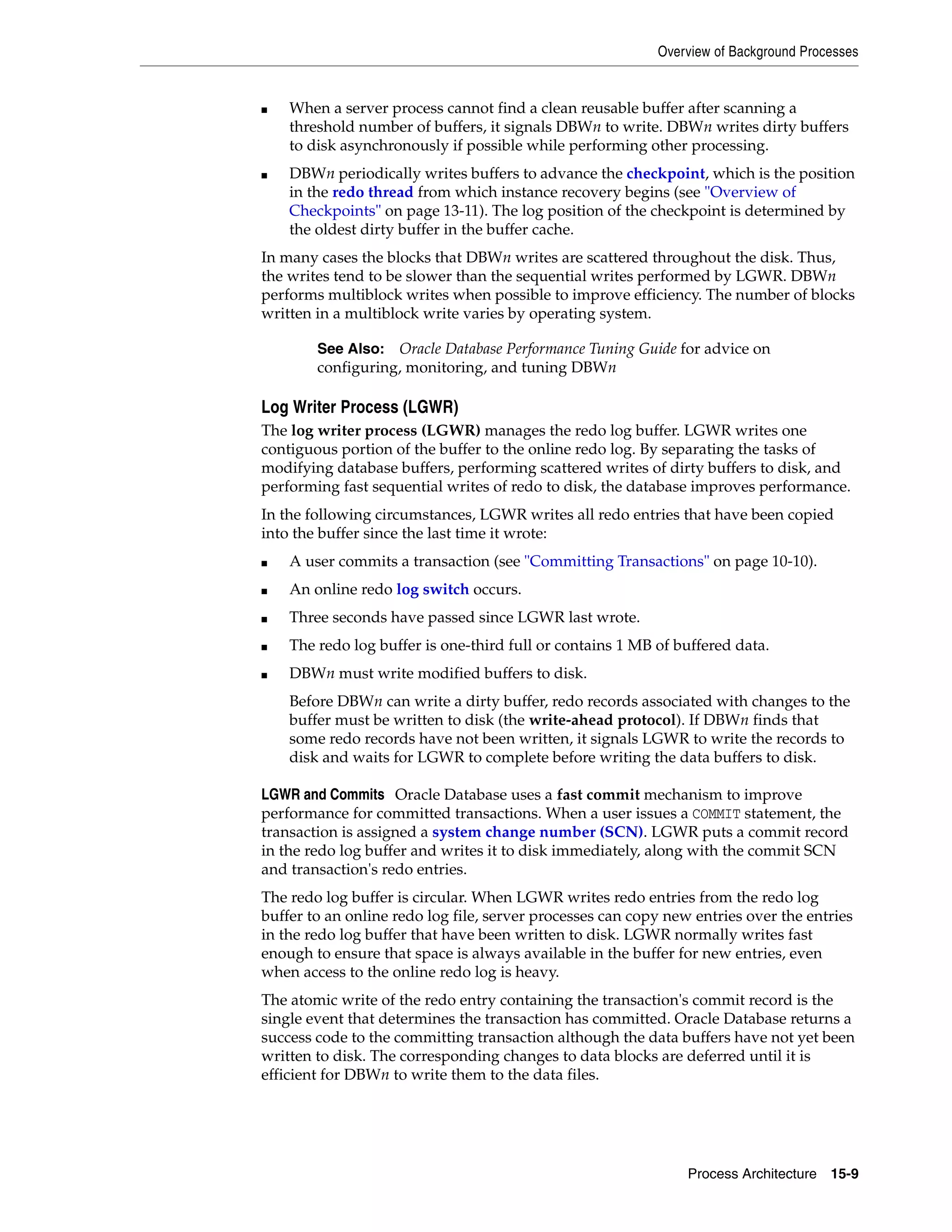 Overview of Background Processes Process Architecture 15-9 ■ When a server process cannot find a clean reusable buffer after scanning a threshold number of buffers, it signals DBWn to write. DBWn writes dirty buffers to disk asynchronously if possible while performing other processing. ■ DBWn periodically writes buffers to advance the checkpoint, which is the position in the redo thread from which instance recovery begins (see "Overview of Checkpoints" on page 13-11). The log position of the checkpoint is determined by the oldest dirty buffer in the buffer cache. In many cases the blocks that DBWn writes are scattered throughout the disk. Thus, the writes tend to be slower than the sequential writes performed by LGWR. DBWn performs multiblock writes when possible to improve efficiency. The number of blocks written in a multiblock write varies by operating system. Log Writer Process (LGWR) The log writer process (LGWR) manages the redo log buffer. LGWR writes one contiguous portion of the buffer to the online redo log. By separating the tasks of modifying database buffers, performing scattered writes of dirty buffers to disk, and performing fast sequential writes of redo to disk, the database improves performance. In the following circumstances, LGWR writes all redo entries that have been copied into the buffer since the last time it wrote: ■ A user commits a transaction (see "Committing Transactions" on page 10-10). ■ An online redo log switch occurs. ■ Three seconds have passed since LGWR last wrote. ■ The redo log buffer is one-third full or contains 1 MB of buffered data. ■ DBWn must write modified buffers to disk. Before DBWn can write a dirty buffer, redo records associated with changes to the buffer must be written to disk (the write-ahead protocol). If DBWn finds that some redo records have not been written, it signals LGWR to write the records to disk and waits for LGWR to complete before writing the data buffers to disk. LGWR and Commits Oracle Database uses a fast commit mechanism to improve performance for committed transactions. When a user issues a COMMIT statement, the transaction is assigned a system change number (SCN). LGWR puts a commit record in the redo log buffer and writes it to disk immediately, along with the commit SCN and transaction's redo entries. The redo log buffer is circular. When LGWR writes redo entries from the redo log buffer to an online redo log file, server processes can copy new entries over the entries in the redo log buffer that have been written to disk. LGWR normally writes fast enough to ensure that space is always available in the buffer for new entries, even when access to the online redo log is heavy. The atomic write of the redo entry containing the transaction's commit record is the single event that determines the transaction has committed. Oracle Database returns a success code to the committing transaction although the data buffers have not yet been written to disk. The corresponding changes to data blocks are deferred until it is efficient for DBWn to write them to the data files. See Also: Oracle Database Performance Tuning Guide for advice on configuring, monitoring, and tuning DBWn 