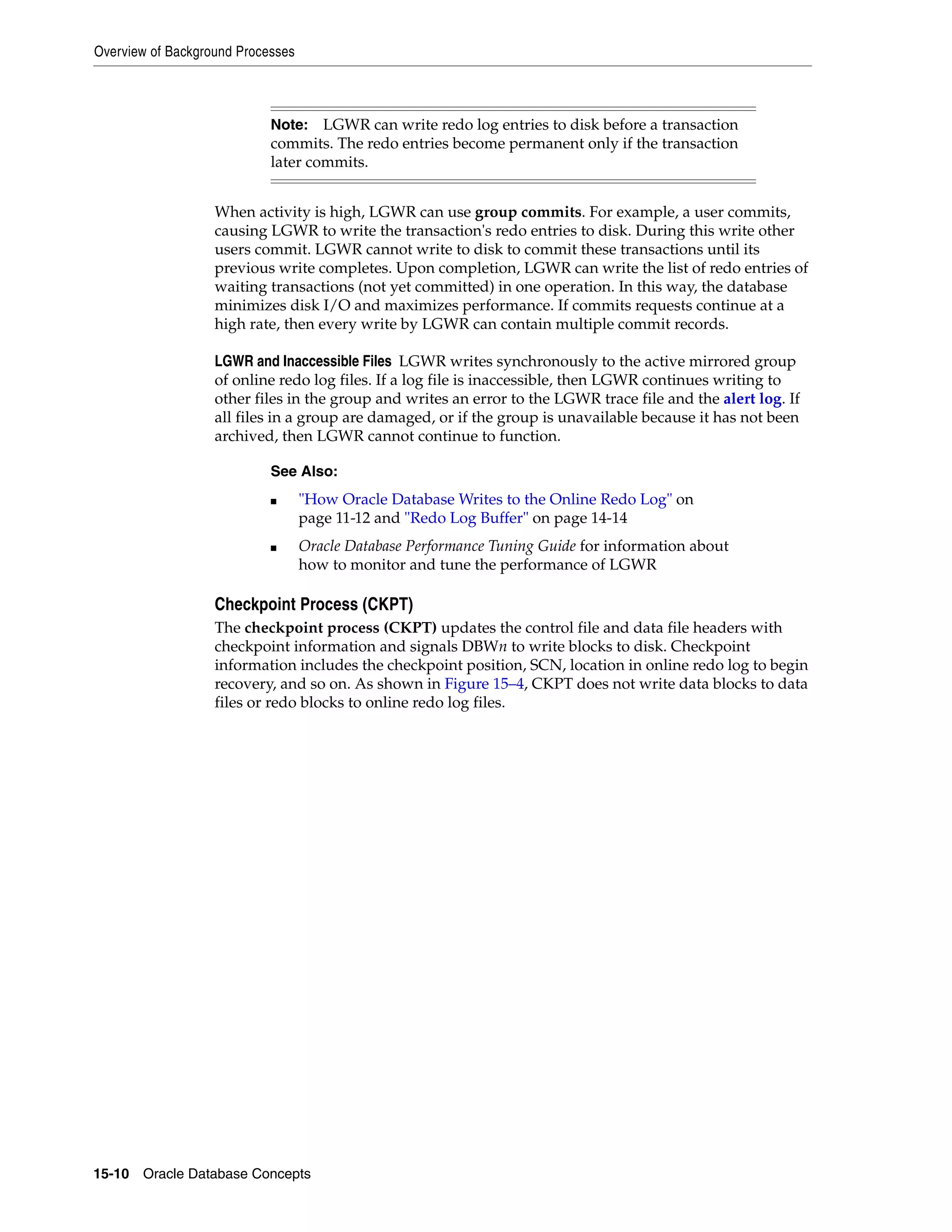 Overview of Background Processes 15-10 Oracle Database Concepts When activity is high, LGWR can use group commits. For example, a user commits, causing LGWR to write the transaction's redo entries to disk. During this write other users commit. LGWR cannot write to disk to commit these transactions until its previous write completes. Upon completion, LGWR can write the list of redo entries of waiting transactions (not yet committed) in one operation. In this way, the database minimizes disk I/O and maximizes performance. If commits requests continue at a high rate, then every write by LGWR can contain multiple commit records. LGWR and Inaccessible Files LGWR writes synchronously to the active mirrored group of online redo log files. If a log file is inaccessible, then LGWR continues writing to other files in the group and writes an error to the LGWR trace file and the alert log. If all files in a group are damaged, or if the group is unavailable because it has not been archived, then LGWR cannot continue to function. Checkpoint Process (CKPT) The checkpoint process (CKPT) updates the control file and data file headers with checkpoint information and signals DBWn to write blocks to disk. Checkpoint information includes the checkpoint position, SCN, location in online redo log to begin recovery, and so on. As shown in Figure 15–4, CKPT does not write data blocks to data files or redo blocks to online redo log files. Note: LGWR can write redo log entries to disk before a transaction commits. The redo entries become permanent only if the transaction later commits. See Also: ■ "How Oracle Database Writes to the Online Redo Log" on page 11-12 and "Redo Log Buffer" on page 14-14 ■ Oracle Database Performance Tuning Guide for information about how to monitor and tune the performance of LGWR 