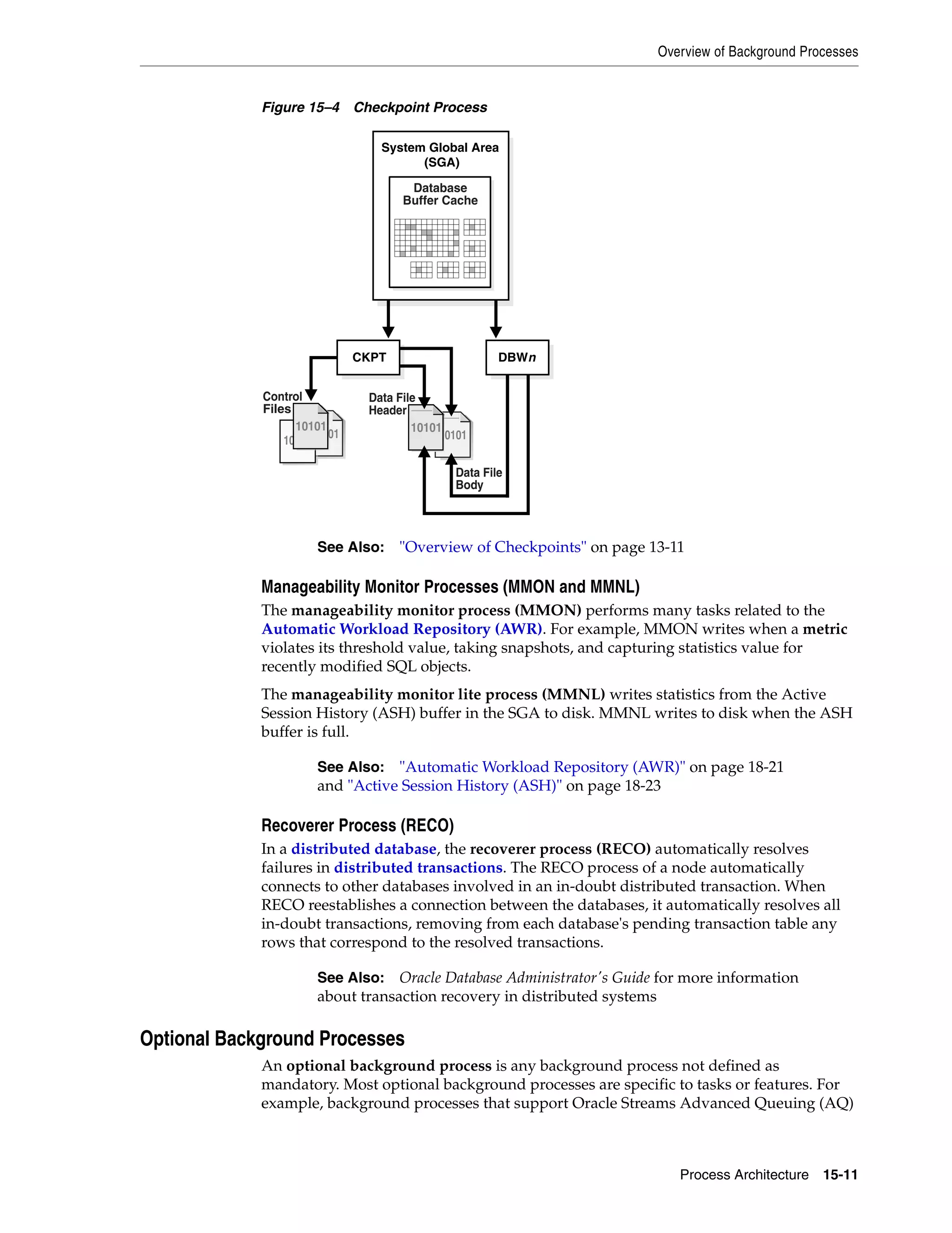 Overview of Background Processes Process Architecture 15-11 Figure 15–4 Checkpoint Process Manageability Monitor Processes (MMON and MMNL) The manageability monitor process (MMON) performs many tasks related to the Automatic Workload Repository (AWR). For example, MMON writes when a metric violates its threshold value, taking snapshots, and capturing statistics value for recently modified SQL objects. The manageability monitor lite process (MMNL) writes statistics from the Active Session History (ASH) buffer in the SGA to disk. MMNL writes to disk when the ASH buffer is full. Recoverer Process (RECO) In a distributed database, the recoverer process (RECO) automatically resolves failures in distributed transactions. The RECO process of a node automatically connects to other databases involved in an in-doubt distributed transaction. When RECO reestablishes a connection between the databases, it automatically resolves all in-doubt transactions, removing from each database's pending transaction table any rows that correspond to the resolved transactions. Optional Background Processes An optional background process is any background process not defined as mandatory. Most optional background processes are specific to tasks or features. For example, background processes that support Oracle Streams Advanced Queuing (AQ) See Also: "Overview of Checkpoints" on page 13-11 See Also: "Automatic Workload Repository (AWR)" on page 18-21 and "Active Session History (ASH)" on page 18-23 See Also: Oracle Database Administrator's Guide for more information about transaction recovery in distributed systems Data File Body 10101 10101 10101 1010110101 Control Files 1010110101 10101 Data File Header CKPT DBWn System Global Area (SGA) Database Buffer Cache 
