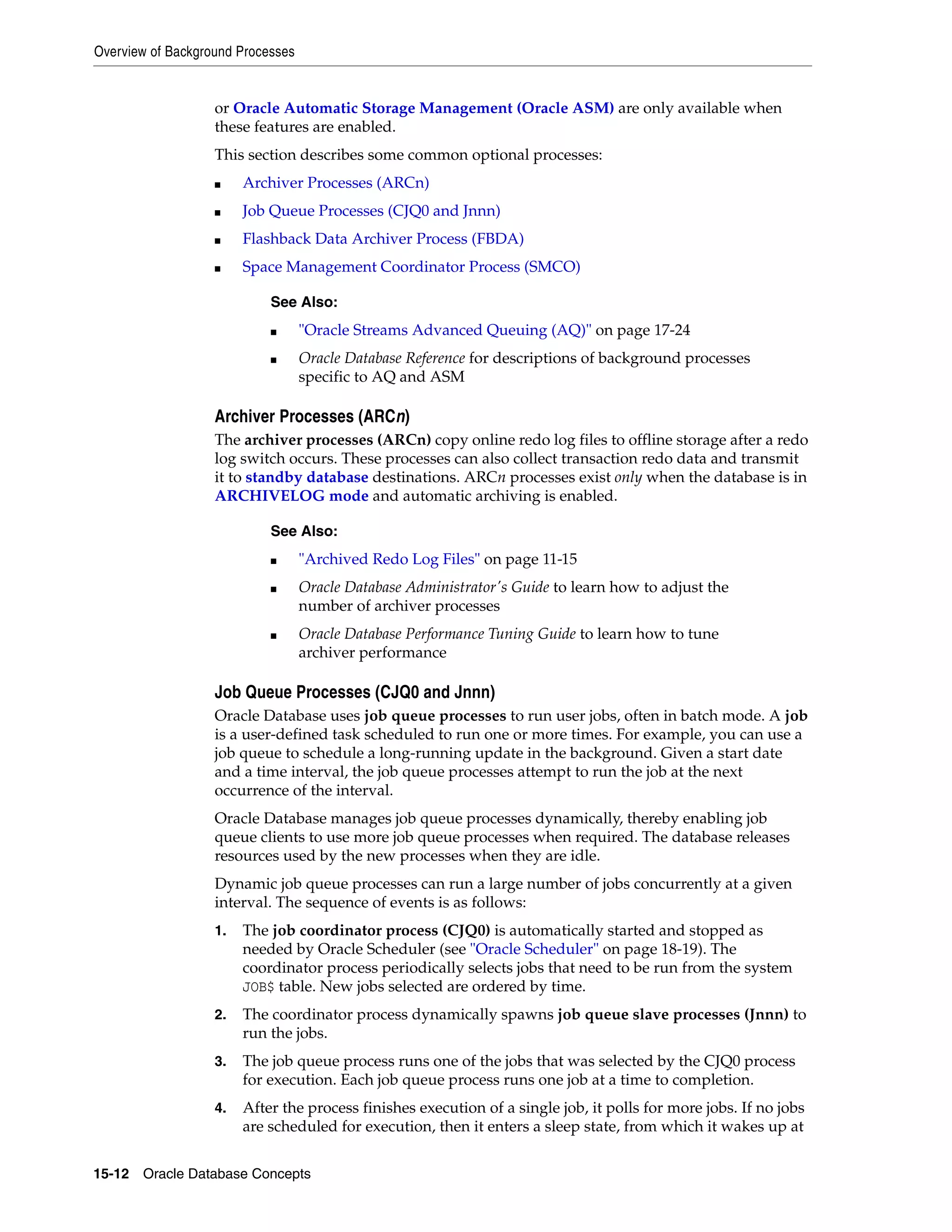 Overview of Background Processes 15-12 Oracle Database Concepts or Oracle Automatic Storage Management (Oracle ASM) are only available when these features are enabled. This section describes some common optional processes: ■ Archiver Processes (ARCn) ■ Job Queue Processes (CJQ0 and Jnnn) ■ Flashback Data Archiver Process (FBDA) ■ Space Management Coordinator Process (SMCO) Archiver Processes (ARCn) The archiver processes (ARCn) copy online redo log files to offline storage after a redo log switch occurs. These processes can also collect transaction redo data and transmit it to standby database destinations. ARCn processes exist only when the database is in ARCHIVELOG mode and automatic archiving is enabled. Job Queue Processes (CJQ0 and Jnnn) Oracle Database uses job queue processes to run user jobs, often in batch mode. A job is a user-defined task scheduled to run one or more times. For example, you can use a job queue to schedule a long-running update in the background. Given a start date and a time interval, the job queue processes attempt to run the job at the next occurrence of the interval. Oracle Database manages job queue processes dynamically, thereby enabling job queue clients to use more job queue processes when required. The database releases resources used by the new processes when they are idle. Dynamic job queue processes can run a large number of jobs concurrently at a given interval. The sequence of events is as follows: 1. The job coordinator process (CJQ0) is automatically started and stopped as needed by Oracle Scheduler (see "Oracle Scheduler" on page 18-19). The coordinator process periodically selects jobs that need to be run from the system JOB$ table. New jobs selected are ordered by time. 2. The coordinator process dynamically spawns job queue slave processes (Jnnn) to run the jobs. 3. The job queue process runs one of the jobs that was selected by the CJQ0 process for execution. Each job queue process runs one job at a time to completion. 4. After the process finishes execution of a single job, it polls for more jobs. If no jobs are scheduled for execution, then it enters a sleep state, from which it wakes up at See Also: ■ "Oracle Streams Advanced Queuing (AQ)" on page 17-24 ■ Oracle Database Reference for descriptions of background processes specific to AQ and ASM See Also: ■ "Archived Redo Log Files" on page 11-15 ■ Oracle Database Administrator's Guide to learn how to adjust the number of archiver processes ■ Oracle Database Performance Tuning Guide to learn how to tune archiver performance 