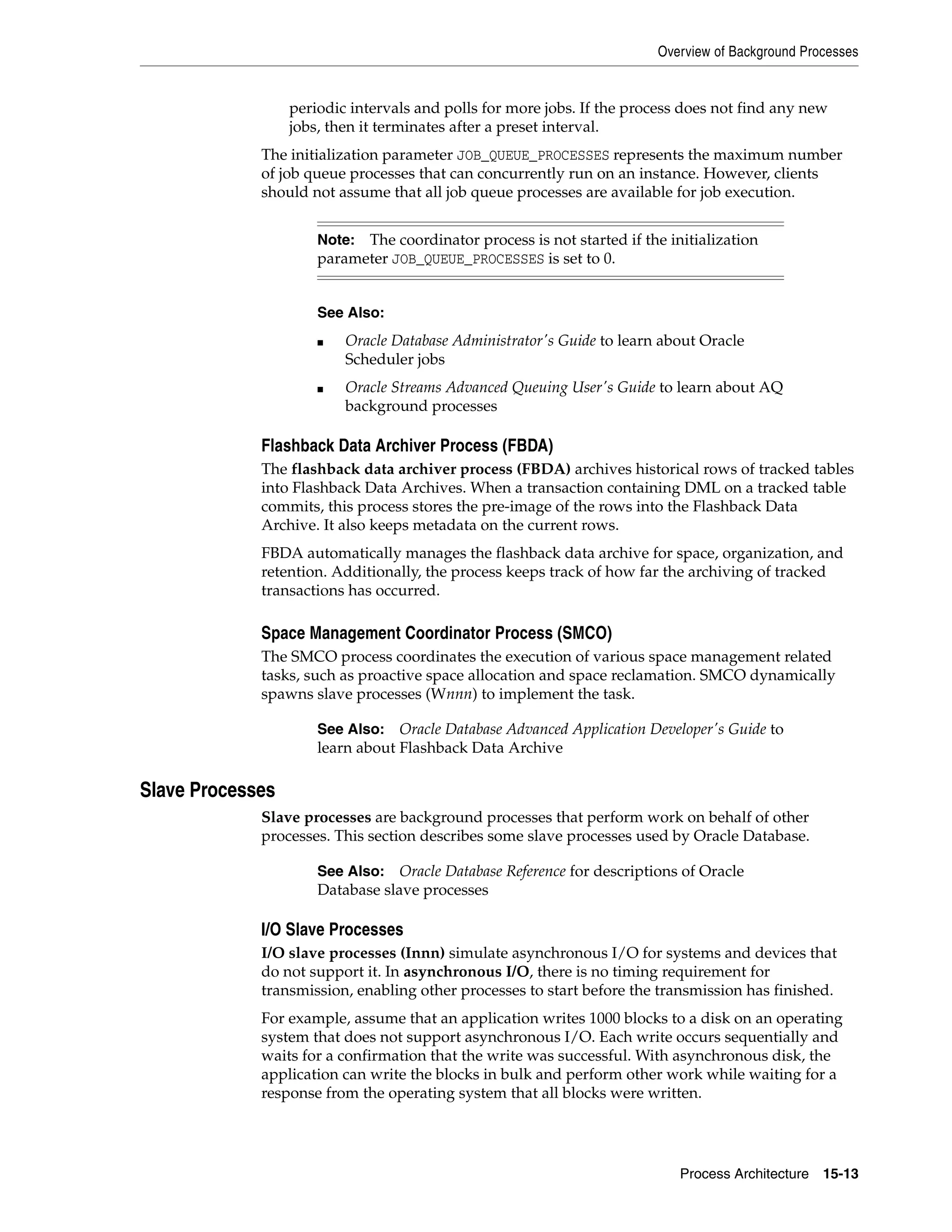 Overview of Background Processes Process Architecture 15-13 periodic intervals and polls for more jobs. If the process does not find any new jobs, then it terminates after a preset interval. The initialization parameter JOB_QUEUE_PROCESSES represents the maximum number of job queue processes that can concurrently run on an instance. However, clients should not assume that all job queue processes are available for job execution. Flashback Data Archiver Process (FBDA) The flashback data archiver process (FBDA) archives historical rows of tracked tables into Flashback Data Archives. When a transaction containing DML on a tracked table commits, this process stores the pre-image of the rows into the Flashback Data Archive. It also keeps metadata on the current rows. FBDA automatically manages the flashback data archive for space, organization, and retention. Additionally, the process keeps track of how far the archiving of tracked transactions has occurred. Space Management Coordinator Process (SMCO) The SMCO process coordinates the execution of various space management related tasks, such as proactive space allocation and space reclamation. SMCO dynamically spawns slave processes (Wnnn) to implement the task. Slave Processes Slave processes are background processes that perform work on behalf of other processes. This section describes some slave processes used by Oracle Database. I/O Slave Processes I/O slave processes (Innn) simulate asynchronous I/O for systems and devices that do not support it. In asynchronous I/O, there is no timing requirement for transmission, enabling other processes to start before the transmission has finished. For example, assume that an application writes 1000 blocks to a disk on an operating system that does not support asynchronous I/O. Each write occurs sequentially and waits for a confirmation that the write was successful. With asynchronous disk, the application can write the blocks in bulk and perform other work while waiting for a response from the operating system that all blocks were written. Note: The coordinator process is not started if the initialization parameter JOB_QUEUE_PROCESSES is set to 0. See Also: ■ Oracle Database Administrator's Guide to learn about Oracle Scheduler jobs ■ Oracle Streams Advanced Queuing User's Guide to learn about AQ background processes See Also: Oracle Database Advanced Application Developer's Guide to learn about Flashback Data Archive See Also: Oracle Database Reference for descriptions of Oracle Database slave processes 
