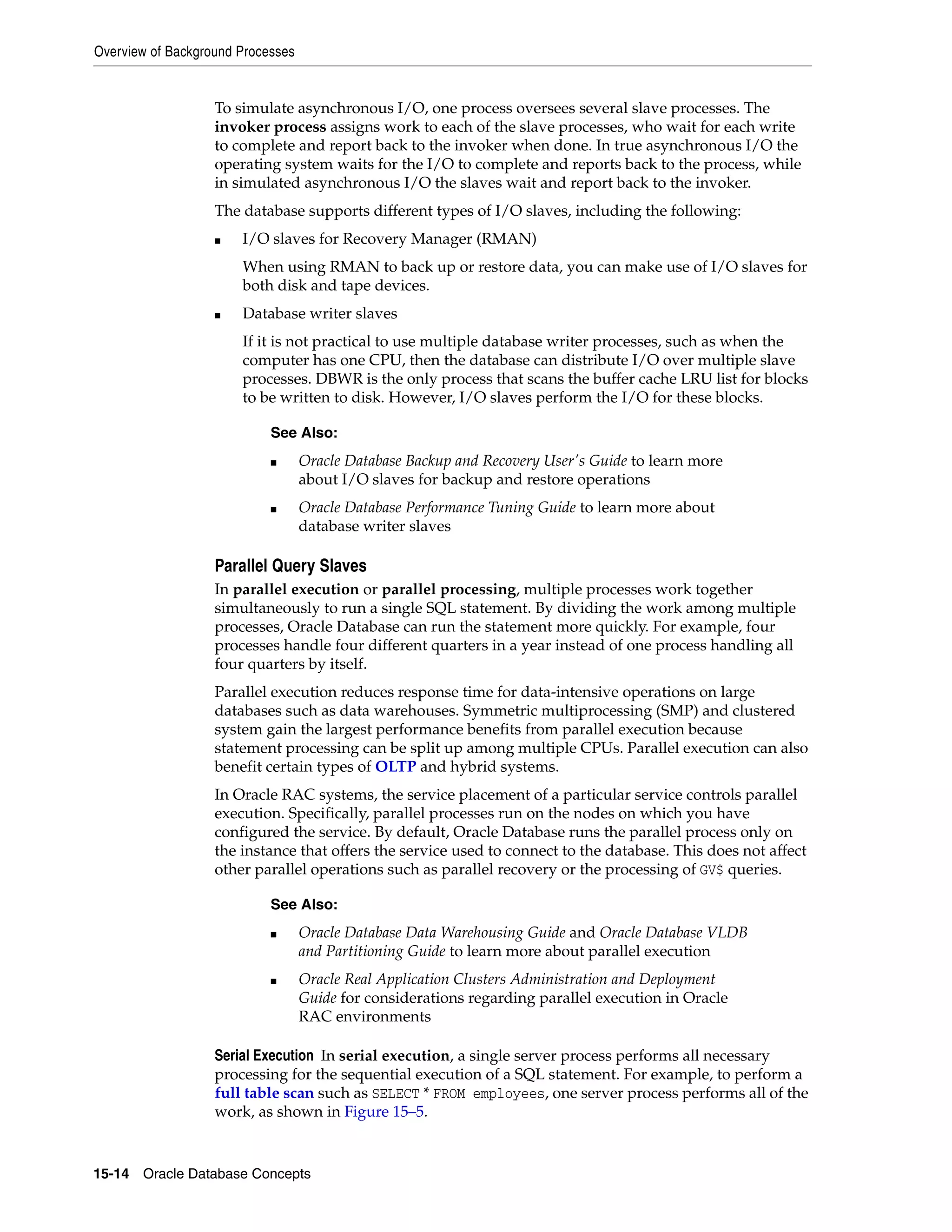 Overview of Background Processes 15-14 Oracle Database Concepts To simulate asynchronous I/O, one process oversees several slave processes. The invoker process assigns work to each of the slave processes, who wait for each write to complete and report back to the invoker when done. In true asynchronous I/O the operating system waits for the I/O to complete and reports back to the process, while in simulated asynchronous I/O the slaves wait and report back to the invoker. The database supports different types of I/O slaves, including the following: ■ I/O slaves for Recovery Manager (RMAN) When using RMAN to back up or restore data, you can make use of I/O slaves for both disk and tape devices. ■ Database writer slaves If it is not practical to use multiple database writer processes, such as when the computer has one CPU, then the database can distribute I/O over multiple slave processes. DBWR is the only process that scans the buffer cache LRU list for blocks to be written to disk. However, I/O slaves perform the I/O for these blocks. Parallel Query Slaves In parallel execution or parallel processing, multiple processes work together simultaneously to run a single SQL statement. By dividing the work among multiple processes, Oracle Database can run the statement more quickly. For example, four processes handle four different quarters in a year instead of one process handling all four quarters by itself. Parallel execution reduces response time for data-intensive operations on large databases such as data warehouses. Symmetric multiprocessing (SMP) and clustered system gain the largest performance benefits from parallel execution because statement processing can be split up among multiple CPUs. Parallel execution can also benefit certain types of OLTP and hybrid systems. In Oracle RAC systems, the service placement of a particular service controls parallel execution. Specifically, parallel processes run on the nodes on which you have configured the service. By default, Oracle Database runs the parallel process only on the instance that offers the service used to connect to the database. This does not affect other parallel operations such as parallel recovery or the processing of GV$ queries. Serial Execution In serial execution, a single server process performs all necessary processing for the sequential execution of a SQL statement. For example, to perform a full table scan such as SELECT * FROM employees, one server process performs all of the work, as shown in Figure 15–5. See Also: ■ Oracle Database Backup and Recovery User's Guide to learn more about I/O slaves for backup and restore operations ■ Oracle Database Performance Tuning Guide to learn more about database writer slaves See Also: ■ Oracle Database Data Warehousing Guide and Oracle Database VLDB and Partitioning Guide to learn more about parallel execution ■ Oracle Real Application Clusters Administration and Deployment Guide for considerations regarding parallel execution in Oracle RAC environments 