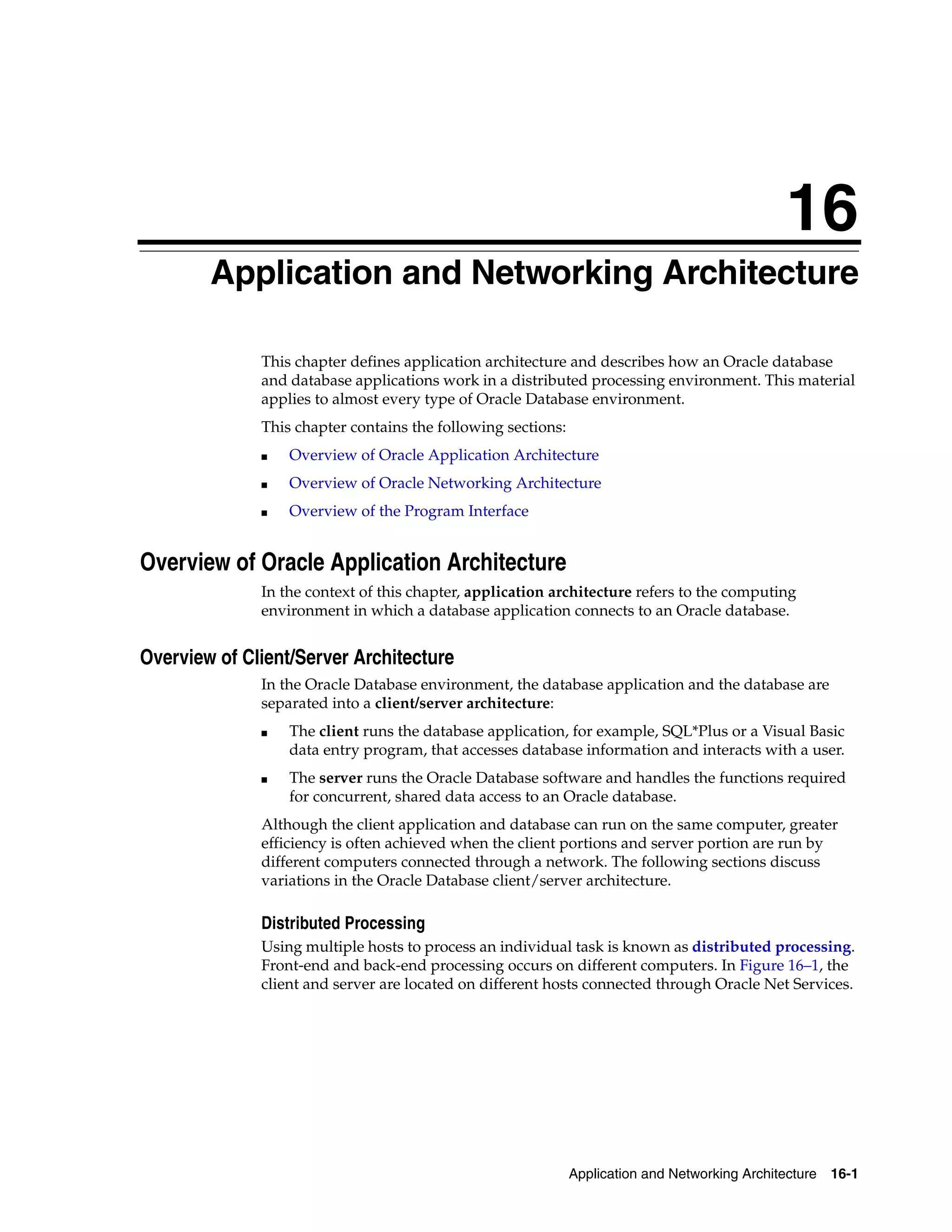 16 Application and Networking Architecture 16-1 16 Application and Networking Architecture This chapter defines application architecture and describes how an Oracle database and database applications work in a distributed processing environment. This material applies to almost every type of Oracle Database environment. This chapter contains the following sections: ■ Overview of Oracle Application Architecture ■ Overview of Oracle Networking Architecture ■ Overview of the Program Interface Overview of Oracle Application Architecture In the context of this chapter, application architecture refers to the computing environment in which a database application connects to an Oracle database. Overview of Client/Server Architecture In the Oracle Database environment, the database application and the database are separated into a client/server architecture: ■ The client runs the database application, for example, SQL*Plus or a Visual Basic data entry program, that accesses database information and interacts with a user. ■ The server runs the Oracle Database software and handles the functions required for concurrent, shared data access to an Oracle database. Although the client application and database can run on the same computer, greater efficiency is often achieved when the client portions and server portion are run by different computers connected through a network. The following sections discuss variations in the Oracle Database client/server architecture. Distributed Processing Using multiple hosts to process an individual task is known as distributed processing. Front-end and back-end processing occurs on different computers. In Figure 16–1, the client and server are located on different hosts connected through Oracle Net Services. 