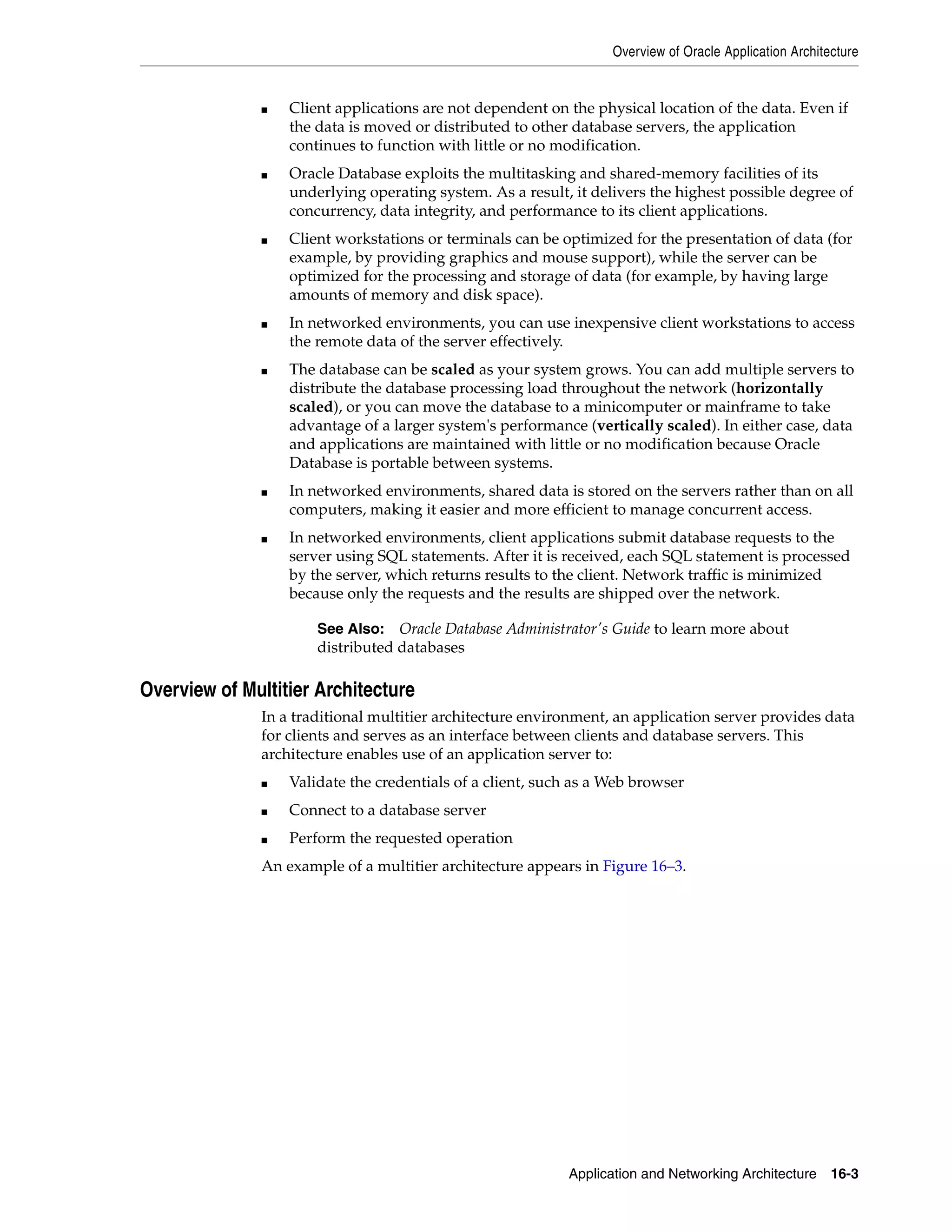 Overview of Oracle Application Architecture Application and Networking Architecture 16-3 ■ Client applications are not dependent on the physical location of the data. Even if the data is moved or distributed to other database servers, the application continues to function with little or no modification. ■ Oracle Database exploits the multitasking and shared-memory facilities of its underlying operating system. As a result, it delivers the highest possible degree of concurrency, data integrity, and performance to its client applications. ■ Client workstations or terminals can be optimized for the presentation of data (for example, by providing graphics and mouse support), while the server can be optimized for the processing and storage of data (for example, by having large amounts of memory and disk space). ■ In networked environments, you can use inexpensive client workstations to access the remote data of the server effectively. ■ The database can be scaled as your system grows. You can add multiple servers to distribute the database processing load throughout the network (horizontally scaled), or you can move the database to a minicomputer or mainframe to take advantage of a larger system's performance (vertically scaled). In either case, data and applications are maintained with little or no modification because Oracle Database is portable between systems. ■ In networked environments, shared data is stored on the servers rather than on all computers, making it easier and more efficient to manage concurrent access. ■ In networked environments, client applications submit database requests to the server using SQL statements. After it is received, each SQL statement is processed by the server, which returns results to the client. Network traffic is minimized because only the requests and the results are shipped over the network. Overview of Multitier Architecture In a traditional multitier architecture environment, an application server provides data for clients and serves as an interface between clients and database servers. This architecture enables use of an application server to: ■ Validate the credentials of a client, such as a Web browser ■ Connect to a database server ■ Perform the requested operation An example of a multitier architecture appears in Figure 16–3. See Also: Oracle Database Administrator's Guide to learn more about distributed databases 