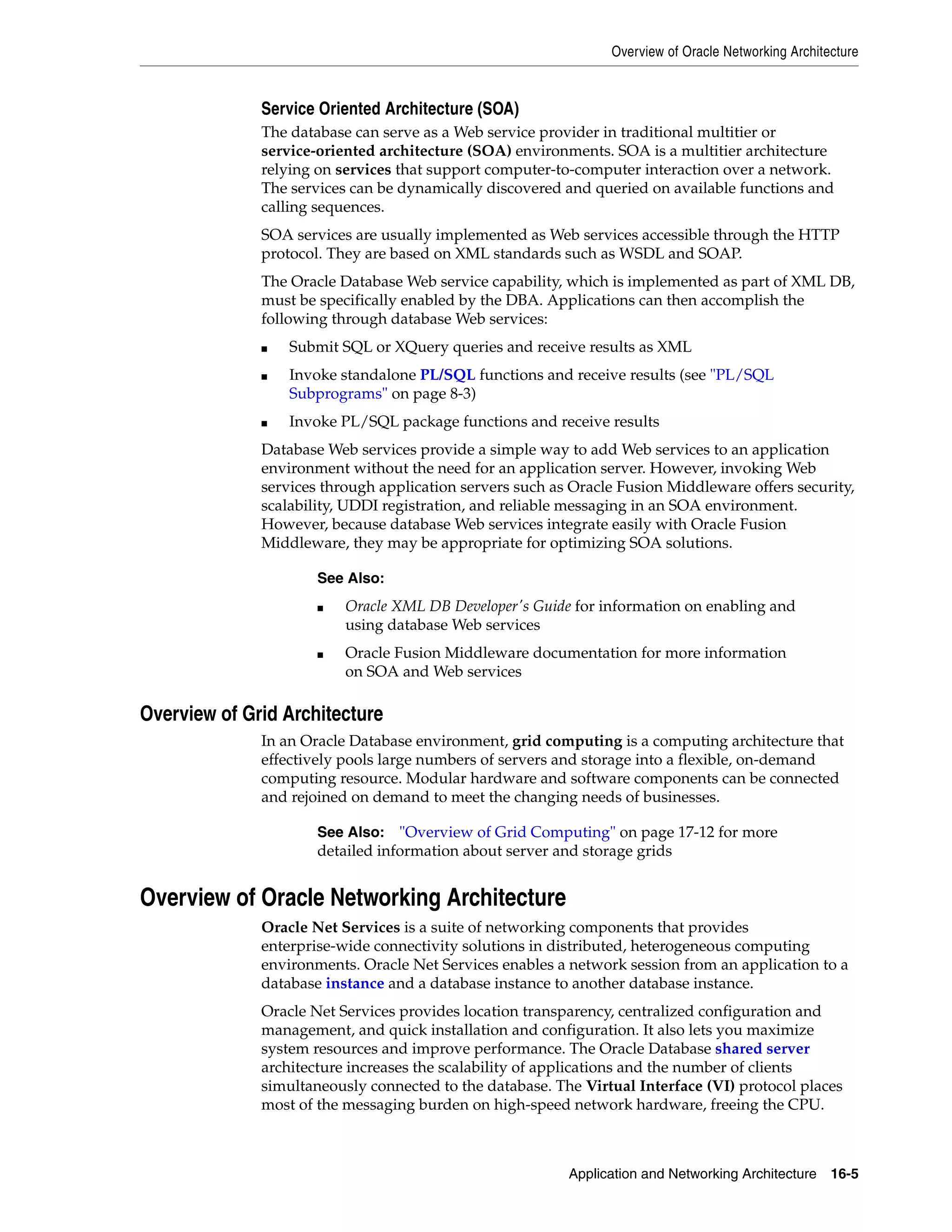 Overview of Oracle Networking Architecture Application and Networking Architecture 16-5 Service Oriented Architecture (SOA) The database can serve as a Web service provider in traditional multitier or service-oriented architecture (SOA) environments. SOA is a multitier architecture relying on services that support computer-to-computer interaction over a network. The services can be dynamically discovered and queried on available functions and calling sequences. SOA services are usually implemented as Web services accessible through the HTTP protocol. They are based on XML standards such as WSDL and SOAP. The Oracle Database Web service capability, which is implemented as part of XML DB, must be specifically enabled by the DBA. Applications can then accomplish the following through database Web services: ■ Submit SQL or XQuery queries and receive results as XML ■ Invoke standalone PL/SQL functions and receive results (see "PL/SQL Subprograms" on page 8-3) ■ Invoke PL/SQL package functions and receive results Database Web services provide a simple way to add Web services to an application environment without the need for an application server. However, invoking Web services through application servers such as Oracle Fusion Middleware offers security, scalability, UDDI registration, and reliable messaging in an SOA environment. However, because database Web services integrate easily with Oracle Fusion Middleware, they may be appropriate for optimizing SOA solutions. Overview of Grid Architecture In an Oracle Database environment, grid computing is a computing architecture that effectively pools large numbers of servers and storage into a flexible, on-demand computing resource. Modular hardware and software components can be connected and rejoined on demand to meet the changing needs of businesses. Overview of Oracle Networking Architecture Oracle Net Services is a suite of networking components that provides enterprise-wide connectivity solutions in distributed, heterogeneous computing environments. Oracle Net Services enables a network session from an application to a database instance and a database instance to another database instance. Oracle Net Services provides location transparency, centralized configuration and management, and quick installation and configuration. It also lets you maximize system resources and improve performance. The Oracle Database shared server architecture increases the scalability of applications and the number of clients simultaneously connected to the database. The Virtual Interface (VI) protocol places most of the messaging burden on high-speed network hardware, freeing the CPU. See Also: ■ Oracle XML DB Developer's Guide for information on enabling and using database Web services ■ Oracle Fusion Middleware documentation for more information on SOA and Web services See Also: "Overview of Grid Computing" on page 17-12 for more detailed information about server and storage grids 