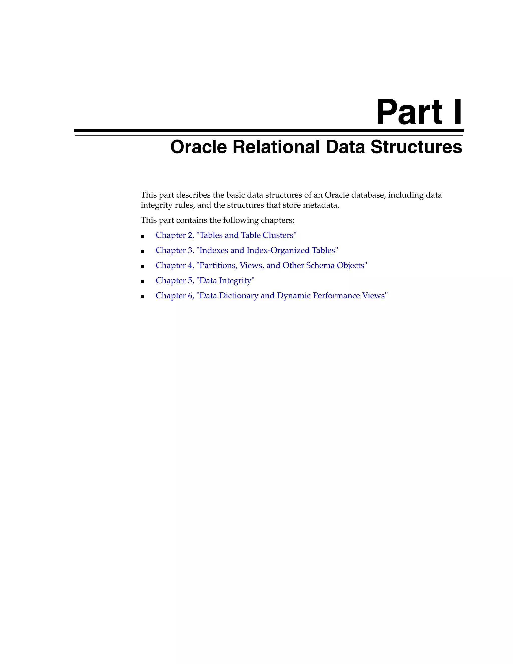 Part I Part I Oracle Relational Data Structures This part describes the basic data structures of an Oracle database, including data integrity rules, and the structures that store metadata. This part contains the following chapters: ■ Chapter 2, "Tables and Table Clusters" ■ Chapter 3, "Indexes and Index-Organized Tables" ■ Chapter 4, "Partitions, Views, and Other Schema Objects" ■ Chapter 5, "Data Integrity" ■ Chapter 6, "Data Dictionary and Dynamic Performance Views" 