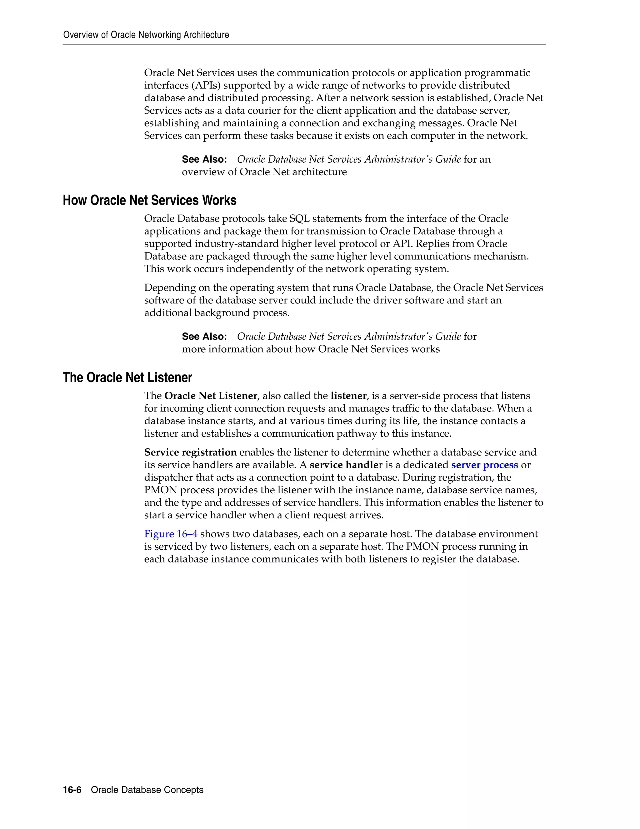 Overview of Oracle Networking Architecture 16-6 Oracle Database Concepts Oracle Net Services uses the communication protocols or application programmatic interfaces (APIs) supported by a wide range of networks to provide distributed database and distributed processing. After a network session is established, Oracle Net Services acts as a data courier for the client application and the database server, establishing and maintaining a connection and exchanging messages. Oracle Net Services can perform these tasks because it exists on each computer in the network. How Oracle Net Services Works Oracle Database protocols take SQL statements from the interface of the Oracle applications and package them for transmission to Oracle Database through a supported industry-standard higher level protocol or API. Replies from Oracle Database are packaged through the same higher level communications mechanism. This work occurs independently of the network operating system. Depending on the operating system that runs Oracle Database, the Oracle Net Services software of the database server could include the driver software and start an additional background process. The Oracle Net Listener The Oracle Net Listener, also called the listener, is a server-side process that listens for incoming client connection requests and manages traffic to the database. When a database instance starts, and at various times during its life, the instance contacts a listener and establishes a communication pathway to this instance. Service registration enables the listener to determine whether a database service and its service handlers are available. A service handler is a dedicated server process or dispatcher that acts as a connection point to a database. During registration, the PMON process provides the listener with the instance name, database service names, and the type and addresses of service handlers. This information enables the listener to start a service handler when a client request arrives. Figure 16–4 shows two databases, each on a separate host. The database environment is serviced by two listeners, each on a separate host. The PMON process running in each database instance communicates with both listeners to register the database. See Also: Oracle Database Net Services Administrator's Guide for an overview of Oracle Net architecture See Also: Oracle Database Net Services Administrator's Guide for more information about how Oracle Net Services works 