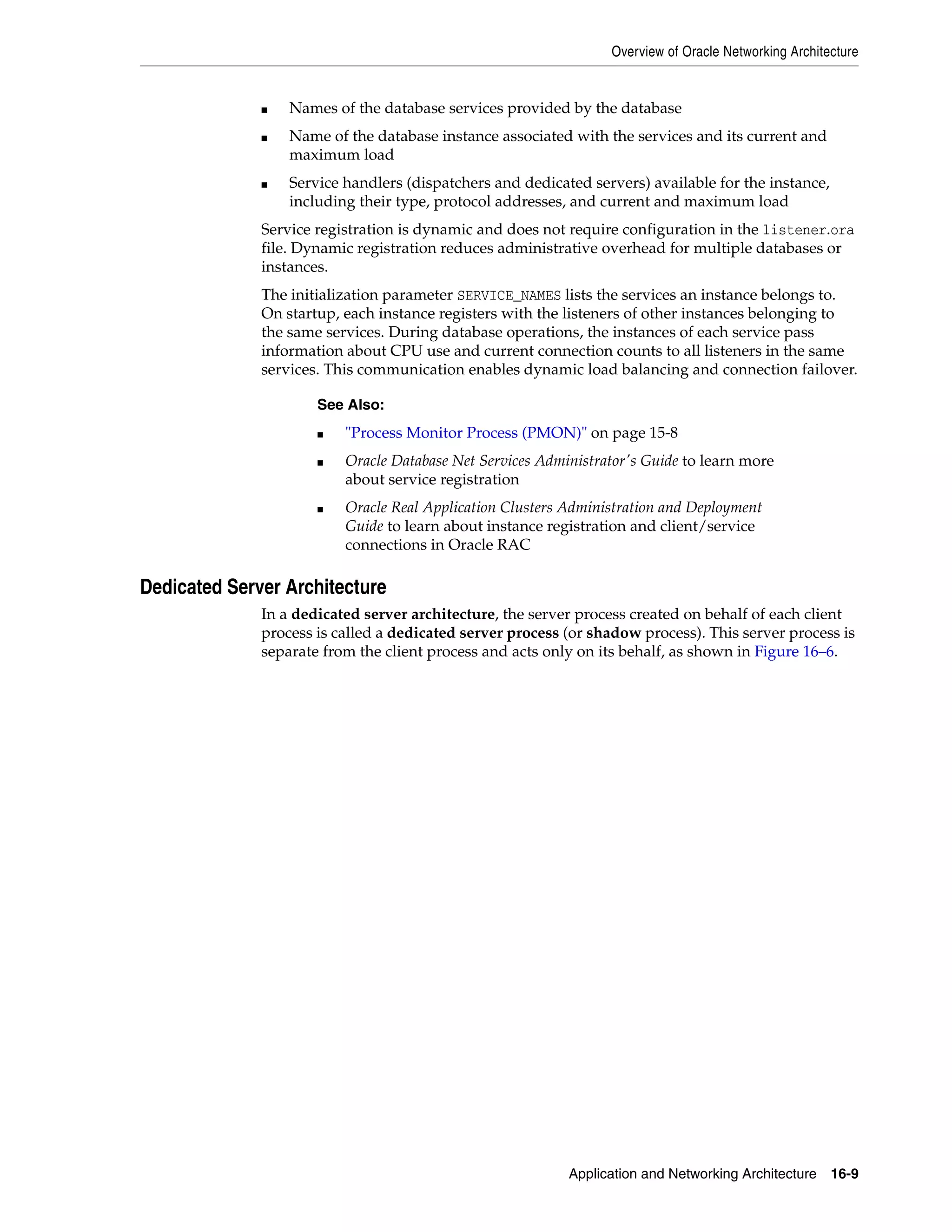 Overview of Oracle Networking Architecture Application and Networking Architecture 16-9 ■ Names of the database services provided by the database ■ Name of the database instance associated with the services and its current and maximum load ■ Service handlers (dispatchers and dedicated servers) available for the instance, including their type, protocol addresses, and current and maximum load Service registration is dynamic and does not require configuration in the listener.ora file. Dynamic registration reduces administrative overhead for multiple databases or instances. The initialization parameter SERVICE_NAMES lists the services an instance belongs to. On startup, each instance registers with the listeners of other instances belonging to the same services. During database operations, the instances of each service pass information about CPU use and current connection counts to all listeners in the same services. This communication enables dynamic load balancing and connection failover. Dedicated Server Architecture In a dedicated server architecture, the server process created on behalf of each client process is called a dedicated server process (or shadow process). This server process is separate from the client process and acts only on its behalf, as shown in Figure 16–6. See Also: ■ "Process Monitor Process (PMON)" on page 15-8 ■ Oracle Database Net Services Administrator's Guide to learn more about service registration ■ Oracle Real Application Clusters Administration and Deployment Guide to learn about instance registration and client/service connections in Oracle RAC 