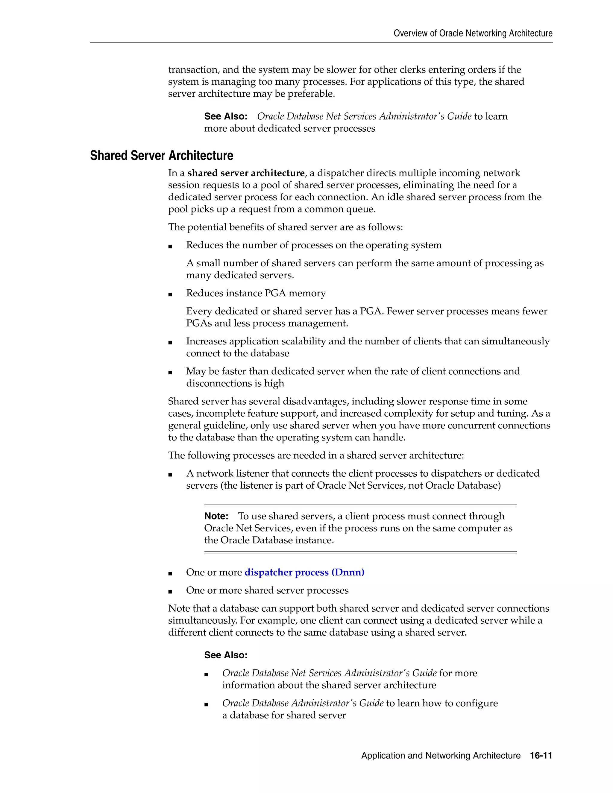 Overview of Oracle Networking Architecture Application and Networking Architecture 16-11 transaction, and the system may be slower for other clerks entering orders if the system is managing too many processes. For applications of this type, the shared server architecture may be preferable. Shared Server Architecture In a shared server architecture, a dispatcher directs multiple incoming network session requests to a pool of shared server processes, eliminating the need for a dedicated server process for each connection. An idle shared server process from the pool picks up a request from a common queue. The potential benefits of shared server are as follows: ■ Reduces the number of processes on the operating system A small number of shared servers can perform the same amount of processing as many dedicated servers. ■ Reduces instance PGA memory Every dedicated or shared server has a PGA. Fewer server processes means fewer PGAs and less process management. ■ Increases application scalability and the number of clients that can simultaneously connect to the database ■ May be faster than dedicated server when the rate of client connections and disconnections is high Shared server has several disadvantages, including slower response time in some cases, incomplete feature support, and increased complexity for setup and tuning. As a general guideline, only use shared server when you have more concurrent connections to the database than the operating system can handle. The following processes are needed in a shared server architecture: ■ A network listener that connects the client processes to dispatchers or dedicated servers (the listener is part of Oracle Net Services, not Oracle Database) ■ One or more dispatcher process (Dnnn) ■ One or more shared server processes Note that a database can support both shared server and dedicated server connections simultaneously. For example, one client can connect using a dedicated server while a different client connects to the same database using a shared server. See Also: Oracle Database Net Services Administrator's Guide to learn more about dedicated server processes Note: To use shared servers, a client process must connect through Oracle Net Services, even if the process runs on the same computer as the Oracle Database instance. See Also: ■ Oracle Database Net Services Administrator's Guide for more information about the shared server architecture ■ Oracle Database Administrator's Guide to learn how to configure a database for shared server 