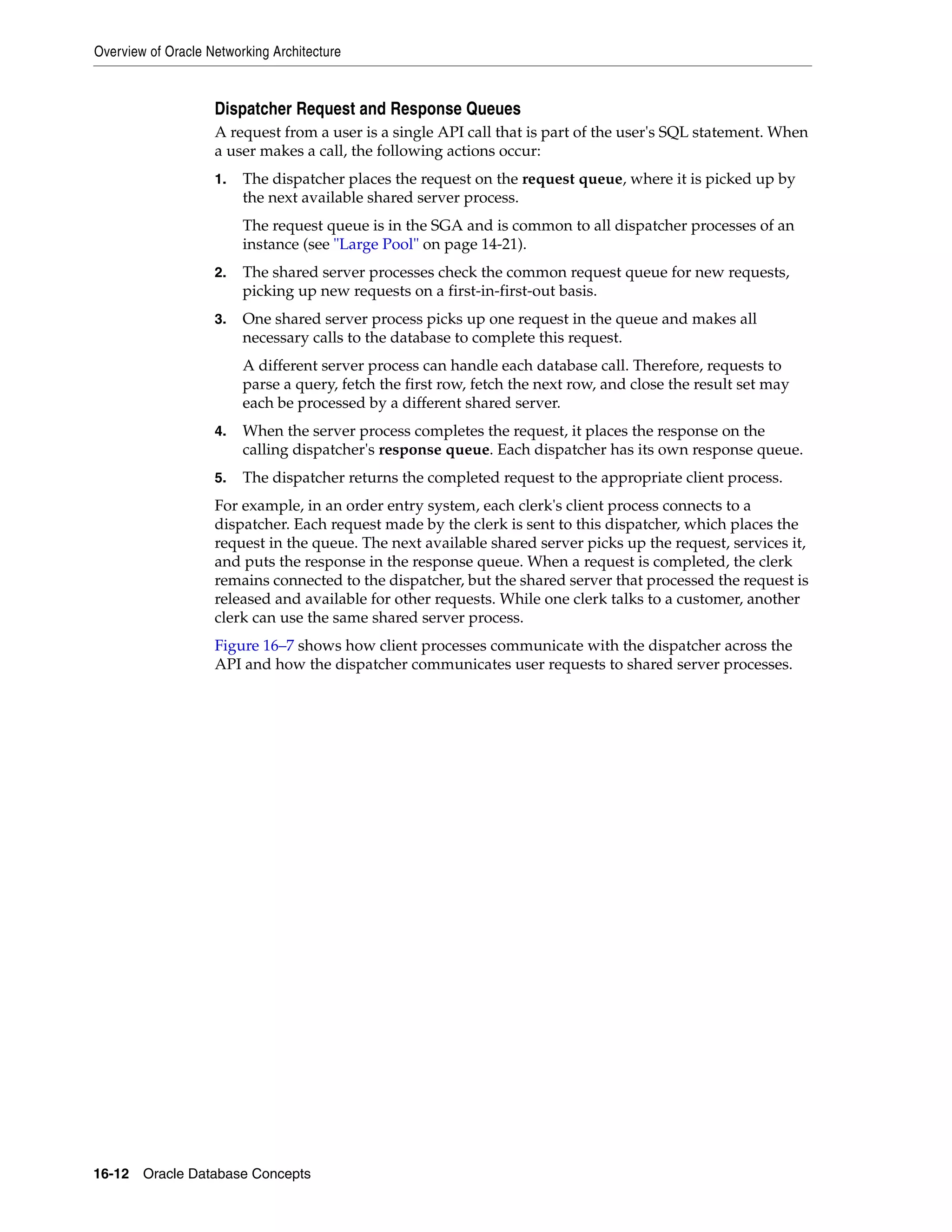Overview of Oracle Networking Architecture 16-12 Oracle Database Concepts Dispatcher Request and Response Queues A request from a user is a single API call that is part of the user's SQL statement. When a user makes a call, the following actions occur: 1. The dispatcher places the request on the request queue, where it is picked up by the next available shared server process. The request queue is in the SGA and is common to all dispatcher processes of an instance (see "Large Pool" on page 14-21). 2. The shared server processes check the common request queue for new requests, picking up new requests on a first-in-first-out basis. 3. One shared server process picks up one request in the queue and makes all necessary calls to the database to complete this request. A different server process can handle each database call. Therefore, requests to parse a query, fetch the first row, fetch the next row, and close the result set may each be processed by a different shared server. 4. When the server process completes the request, it places the response on the calling dispatcher's response queue. Each dispatcher has its own response queue. 5. The dispatcher returns the completed request to the appropriate client process. For example, in an order entry system, each clerk's client process connects to a dispatcher. Each request made by the clerk is sent to this dispatcher, which places the request in the queue. The next available shared server picks up the request, services it, and puts the response in the response queue. When a request is completed, the clerk remains connected to the dispatcher, but the shared server that processed the request is released and available for other requests. While one clerk talks to a customer, another clerk can use the same shared server process. Figure 16–7 shows how client processes communicate with the dispatcher across the API and how the dispatcher communicates user requests to shared server processes. 