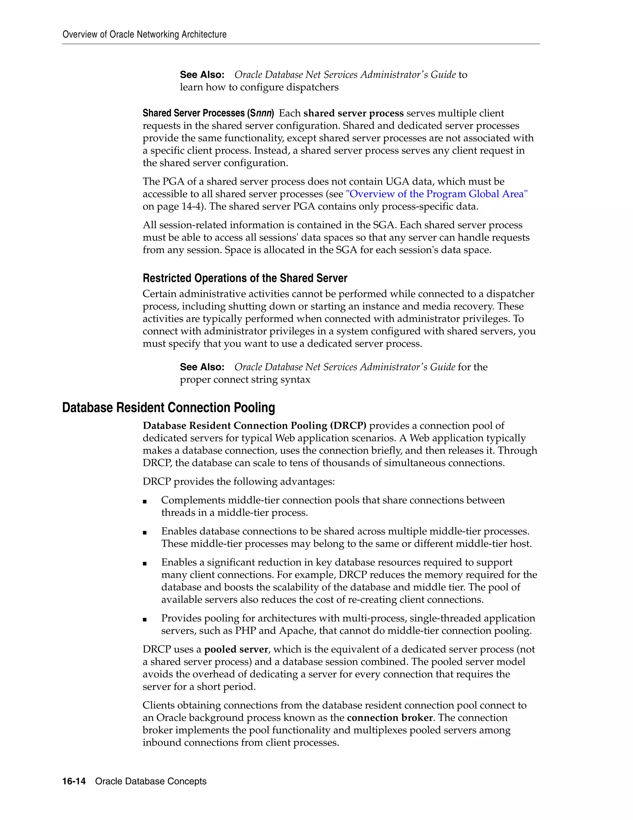 Overview of Oracle Networking Architecture 16-14 Oracle Database Concepts Shared Server Processes (Snnn) Each shared server process serves multiple client requests in the shared server configuration. Shared and dedicated server processes provide the same functionality, except shared server processes are not associated with a specific client process. Instead, a shared server process serves any client request in the shared server configuration. The PGA of a shared server process does not contain UGA data, which must be accessible to all shared server processes (see "Overview of the Program Global Area" on page 14-4). The shared server PGA contains only process-specific data. All session-related information is contained in the SGA. Each shared server process must be able to access all sessions' data spaces so that any server can handle requests from any session. Space is allocated in the SGA for each session's data space. Restricted Operations of the Shared Server Certain administrative activities cannot be performed while connected to a dispatcher process, including shutting down or starting an instance and media recovery. These activities are typically performed when connected with administrator privileges. To connect with administrator privileges in a system configured with shared servers, you must specify that you want to use a dedicated server process. Database Resident Connection Pooling Database Resident Connection Pooling (DRCP) provides a connection pool of dedicated servers for typical Web application scenarios. A Web application typically makes a database connection, uses the connection briefly, and then releases it. Through DRCP, the database can scale to tens of thousands of simultaneous connections. DRCP provides the following advantages: ■ Complements middle-tier connection pools that share connections between threads in a middle-tier process. ■ Enables database connections to be shared across multiple middle-tier processes. These middle-tier processes may belong to the same or different middle-tier host. ■ Enables a significant reduction in key database resources required to support many client connections. For example, DRCP reduces the memory required for the database and boosts the scalability of the database and middle tier. The pool of available servers also reduces the cost of re-creating client connections. ■ Provides pooling for architectures with multi-process, single-threaded application servers, such as PHP and Apache, that cannot do middle-tier connection pooling. DRCP uses a pooled server, which is the equivalent of a dedicated server process (not a shared server process) and a database session combined. The pooled server model avoids the overhead of dedicating a server for every connection that requires the server for a short period. Clients obtaining connections from the database resident connection pool connect to an Oracle background process known as the connection broker. The connection broker implements the pool functionality and multiplexes pooled servers among inbound connections from client processes. See Also: Oracle Database Net Services Administrator's Guide to learn how to configure dispatchers See Also: Oracle Database Net Services Administrator's Guide for the proper connect string syntax 