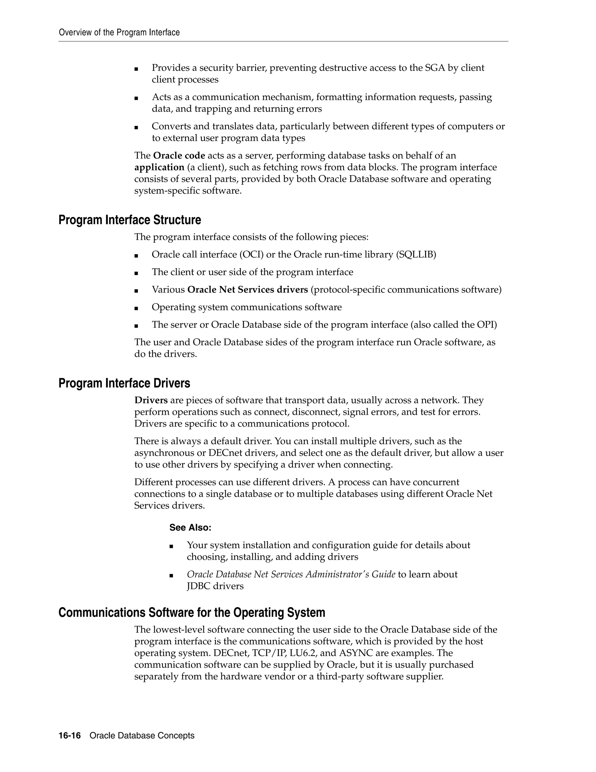 Overview of the Program Interface 16-16 Oracle Database Concepts ■ Provides a security barrier, preventing destructive access to the SGA by client client processes ■ Acts as a communication mechanism, formatting information requests, passing data, and trapping and returning errors ■ Converts and translates data, particularly between different types of computers or to external user program data types The Oracle code acts as a server, performing database tasks on behalf of an application (a client), such as fetching rows from data blocks. The program interface consists of several parts, provided by both Oracle Database software and operating system-specific software. Program Interface Structure The program interface consists of the following pieces: ■ Oracle call interface (OCI) or the Oracle run-time library (SQLLIB) ■ The client or user side of the program interface ■ Various Oracle Net Services drivers (protocol-specific communications software) ■ Operating system communications software ■ The server or Oracle Database side of the program interface (also called the OPI) The user and Oracle Database sides of the program interface run Oracle software, as do the drivers. Program Interface Drivers Drivers are pieces of software that transport data, usually across a network. They perform operations such as connect, disconnect, signal errors, and test for errors. Drivers are specific to a communications protocol. There is always a default driver. You can install multiple drivers, such as the asynchronous or DECnet drivers, and select one as the default driver, but allow a user to use other drivers by specifying a driver when connecting. Different processes can use different drivers. A process can have concurrent connections to a single database or to multiple databases using different Oracle Net Services drivers. Communications Software for the Operating System The lowest-level software connecting the user side to the Oracle Database side of the program interface is the communications software, which is provided by the host operating system. DECnet, TCP/IP, LU6.2, and ASYNC are examples. The communication software can be supplied by Oracle, but it is usually purchased separately from the hardware vendor or a third-party software supplier. See Also: ■ Your system installation and configuration guide for details about choosing, installing, and adding drivers ■ Oracle Database Net Services Administrator's Guide to learn about JDBC drivers 