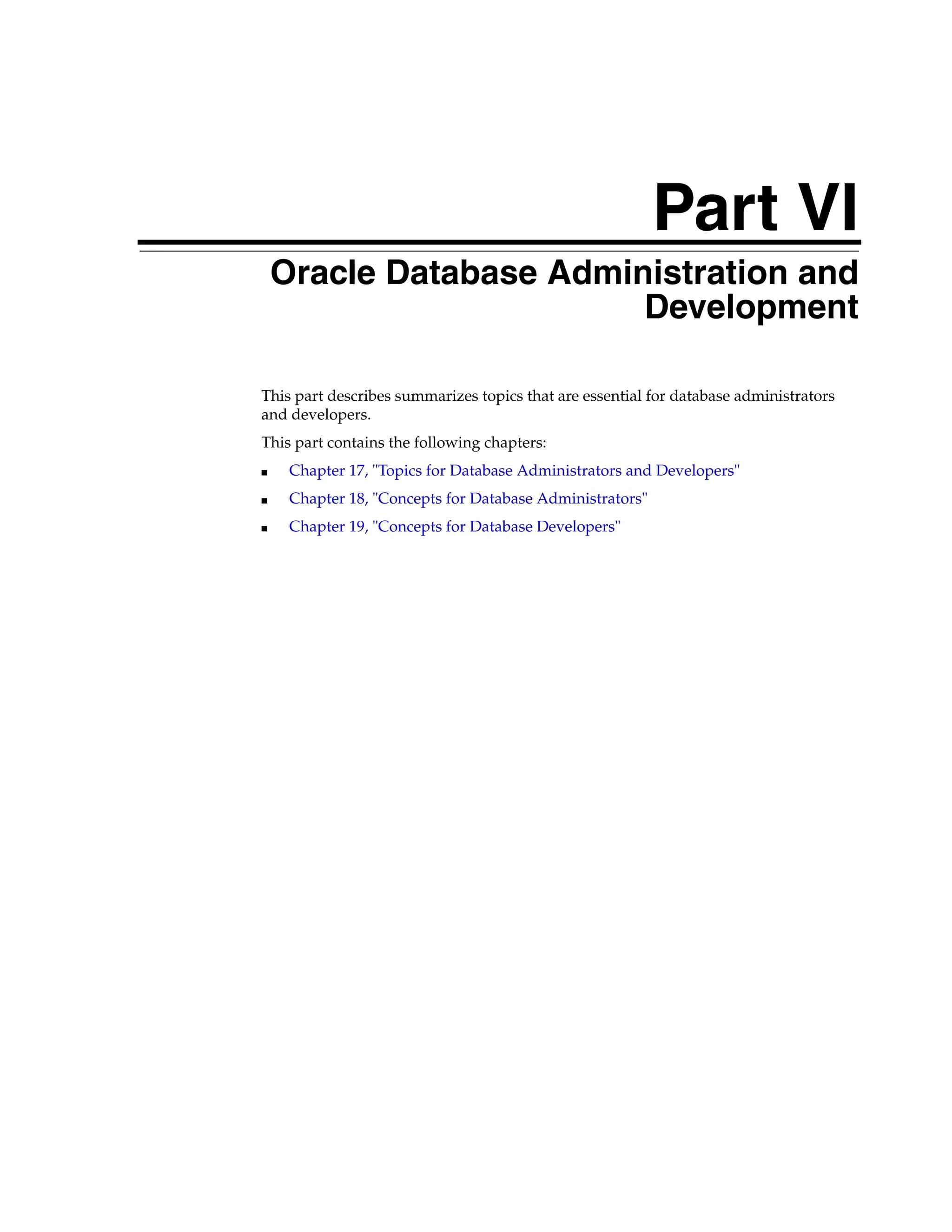 Part VI Part VI Oracle Database Administration and Development This part describes summarizes topics that are essential for database administrators and developers. This part contains the following chapters: ■ Chapter 17, "Topics for Database Administrators and Developers" ■ Chapter 18, "Concepts for Database Administrators" ■ Chapter 19, "Concepts for Database Developers" 