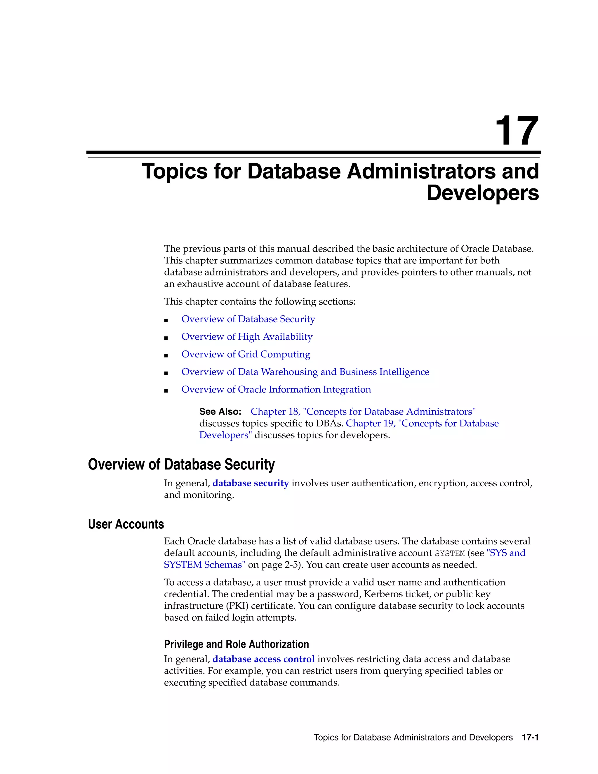 17 Topics for Database Administrators and Developers 17-1 17Topics for Database Administrators and Developers The previous parts of this manual described the basic architecture of Oracle Database. This chapter summarizes common database topics that are important for both database administrators and developers, and provides pointers to other manuals, not an exhaustive account of database features. This chapter contains the following sections: ■ Overview of Database Security ■ Overview of High Availability ■ Overview of Grid Computing ■ Overview of Data Warehousing and Business Intelligence ■ Overview of Oracle Information Integration Overview of Database Security In general, database security involves user authentication, encryption, access control, and monitoring. User Accounts Each Oracle database has a list of valid database users. The database contains several default accounts, including the default administrative account SYSTEM (see "SYS and SYSTEM Schemas" on page 2-5). You can create user accounts as needed. To access a database, a user must provide a valid user name and authentication credential. The credential may be a password, Kerberos ticket, or public key infrastructure (PKI) certificate. You can configure database security to lock accounts based on failed login attempts. Privilege and Role Authorization In general, database access control involves restricting data access and database activities. For example, you can restrict users from querying specified tables or executing specified database commands. See Also: Chapter 18, "Concepts for Database Administrators" discusses topics specific to DBAs. Chapter 19, "Concepts for Database Developers" discusses topics for developers. 