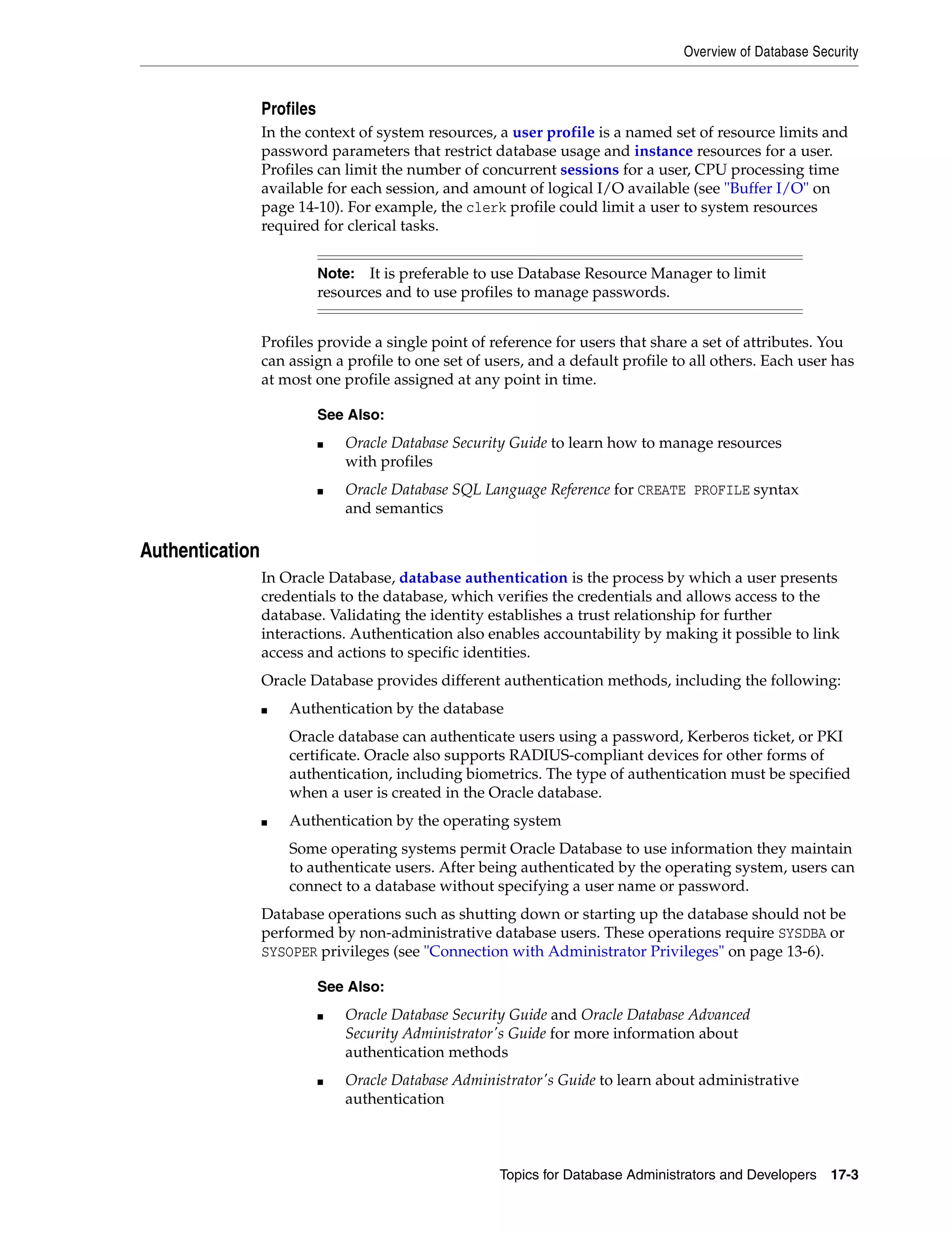 Overview of Database Security Topics for Database Administrators and Developers 17-3 Profiles In the context of system resources, a user profile is a named set of resource limits and password parameters that restrict database usage and instance resources for a user. Profiles can limit the number of concurrent sessions for a user, CPU processing time available for each session, and amount of logical I/O available (see "Buffer I/O" on page 14-10). For example, the clerk profile could limit a user to system resources required for clerical tasks. Profiles provide a single point of reference for users that share a set of attributes. You can assign a profile to one set of users, and a default profile to all others. Each user has at most one profile assigned at any point in time. Authentication In Oracle Database, database authentication is the process by which a user presents credentials to the database, which verifies the credentials and allows access to the database. Validating the identity establishes a trust relationship for further interactions. Authentication also enables accountability by making it possible to link access and actions to specific identities. Oracle Database provides different authentication methods, including the following: ■ Authentication by the database Oracle database can authenticate users using a password, Kerberos ticket, or PKI certificate. Oracle also supports RADIUS-compliant devices for other forms of authentication, including biometrics. The type of authentication must be specified when a user is created in the Oracle database. ■ Authentication by the operating system Some operating systems permit Oracle Database to use information they maintain to authenticate users. After being authenticated by the operating system, users can connect to a database without specifying a user name or password. Database operations such as shutting down or starting up the database should not be performed by non-administrative database users. These operations require SYSDBA or SYSOPER privileges (see "Connection with Administrator Privileges" on page 13-6). Note: It is preferable to use Database Resource Manager to limit resources and to use profiles to manage passwords. See Also: ■ Oracle Database Security Guide to learn how to manage resources with profiles ■ Oracle Database SQL Language Reference for CREATE PROFILE syntax and semantics See Also: ■ Oracle Database Security Guide and Oracle Database Advanced Security Administrator's Guide for more information about authentication methods ■ Oracle Database Administrator's Guide to learn about administrative authentication 