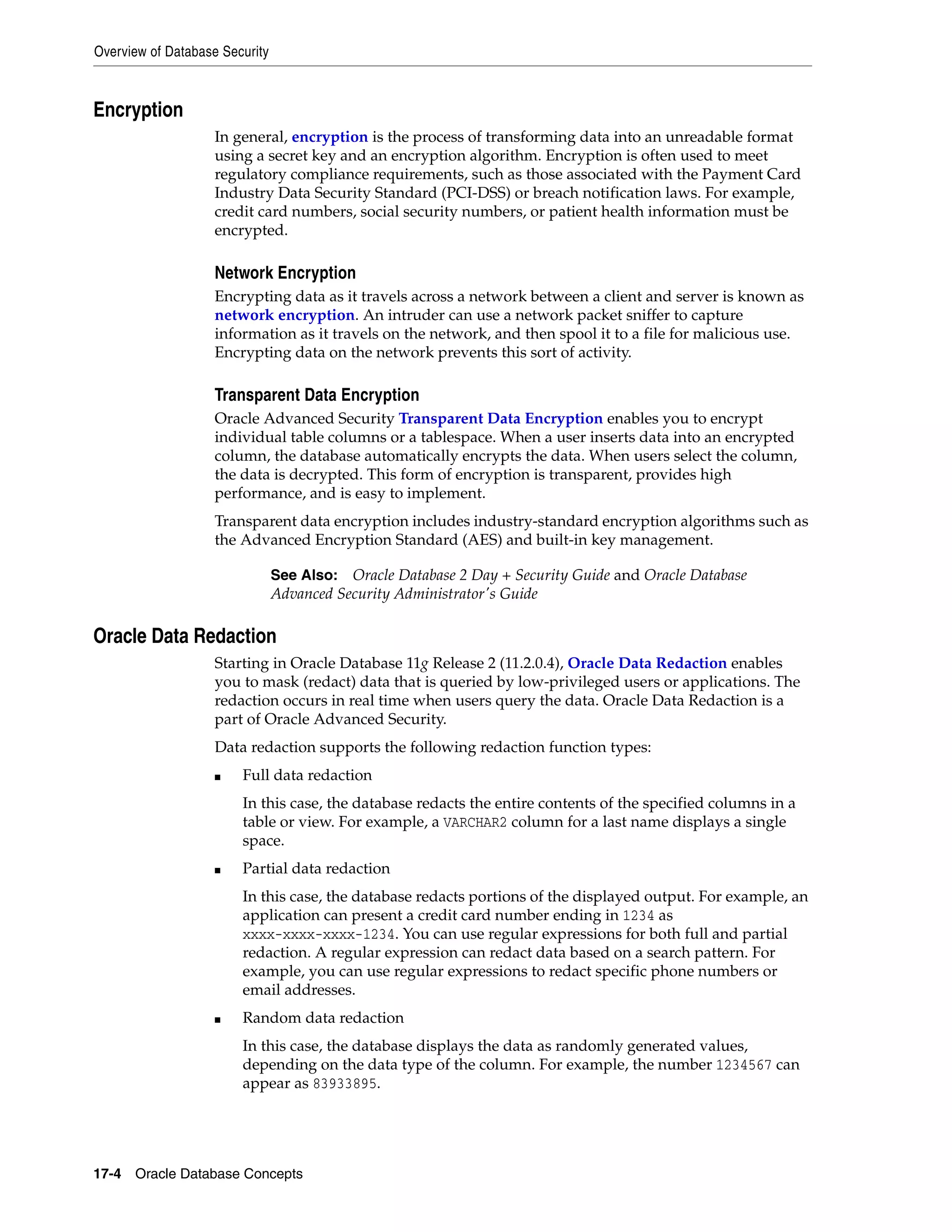 Overview of Database Security 17-4 Oracle Database Concepts Encryption In general, encryption is the process of transforming data into an unreadable format using a secret key and an encryption algorithm. Encryption is often used to meet regulatory compliance requirements, such as those associated with the Payment Card Industry Data Security Standard (PCI-DSS) or breach notification laws. For example, credit card numbers, social security numbers, or patient health information must be encrypted. Network Encryption Encrypting data as it travels across a network between a client and server is known as network encryption. An intruder can use a network packet sniffer to capture information as it travels on the network, and then spool it to a file for malicious use. Encrypting data on the network prevents this sort of activity. Transparent Data Encryption Oracle Advanced Security Transparent Data Encryption enables you to encrypt individual table columns or a tablespace. When a user inserts data into an encrypted column, the database automatically encrypts the data. When users select the column, the data is decrypted. This form of encryption is transparent, provides high performance, and is easy to implement. Transparent data encryption includes industry-standard encryption algorithms such as the Advanced Encryption Standard (AES) and built-in key management. Oracle Data Redaction Starting in Oracle Database 11g Release 2 (11.2.0.4), Oracle Data Redaction enables you to mask (redact) data that is queried by low-privileged users or applications. The redaction occurs in real time when users query the data. Oracle Data Redaction is a part of Oracle Advanced Security. Data redaction supports the following redaction function types: ■ Full data redaction In this case, the database redacts the entire contents of the specified columns in a table or view. For example, a VARCHAR2 column for a last name displays a single space. ■ Partial data redaction In this case, the database redacts portions of the displayed output. For example, an application can present a credit card number ending in 1234 as xxxx-xxxx-xxxx-1234. You can use regular expressions for both full and partial redaction. A regular expression can redact data based on a search pattern. For example, you can use regular expressions to redact specific phone numbers or email addresses. ■ Random data redaction In this case, the database displays the data as randomly generated values, depending on the data type of the column. For example, the number 1234567 can appear as 83933895. See Also: Oracle Database 2 Day + Security Guide and Oracle Database Advanced Security Administrator's Guide 