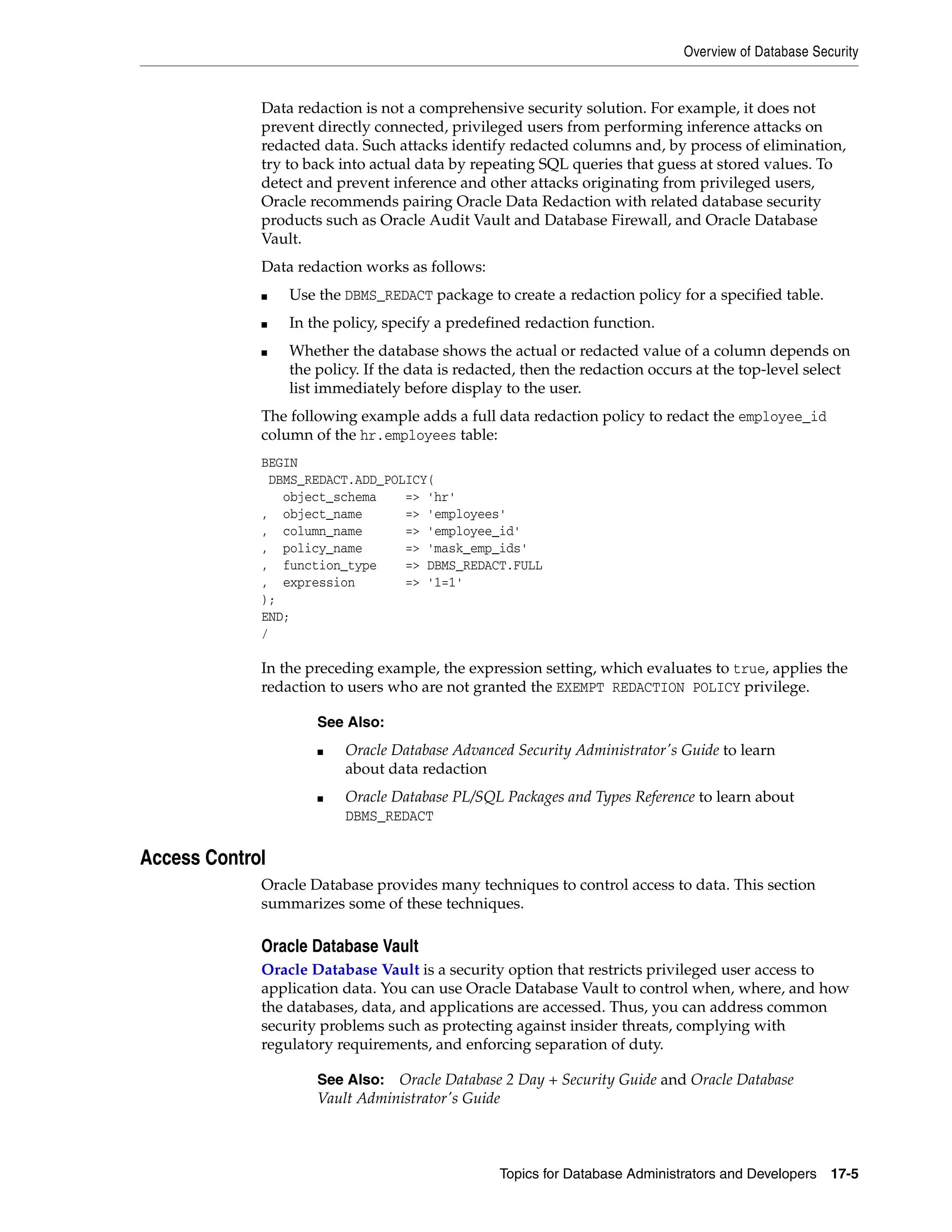 Overview of Database Security Topics for Database Administrators and Developers 17-5 Data redaction is not a comprehensive security solution. For example, it does not prevent directly connected, privileged users from performing inference attacks on redacted data. Such attacks identify redacted columns and, by process of elimination, try to back into actual data by repeating SQL queries that guess at stored values. To detect and prevent inference and other attacks originating from privileged users, Oracle recommends pairing Oracle Data Redaction with related database security products such as Oracle Audit Vault and Database Firewall, and Oracle Database Vault. Data redaction works as follows: ■ Use the DBMS_REDACT package to create a redaction policy for a specified table. ■ In the policy, specify a predefined redaction function. ■ Whether the database shows the actual or redacted value of a column depends on the policy. If the data is redacted, then the redaction occurs at the top-level select list immediately before display to the user. The following example adds a full data redaction policy to redact the employee_id column of the hr.employees table: BEGIN DBMS_REDACT.ADD_POLICY( object_schema => 'hr' , object_name => 'employees' , column_name => 'employee_id' , policy_name => 'mask_emp_ids' , function_type => DBMS_REDACT.FULL , expression => '1=1' ); END; / In the preceding example, the expression setting, which evaluates to true, applies the redaction to users who are not granted the EXEMPT REDACTION POLICY privilege. Access Control Oracle Database provides many techniques to control access to data. This section summarizes some of these techniques. Oracle Database Vault Oracle Database Vault is a security option that restricts privileged user access to application data. You can use Oracle Database Vault to control when, where, and how the databases, data, and applications are accessed. Thus, you can address common security problems such as protecting against insider threats, complying with regulatory requirements, and enforcing separation of duty. See Also: ■ Oracle Database Advanced Security Administrator's Guide to learn about data redaction ■ Oracle Database PL/SQL Packages and Types Reference to learn about DBMS_REDACT See Also: Oracle Database 2 Day + Security Guide and Oracle Database Vault Administrator's Guide 