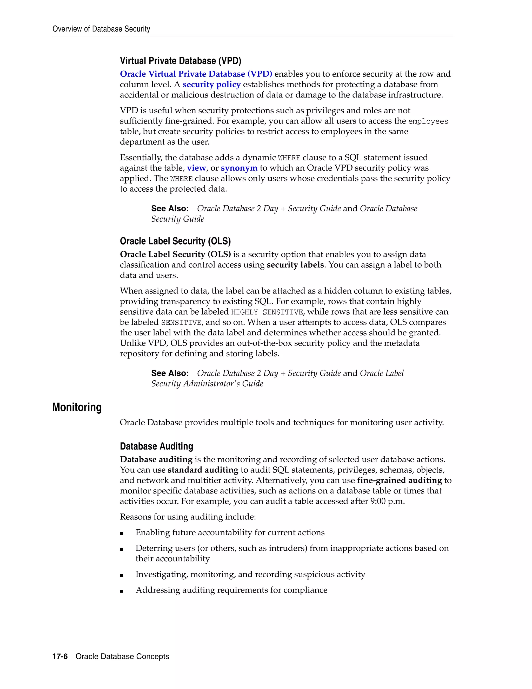Overview of Database Security 17-6 Oracle Database Concepts Virtual Private Database (VPD) Oracle Virtual Private Database (VPD) enables you to enforce security at the row and column level. A security policy establishes methods for protecting a database from accidental or malicious destruction of data or damage to the database infrastructure. VPD is useful when security protections such as privileges and roles are not sufficiently fine-grained. For example, you can allow all users to access the employees table, but create security policies to restrict access to employees in the same department as the user. Essentially, the database adds a dynamic WHERE clause to a SQL statement issued against the table, view, or synonym to which an Oracle VPD security policy was applied. The WHERE clause allows only users whose credentials pass the security policy to access the protected data. Oracle Label Security (OLS) Oracle Label Security (OLS) is a security option that enables you to assign data classification and control access using security labels. You can assign a label to both data and users. When assigned to data, the label can be attached as a hidden column to existing tables, providing transparency to existing SQL. For example, rows that contain highly sensitive data can be labeled HIGHLY SENSITIVE, while rows that are less sensitive can be labeled SENSITIVE, and so on. When a user attempts to access data, OLS compares the user label with the data label and determines whether access should be granted. Unlike VPD, OLS provides an out-of-the-box security policy and the metadata repository for defining and storing labels. Monitoring Oracle Database provides multiple tools and techniques for monitoring user activity. Database Auditing Database auditing is the monitoring and recording of selected user database actions. You can use standard auditing to audit SQL statements, privileges, schemas, objects, and network and multitier activity. Alternatively, you can use fine-grained auditing to monitor specific database activities, such as actions on a database table or times that activities occur. For example, you can audit a table accessed after 9:00 p.m. Reasons for using auditing include: ■ Enabling future accountability for current actions ■ Deterring users (or others, such as intruders) from inappropriate actions based on their accountability ■ Investigating, monitoring, and recording suspicious activity ■ Addressing auditing requirements for compliance See Also: Oracle Database 2 Day + Security Guide and Oracle Database Security Guide See Also: Oracle Database 2 Day + Security Guide and Oracle Label Security Administrator's Guide 