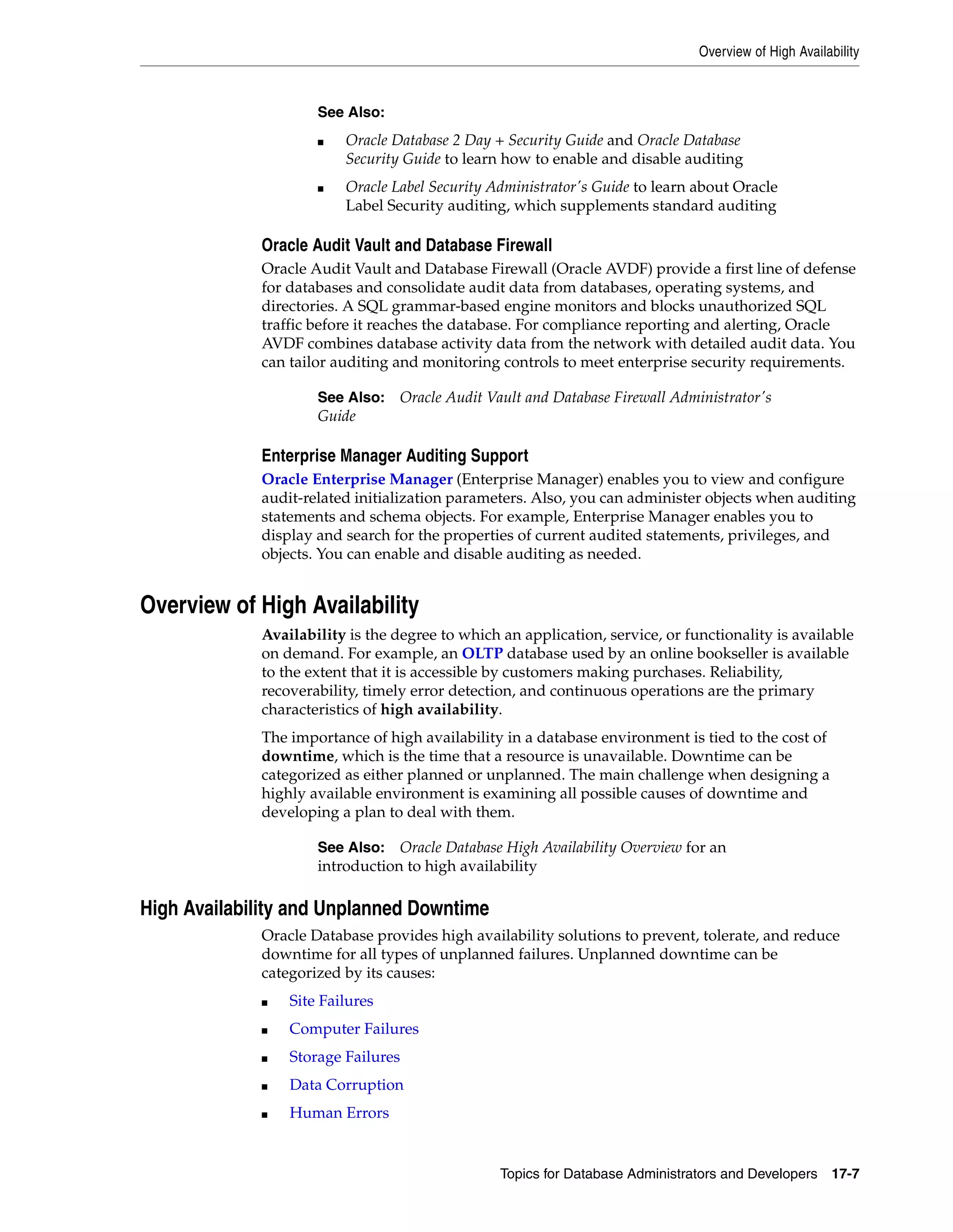 Overview of High Availability Topics for Database Administrators and Developers 17-7 Oracle Audit Vault and Database Firewall Oracle Audit Vault and Database Firewall (Oracle AVDF) provide a first line of defense for databases and consolidate audit data from databases, operating systems, and directories. A SQL grammar-based engine monitors and blocks unauthorized SQL traffic before it reaches the database. For compliance reporting and alerting, Oracle AVDF combines database activity data from the network with detailed audit data. You can tailor auditing and monitoring controls to meet enterprise security requirements. Enterprise Manager Auditing Support Oracle Enterprise Manager (Enterprise Manager) enables you to view and configure audit-related initialization parameters. Also, you can administer objects when auditing statements and schema objects. For example, Enterprise Manager enables you to display and search for the properties of current audited statements, privileges, and objects. You can enable and disable auditing as needed. Overview of High Availability Availability is the degree to which an application, service, or functionality is available on demand. For example, an OLTP database used by an online bookseller is available to the extent that it is accessible by customers making purchases. Reliability, recoverability, timely error detection, and continuous operations are the primary characteristics of high availability. The importance of high availability in a database environment is tied to the cost of downtime, which is the time that a resource is unavailable. Downtime can be categorized as either planned or unplanned. The main challenge when designing a highly available environment is examining all possible causes of downtime and developing a plan to deal with them. High Availability and Unplanned Downtime Oracle Database provides high availability solutions to prevent, tolerate, and reduce downtime for all types of unplanned failures. Unplanned downtime can be categorized by its causes: ■ Site Failures ■ Computer Failures ■ Storage Failures ■ Data Corruption ■ Human Errors See Also: ■ Oracle Database 2 Day + Security Guide and Oracle Database Security Guide to learn how to enable and disable auditing ■ Oracle Label Security Administrator's Guide to learn about Oracle Label Security auditing, which supplements standard auditing See Also: Oracle Audit Vault and Database Firewall Administrator's Guide See Also: Oracle Database High Availability Overview for an introduction to high availability 