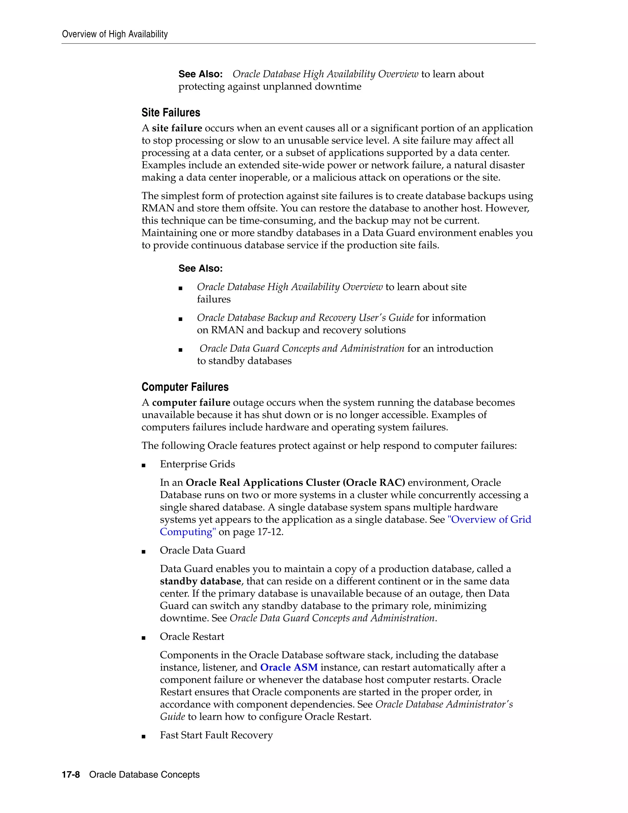 Overview of High Availability 17-8 Oracle Database Concepts Site Failures A site failure occurs when an event causes all or a significant portion of an application to stop processing or slow to an unusable service level. A site failure may affect all processing at a data center, or a subset of applications supported by a data center. Examples include an extended site-wide power or network failure, a natural disaster making a data center inoperable, or a malicious attack on operations or the site. The simplest form of protection against site failures is to create database backups using RMAN and store them offsite. You can restore the database to another host. However, this technique can be time-consuming, and the backup may not be current. Maintaining one or more standby databases in a Data Guard environment enables you to provide continuous database service if the production site fails. Computer Failures A computer failure outage occurs when the system running the database becomes unavailable because it has shut down or is no longer accessible. Examples of computers failures include hardware and operating system failures. The following Oracle features protect against or help respond to computer failures: ■ Enterprise Grids In an Oracle Real Applications Cluster (Oracle RAC) environment, Oracle Database runs on two or more systems in a cluster while concurrently accessing a single shared database. A single database system spans multiple hardware systems yet appears to the application as a single database. See "Overview of Grid Computing" on page 17-12. ■ Oracle Data Guard Data Guard enables you to maintain a copy of a production database, called a standby database, that can reside on a different continent or in the same data center. If the primary database is unavailable because of an outage, then Data Guard can switch any standby database to the primary role, minimizing downtime. See Oracle Data Guard Concepts and Administration. ■ Oracle Restart Components in the Oracle Database software stack, including the database instance, listener, and Oracle ASM instance, can restart automatically after a component failure or whenever the database host computer restarts. Oracle Restart ensures that Oracle components are started in the proper order, in accordance with component dependencies. See Oracle Database Administrator's Guide to learn how to configure Oracle Restart. ■ Fast Start Fault Recovery See Also: Oracle Database High Availability Overview to learn about protecting against unplanned downtime See Also: ■ Oracle Database High Availability Overview to learn about site failures ■ Oracle Database Backup and Recovery User's Guide for information on RMAN and backup and recovery solutions ■ Oracle Data Guard Concepts and Administration for an introduction to standby databases 