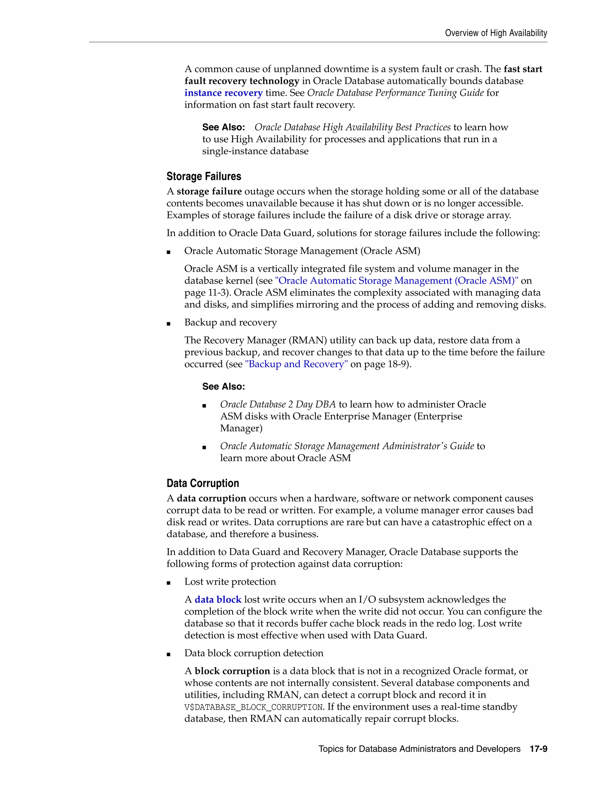 Overview of High Availability Topics for Database Administrators and Developers 17-9 A common cause of unplanned downtime is a system fault or crash. The fast start fault recovery technology in Oracle Database automatically bounds database instance recovery time. See Oracle Database Performance Tuning Guide for information on fast start fault recovery. Storage Failures A storage failure outage occurs when the storage holding some or all of the database contents becomes unavailable because it has shut down or is no longer accessible. Examples of storage failures include the failure of a disk drive or storage array. In addition to Oracle Data Guard, solutions for storage failures include the following: ■ Oracle Automatic Storage Management (Oracle ASM) Oracle ASM is a vertically integrated file system and volume manager in the database kernel (see "Oracle Automatic Storage Management (Oracle ASM)" on page 11-3). Oracle ASM eliminates the complexity associated with managing data and disks, and simplifies mirroring and the process of adding and removing disks. ■ Backup and recovery The Recovery Manager (RMAN) utility can back up data, restore data from a previous backup, and recover changes to that data up to the time before the failure occurred (see "Backup and Recovery" on page 18-9). Data Corruption A data corruption occurs when a hardware, software or network component causes corrupt data to be read or written. For example, a volume manager error causes bad disk read or writes. Data corruptions are rare but can have a catastrophic effect on a database, and therefore a business. In addition to Data Guard and Recovery Manager, Oracle Database supports the following forms of protection against data corruption: ■ Lost write protection A data block lost write occurs when an I/O subsystem acknowledges the completion of the block write when the write did not occur. You can configure the database so that it records buffer cache block reads in the redo log. Lost write detection is most effective when used with Data Guard. ■ Data block corruption detection A block corruption is a data block that is not in a recognized Oracle format, or whose contents are not internally consistent. Several database components and utilities, including RMAN, can detect a corrupt block and record it in V$DATABASE_BLOCK_CORRUPTION. If the environment uses a real-time standby database, then RMAN can automatically repair corrupt blocks. See Also: Oracle Database High Availability Best Practices to learn how to use High Availability for processes and applications that run in a single-instance database See Also: ■ Oracle Database 2 Day DBA to learn how to administer Oracle ASM disks with Oracle Enterprise Manager (Enterprise Manager) ■ Oracle Automatic Storage Management Administrator's Guide to learn more about Oracle ASM 
