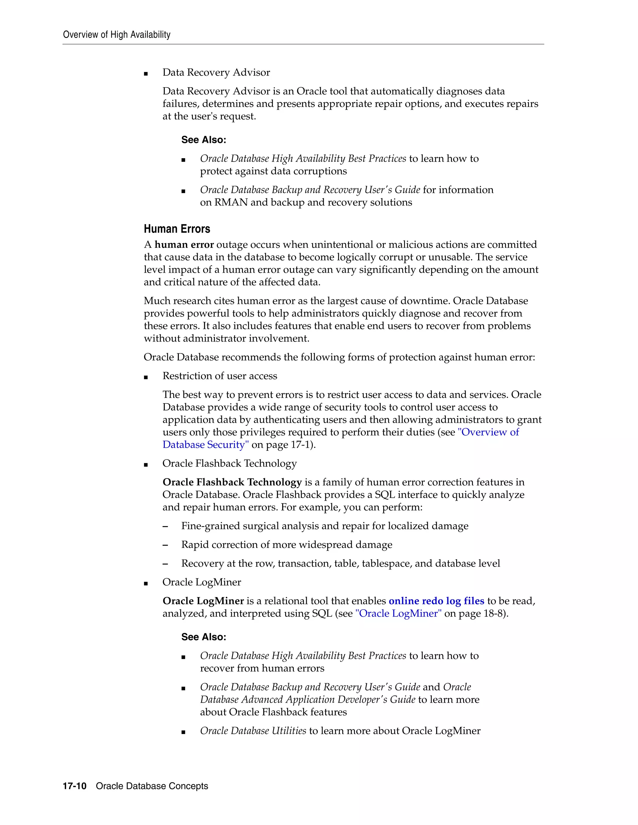 Overview of High Availability 17-10 Oracle Database Concepts ■ Data Recovery Advisor Data Recovery Advisor is an Oracle tool that automatically diagnoses data failures, determines and presents appropriate repair options, and executes repairs at the user's request. Human Errors A human error outage occurs when unintentional or malicious actions are committed that cause data in the database to become logically corrupt or unusable. The service level impact of a human error outage can vary significantly depending on the amount and critical nature of the affected data. Much research cites human error as the largest cause of downtime. Oracle Database provides powerful tools to help administrators quickly diagnose and recover from these errors. It also includes features that enable end users to recover from problems without administrator involvement. Oracle Database recommends the following forms of protection against human error: ■ Restriction of user access The best way to prevent errors is to restrict user access to data and services. Oracle Database provides a wide range of security tools to control user access to application data by authenticating users and then allowing administrators to grant users only those privileges required to perform their duties (see "Overview of Database Security" on page 17-1). ■ Oracle Flashback Technology Oracle Flashback Technology is a family of human error correction features in Oracle Database. Oracle Flashback provides a SQL interface to quickly analyze and repair human errors. For example, you can perform: – Fine-grained surgical analysis and repair for localized damage – Rapid correction of more widespread damage – Recovery at the row, transaction, table, tablespace, and database level ■ Oracle LogMiner Oracle LogMiner is a relational tool that enables online redo log files to be read, analyzed, and interpreted using SQL (see "Oracle LogMiner" on page 18-8). See Also: ■ Oracle Database High Availability Best Practices to learn how to protect against data corruptions ■ Oracle Database Backup and Recovery User's Guide for information on RMAN and backup and recovery solutions See Also: ■ Oracle Database High Availability Best Practices to learn how to recover from human errors ■ Oracle Database Backup and Recovery User's Guide and Oracle Database Advanced Application Developer's Guide to learn more about Oracle Flashback features ■ Oracle Database Utilities to learn more about Oracle LogMiner 