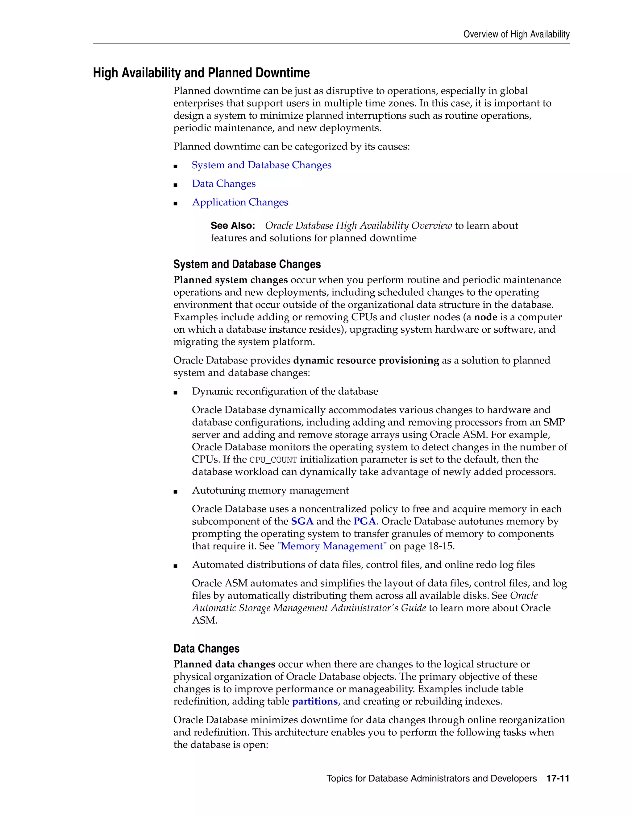 Overview of High Availability Topics for Database Administrators and Developers 17-11 High Availability and Planned Downtime Planned downtime can be just as disruptive to operations, especially in global enterprises that support users in multiple time zones. In this case, it is important to design a system to minimize planned interruptions such as routine operations, periodic maintenance, and new deployments. Planned downtime can be categorized by its causes: ■ System and Database Changes ■ Data Changes ■ Application Changes System and Database Changes Planned system changes occur when you perform routine and periodic maintenance operations and new deployments, including scheduled changes to the operating environment that occur outside of the organizational data structure in the database. Examples include adding or removing CPUs and cluster nodes (a node is a computer on which a database instance resides), upgrading system hardware or software, and migrating the system platform. Oracle Database provides dynamic resource provisioning as a solution to planned system and database changes: ■ Dynamic reconfiguration of the database Oracle Database dynamically accommodates various changes to hardware and database configurations, including adding and removing processors from an SMP server and adding and remove storage arrays using Oracle ASM. For example, Oracle Database monitors the operating system to detect changes in the number of CPUs. If the CPU_COUNT initialization parameter is set to the default, then the database workload can dynamically take advantage of newly added processors. ■ Autotuning memory management Oracle Database uses a noncentralized policy to free and acquire memory in each subcomponent of the SGA and the PGA. Oracle Database autotunes memory by prompting the operating system to transfer granules of memory to components that require it. See "Memory Management" on page 18-15. ■ Automated distributions of data files, control files, and online redo log files Oracle ASM automates and simplifies the layout of data files, control files, and log files by automatically distributing them across all available disks. See Oracle Automatic Storage Management Administrator's Guide to learn more about Oracle ASM. Data Changes Planned data changes occur when there are changes to the logical structure or physical organization of Oracle Database objects. The primary objective of these changes is to improve performance or manageability. Examples include table redefinition, adding table partitions, and creating or rebuilding indexes. Oracle Database minimizes downtime for data changes through online reorganization and redefinition. This architecture enables you to perform the following tasks when the database is open: See Also: Oracle Database High Availability Overview to learn about features and solutions for planned downtime 