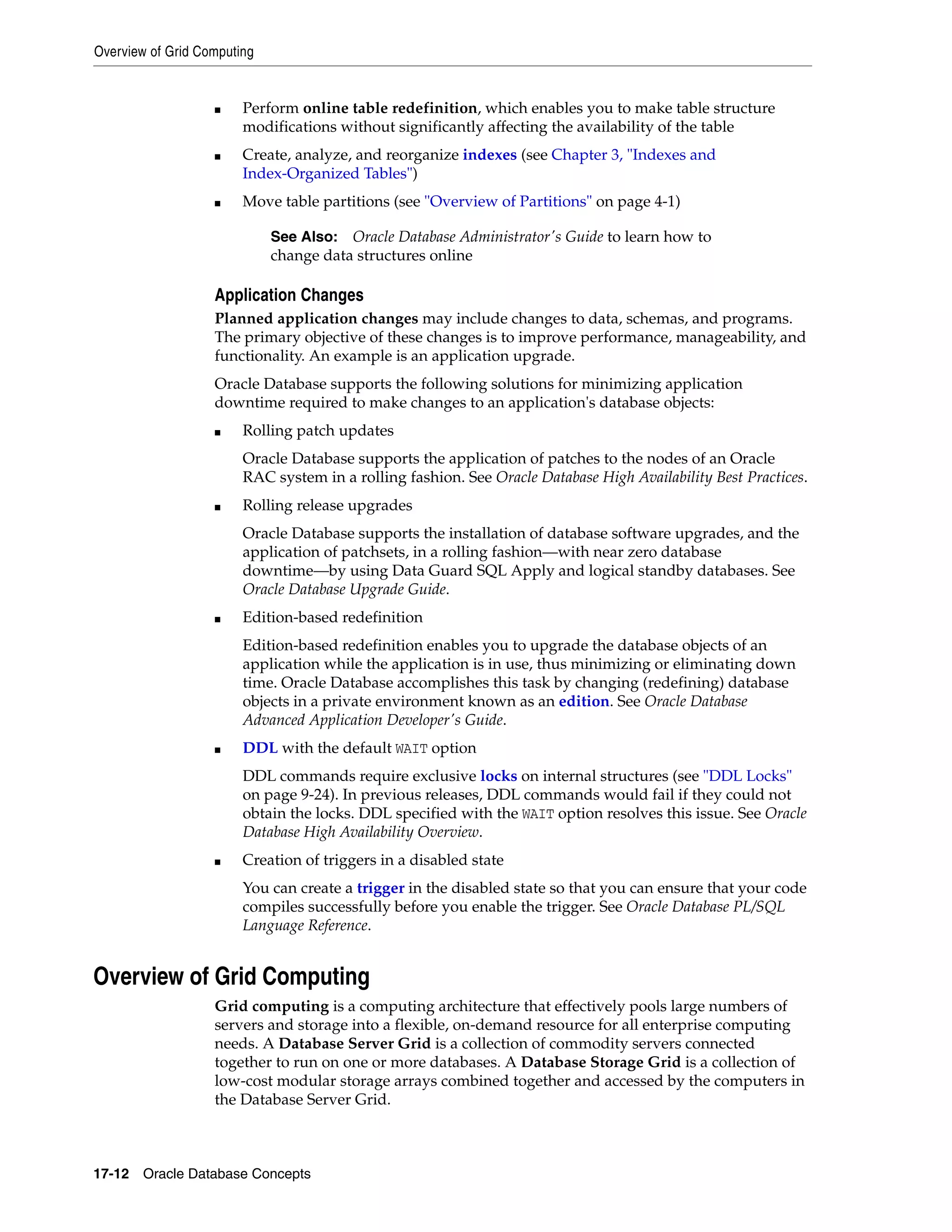 Overview of Grid Computing 17-12 Oracle Database Concepts ■ Perform online table redefinition, which enables you to make table structure modifications without significantly affecting the availability of the table ■ Create, analyze, and reorganize indexes (see Chapter 3, "Indexes and Index-Organized Tables") ■ Move table partitions (see "Overview of Partitions" on page 4-1) Application Changes Planned application changes may include changes to data, schemas, and programs. The primary objective of these changes is to improve performance, manageability, and functionality. An example is an application upgrade. Oracle Database supports the following solutions for minimizing application downtime required to make changes to an application's database objects: ■ Rolling patch updates Oracle Database supports the application of patches to the nodes of an Oracle RAC system in a rolling fashion. See Oracle Database High Availability Best Practices. ■ Rolling release upgrades Oracle Database supports the installation of database software upgrades, and the application of patchsets, in a rolling fashion—with near zero database downtime—by using Data Guard SQL Apply and logical standby databases. See Oracle Database Upgrade Guide. ■ Edition-based redefinition Edition-based redefinition enables you to upgrade the database objects of an application while the application is in use, thus minimizing or eliminating down time. Oracle Database accomplishes this task by changing (redefining) database objects in a private environment known as an edition. See Oracle Database Advanced Application Developer's Guide. ■ DDL with the default WAIT option DDL commands require exclusive locks on internal structures (see "DDL Locks" on page 9-24). In previous releases, DDL commands would fail if they could not obtain the locks. DDL specified with the WAIT option resolves this issue. See Oracle Database High Availability Overview. ■ Creation of triggers in a disabled state You can create a trigger in the disabled state so that you can ensure that your code compiles successfully before you enable the trigger. See Oracle Database PL/SQL Language Reference. Overview of Grid Computing Grid computing is a computing architecture that effectively pools large numbers of servers and storage into a flexible, on-demand resource for all enterprise computing needs. A Database Server Grid is a collection of commodity servers connected together to run on one or more databases. A Database Storage Grid is a collection of low-cost modular storage arrays combined together and accessed by the computers in the Database Server Grid. See Also: Oracle Database Administrator's Guide to learn how to change data structures online 