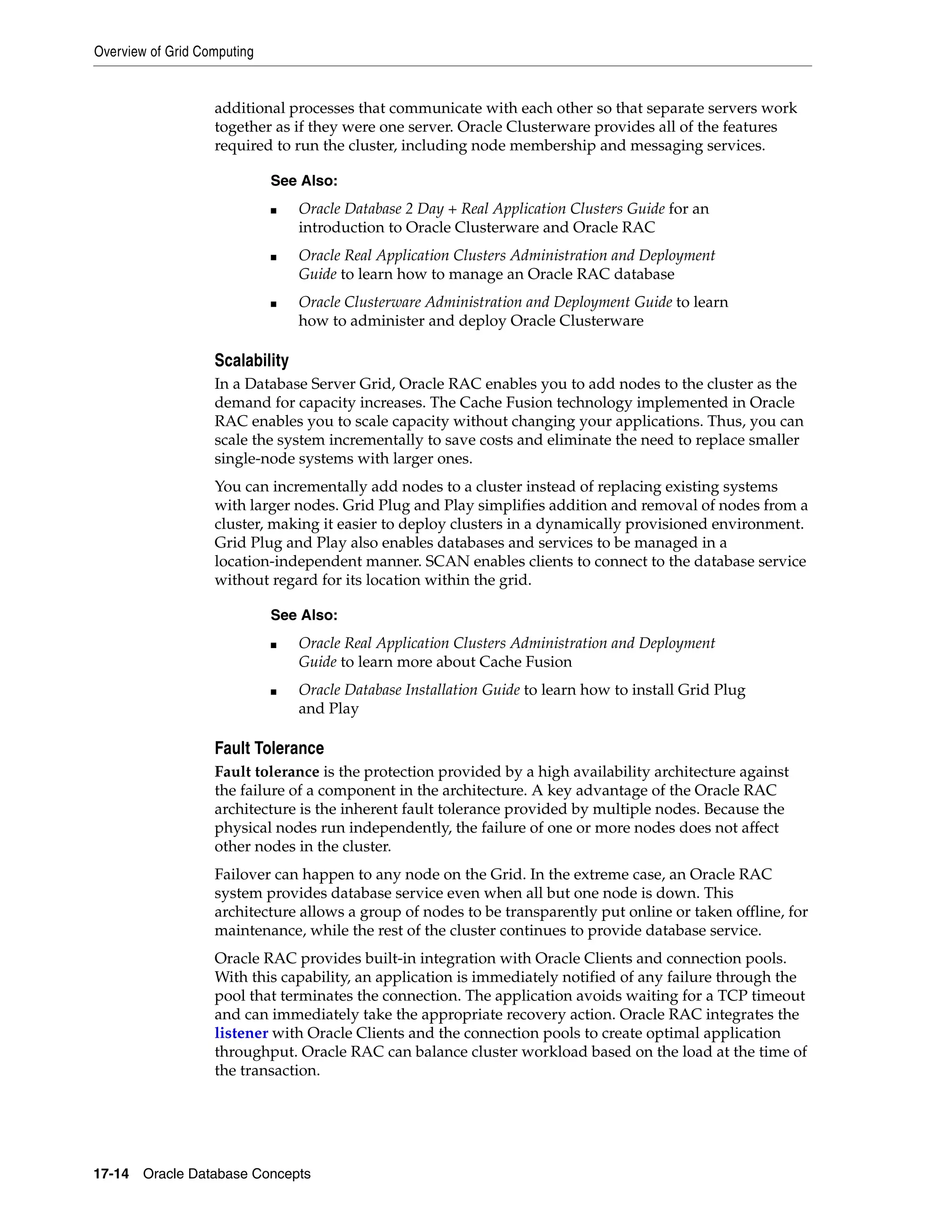 Overview of Grid Computing 17-14 Oracle Database Concepts additional processes that communicate with each other so that separate servers work together as if they were one server. Oracle Clusterware provides all of the features required to run the cluster, including node membership and messaging services. Scalability In a Database Server Grid, Oracle RAC enables you to add nodes to the cluster as the demand for capacity increases. The Cache Fusion technology implemented in Oracle RAC enables you to scale capacity without changing your applications. Thus, you can scale the system incrementally to save costs and eliminate the need to replace smaller single-node systems with larger ones. You can incrementally add nodes to a cluster instead of replacing existing systems with larger nodes. Grid Plug and Play simplifies addition and removal of nodes from a cluster, making it easier to deploy clusters in a dynamically provisioned environment. Grid Plug and Play also enables databases and services to be managed in a location-independent manner. SCAN enables clients to connect to the database service without regard for its location within the grid. Fault Tolerance Fault tolerance is the protection provided by a high availability architecture against the failure of a component in the architecture. A key advantage of the Oracle RAC architecture is the inherent fault tolerance provided by multiple nodes. Because the physical nodes run independently, the failure of one or more nodes does not affect other nodes in the cluster. Failover can happen to any node on the Grid. In the extreme case, an Oracle RAC system provides database service even when all but one node is down. This architecture allows a group of nodes to be transparently put online or taken offline, for maintenance, while the rest of the cluster continues to provide database service. Oracle RAC provides built-in integration with Oracle Clients and connection pools. With this capability, an application is immediately notified of any failure through the pool that terminates the connection. The application avoids waiting for a TCP timeout and can immediately take the appropriate recovery action. Oracle RAC integrates the listener with Oracle Clients and the connection pools to create optimal application throughput. Oracle RAC can balance cluster workload based on the load at the time of the transaction. See Also: ■ Oracle Database 2 Day + Real Application Clusters Guide for an introduction to Oracle Clusterware and Oracle RAC ■ Oracle Real Application Clusters Administration and Deployment Guide to learn how to manage an Oracle RAC database ■ Oracle Clusterware Administration and Deployment Guide to learn how to administer and deploy Oracle Clusterware See Also: ■ Oracle Real Application Clusters Administration and Deployment Guide to learn more about Cache Fusion ■ Oracle Database Installation Guide to learn how to install Grid Plug and Play 