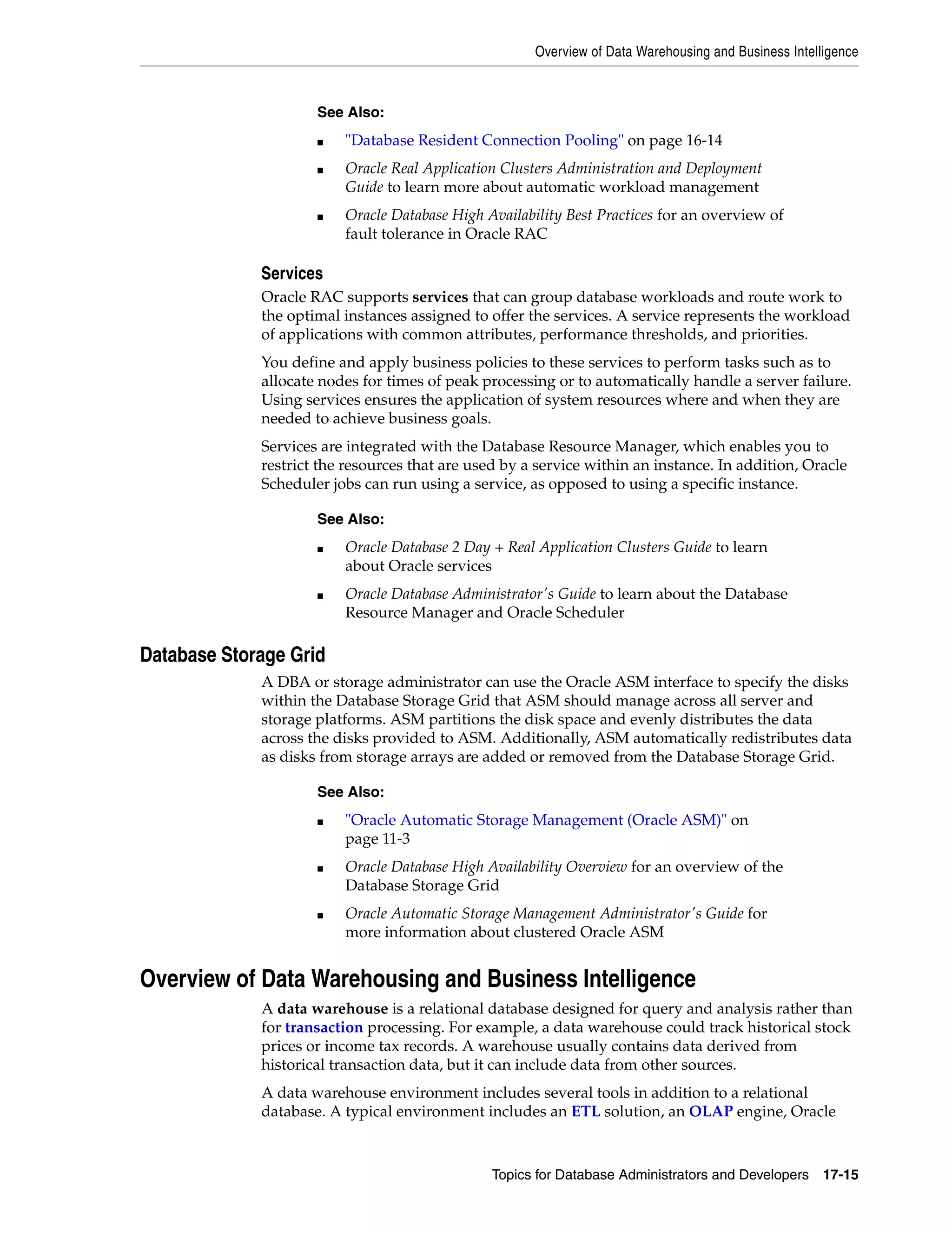 Overview of Data Warehousing and Business Intelligence Topics for Database Administrators and Developers 17-15 Services Oracle RAC supports services that can group database workloads and route work to the optimal instances assigned to offer the services. A service represents the workload of applications with common attributes, performance thresholds, and priorities. You define and apply business policies to these services to perform tasks such as to allocate nodes for times of peak processing or to automatically handle a server failure. Using services ensures the application of system resources where and when they are needed to achieve business goals. Services are integrated with the Database Resource Manager, which enables you to restrict the resources that are used by a service within an instance. In addition, Oracle Scheduler jobs can run using a service, as opposed to using a specific instance. Database Storage Grid A DBA or storage administrator can use the Oracle ASM interface to specify the disks within the Database Storage Grid that ASM should manage across all server and storage platforms. ASM partitions the disk space and evenly distributes the data across the disks provided to ASM. Additionally, ASM automatically redistributes data as disks from storage arrays are added or removed from the Database Storage Grid. Overview of Data Warehousing and Business Intelligence A data warehouse is a relational database designed for query and analysis rather than for transaction processing. For example, a data warehouse could track historical stock prices or income tax records. A warehouse usually contains data derived from historical transaction data, but it can include data from other sources. A data warehouse environment includes several tools in addition to a relational database. A typical environment includes an ETL solution, an OLAP engine, Oracle See Also: ■ "Database Resident Connection Pooling" on page 16-14 ■ Oracle Real Application Clusters Administration and Deployment Guide to learn more about automatic workload management ■ Oracle Database High Availability Best Practices for an overview of fault tolerance in Oracle RAC See Also: ■ Oracle Database 2 Day + Real Application Clusters Guide to learn about Oracle services ■ Oracle Database Administrator's Guide to learn about the Database Resource Manager and Oracle Scheduler See Also: ■ "Oracle Automatic Storage Management (Oracle ASM)" on page 11-3 ■ Oracle Database High Availability Overview for an overview of the Database Storage Grid ■ Oracle Automatic Storage Management Administrator's Guide for more information about clustered Oracle ASM 