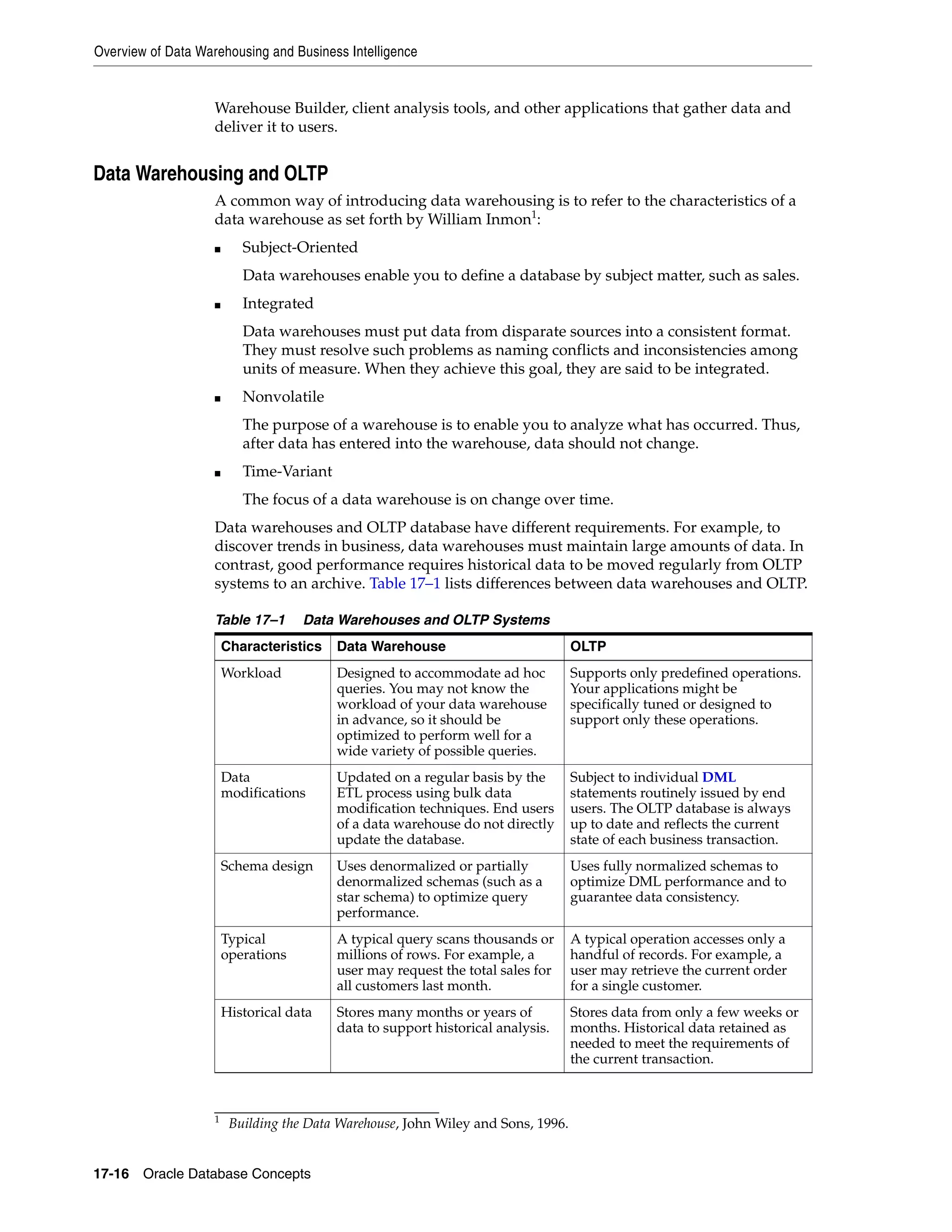 Overview of Data Warehousing and Business Intelligence 17-16 Oracle Database Concepts Warehouse Builder, client analysis tools, and other applications that gather data and deliver it to users. Data Warehousing and OLTP A common way of introducing data warehousing is to refer to the characteristics of a data warehouse as set forth by William Inmon1 : ■ Subject-Oriented Data warehouses enable you to define a database by subject matter, such as sales. ■ Integrated Data warehouses must put data from disparate sources into a consistent format. They must resolve such problems as naming conflicts and inconsistencies among units of measure. When they achieve this goal, they are said to be integrated. ■ Nonvolatile The purpose of a warehouse is to enable you to analyze what has occurred. Thus, after data has entered into the warehouse, data should not change. ■ Time-Variant The focus of a data warehouse is on change over time. Data warehouses and OLTP database have different requirements. For example, to discover trends in business, data warehouses must maintain large amounts of data. In contrast, good performance requires historical data to be moved regularly from OLTP systems to an archive. Table 17–1 lists differences between data warehouses and OLTP. 1 Building the Data Warehouse, John Wiley and Sons, 1996. Table 17–1 Data Warehouses and OLTP Systems Characteristics Data Warehouse OLTP Workload Designed to accommodate ad hoc queries. You may not know the workload of your data warehouse in advance, so it should be optimized to perform well for a wide variety of possible queries. Supports only predefined operations. Your applications might be specifically tuned or designed to support only these operations. Data modifications Updated on a regular basis by the ETL process using bulk data modification techniques. End users of a data warehouse do not directly update the database. Subject to individual DML statements routinely issued by end users. The OLTP database is always up to date and reflects the current state of each business transaction. Schema design Uses denormalized or partially denormalized schemas (such as a star schema) to optimize query performance. Uses fully normalized schemas to optimize DML performance and to guarantee data consistency. Typical operations A typical query scans thousands or millions of rows. For example, a user may request the total sales for all customers last month. A typical operation accesses only a handful of records. For example, a user may retrieve the current order for a single customer. Historical data Stores many months or years of data to support historical analysis. Stores data from only a few weeks or months. Historical data retained as needed to meet the requirements of the current transaction. 