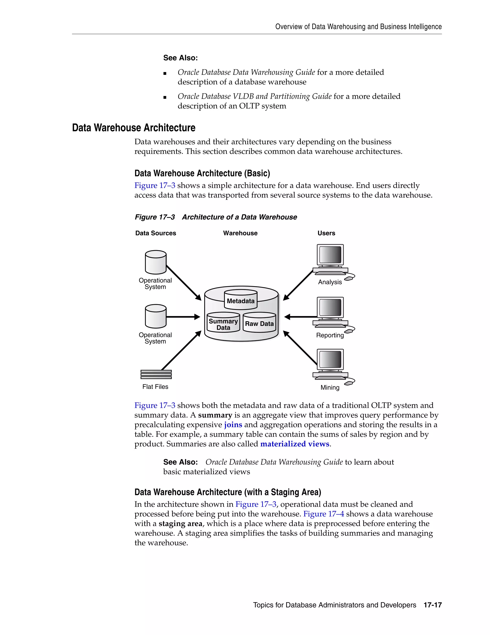 Overview of Data Warehousing and Business Intelligence Topics for Database Administrators and Developers 17-17 Data Warehouse Architecture Data warehouses and their architectures vary depending on the business requirements. This section describes common data warehouse architectures. Data Warehouse Architecture (Basic) Figure 17–3 shows a simple architecture for a data warehouse. End users directly access data that was transported from several source systems to the data warehouse. Figure 17–3 Architecture of a Data Warehouse Figure 17–3 shows both the metadata and raw data of a traditional OLTP system and summary data. A summary is an aggregate view that improves query performance by precalculating expensive joins and aggregation operations and storing the results in a table. For example, a summary table can contain the sums of sales by region and by product. Summaries are also called materialized views. Data Warehouse Architecture (with a Staging Area) In the architecture shown in Figure 17–3, operational data must be cleaned and processed before being put into the warehouse. Figure 17–4 shows a data warehouse with a staging area, which is a place where data is preprocessed before entering the warehouse. A staging area simplifies the tasks of building summaries and managing the warehouse. See Also: ■ Oracle Database Data Warehousing Guide for a more detailed description of a database warehouse ■ Oracle Database VLDB and Partitioning Guide for a more detailed description of an OLTP system See Also: Oracle Database Data Warehousing Guide to learn about basic materialized views WarehouseData Sources Summary Data Raw Data Metadata Operational System Operational System Flat Files Users Analysis Reporting Mining 