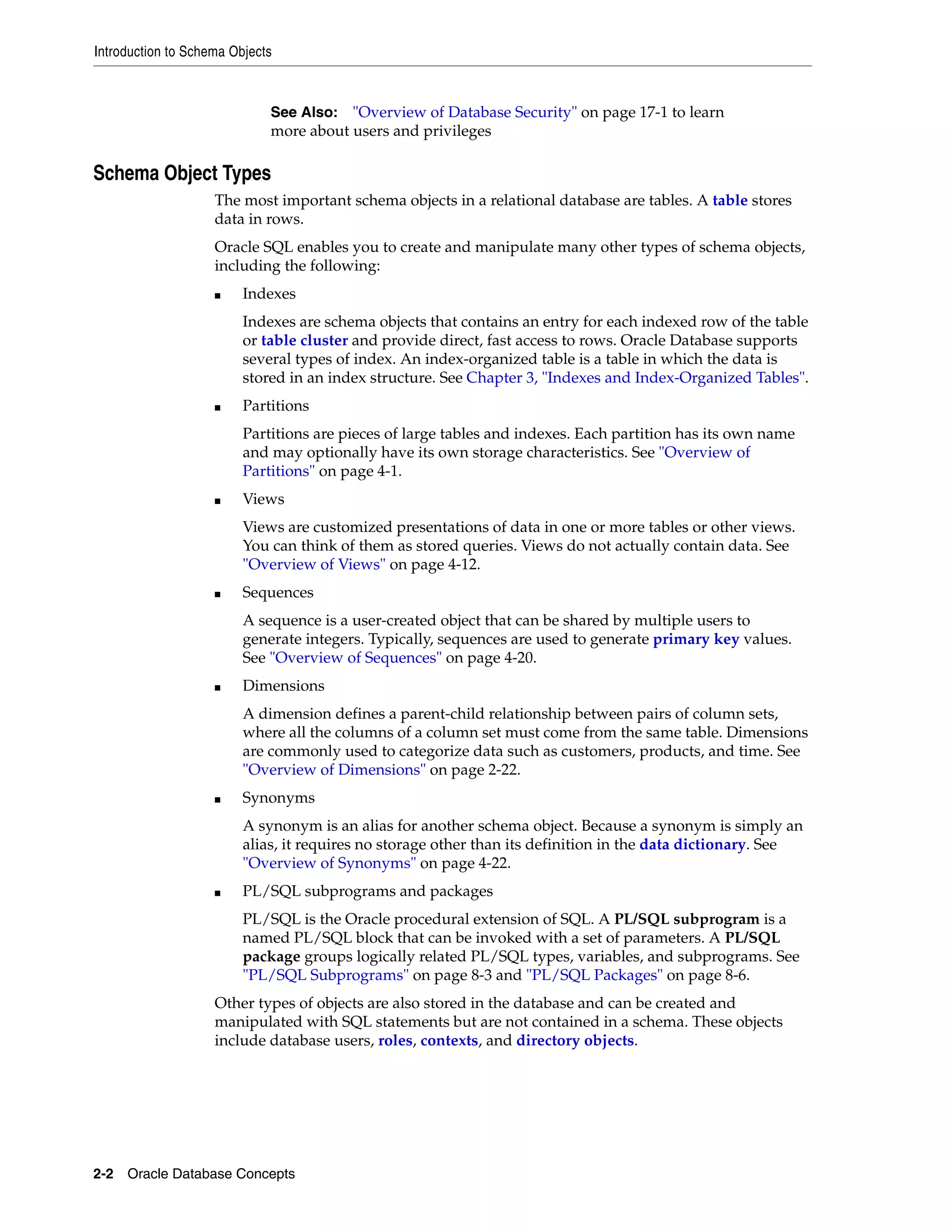 Introduction to Schema Objects 2-2 Oracle Database Concepts Schema Object Types The most important schema objects in a relational database are tables. A table stores data in rows. Oracle SQL enables you to create and manipulate many other types of schema objects, including the following: ■ Indexes Indexes are schema objects that contains an entry for each indexed row of the table or table cluster and provide direct, fast access to rows. Oracle Database supports several types of index. An index-organized table is a table in which the data is stored in an index structure. See Chapter 3, "Indexes and Index-Organized Tables". ■ Partitions Partitions are pieces of large tables and indexes. Each partition has its own name and may optionally have its own storage characteristics. See "Overview of Partitions" on page 4-1. ■ Views Views are customized presentations of data in one or more tables or other views. You can think of them as stored queries. Views do not actually contain data. See "Overview of Views" on page 4-12. ■ Sequences A sequence is a user-created object that can be shared by multiple users to generate integers. Typically, sequences are used to generate primary key values. See "Overview of Sequences" on page 4-20. ■ Dimensions A dimension defines a parent-child relationship between pairs of column sets, where all the columns of a column set must come from the same table. Dimensions are commonly used to categorize data such as customers, products, and time. See "Overview of Dimensions" on page 2-22. ■ Synonyms A synonym is an alias for another schema object. Because a synonym is simply an alias, it requires no storage other than its definition in the data dictionary. See "Overview of Synonyms" on page 4-22. ■ PL/SQL subprograms and packages PL/SQL is the Oracle procedural extension of SQL. A PL/SQL subprogram is a named PL/SQL block that can be invoked with a set of parameters. A PL/SQL package groups logically related PL/SQL types, variables, and subprograms. See "PL/SQL Subprograms" on page 8-3 and "PL/SQL Packages" on page 8-6. Other types of objects are also stored in the database and can be created and manipulated with SQL statements but are not contained in a schema. These objects include database users, roles, contexts, and directory objects. See Also: "Overview of Database Security" on page 17-1 to learn more about users and privileges 