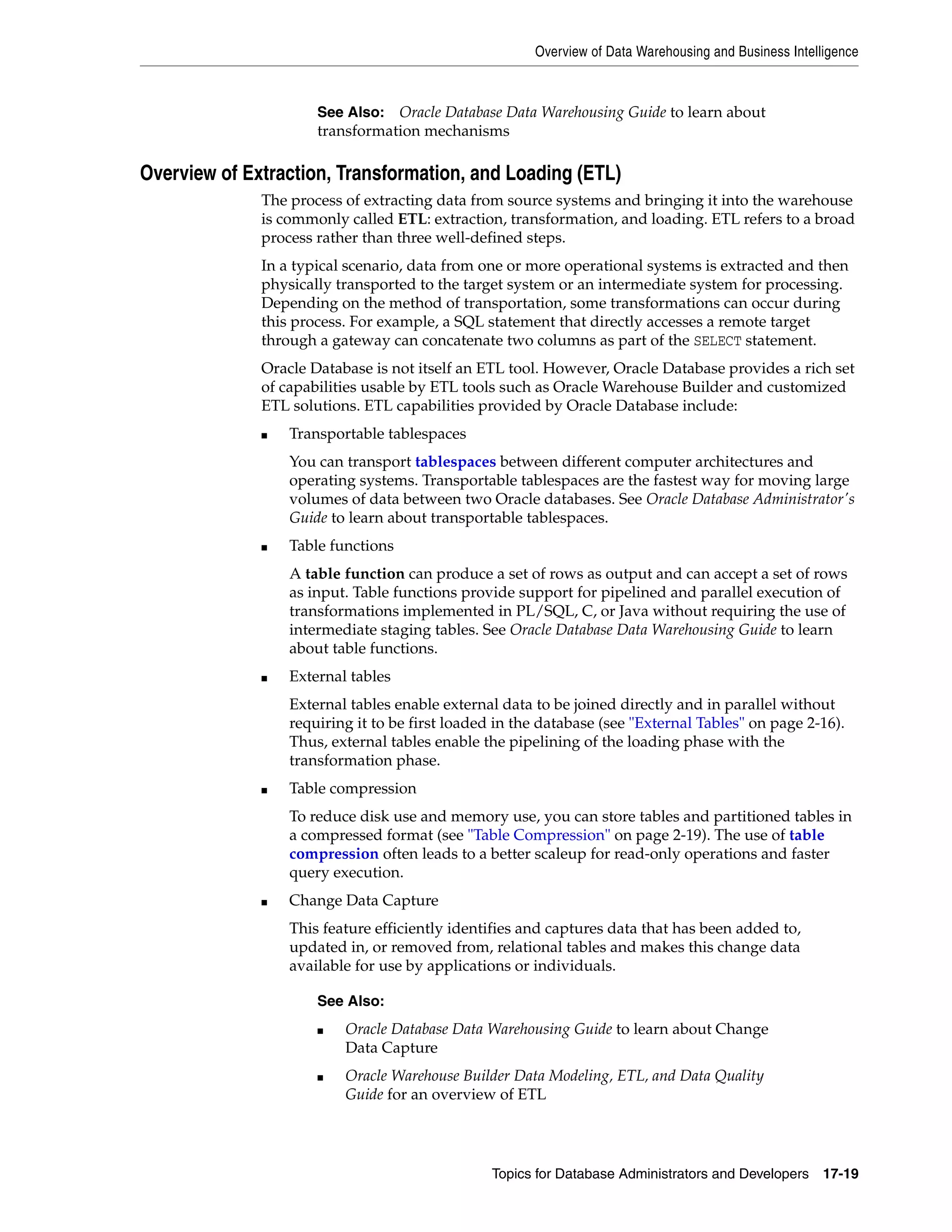 Overview of Data Warehousing and Business Intelligence Topics for Database Administrators and Developers 17-19 Overview of Extraction, Transformation, and Loading (ETL) The process of extracting data from source systems and bringing it into the warehouse is commonly called ETL: extraction, transformation, and loading. ETL refers to a broad process rather than three well-defined steps. In a typical scenario, data from one or more operational systems is extracted and then physically transported to the target system or an intermediate system for processing. Depending on the method of transportation, some transformations can occur during this process. For example, a SQL statement that directly accesses a remote target through a gateway can concatenate two columns as part of the SELECT statement. Oracle Database is not itself an ETL tool. However, Oracle Database provides a rich set of capabilities usable by ETL tools such as Oracle Warehouse Builder and customized ETL solutions. ETL capabilities provided by Oracle Database include: ■ Transportable tablespaces You can transport tablespaces between different computer architectures and operating systems. Transportable tablespaces are the fastest way for moving large volumes of data between two Oracle databases. See Oracle Database Administrator's Guide to learn about transportable tablespaces. ■ Table functions A table function can produce a set of rows as output and can accept a set of rows as input. Table functions provide support for pipelined and parallel execution of transformations implemented in PL/SQL, C, or Java without requiring the use of intermediate staging tables. See Oracle Database Data Warehousing Guide to learn about table functions. ■ External tables External tables enable external data to be joined directly and in parallel without requiring it to be first loaded in the database (see "External Tables" on page 2-16). Thus, external tables enable the pipelining of the loading phase with the transformation phase. ■ Table compression To reduce disk use and memory use, you can store tables and partitioned tables in a compressed format (see "Table Compression" on page 2-19). The use of table compression often leads to a better scaleup for read-only operations and faster query execution. ■ Change Data Capture This feature efficiently identifies and captures data that has been added to, updated in, or removed from, relational tables and makes this change data available for use by applications or individuals. See Also: Oracle Database Data Warehousing Guide to learn about transformation mechanisms See Also: ■ Oracle Database Data Warehousing Guide to learn about Change Data Capture ■ Oracle Warehouse Builder Data Modeling, ETL, and Data Quality Guide for an overview of ETL 