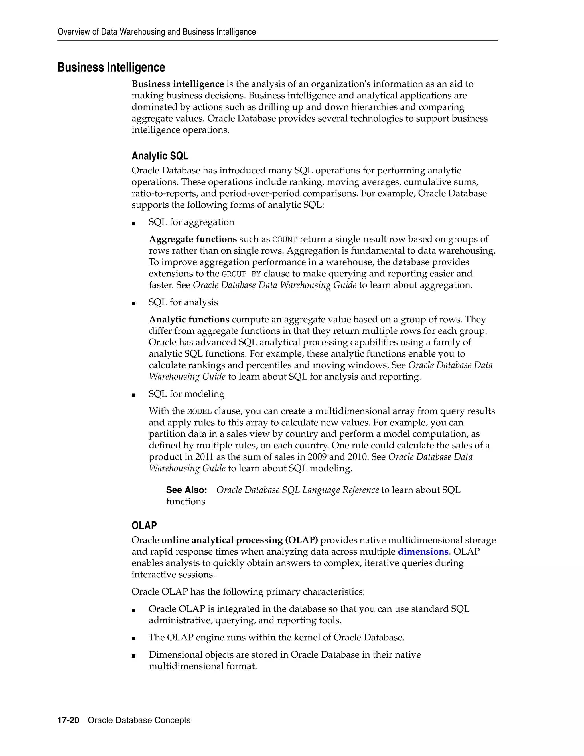 Overview of Data Warehousing and Business Intelligence 17-20 Oracle Database Concepts Business Intelligence Business intelligence is the analysis of an organization's information as an aid to making business decisions. Business intelligence and analytical applications are dominated by actions such as drilling up and down hierarchies and comparing aggregate values. Oracle Database provides several technologies to support business intelligence operations. Analytic SQL Oracle Database has introduced many SQL operations for performing analytic operations. These operations include ranking, moving averages, cumulative sums, ratio-to-reports, and period-over-period comparisons. For example, Oracle Database supports the following forms of analytic SQL: ■ SQL for aggregation Aggregate functions such as COUNT return a single result row based on groups of rows rather than on single rows. Aggregation is fundamental to data warehousing. To improve aggregation performance in a warehouse, the database provides extensions to the GROUP BY clause to make querying and reporting easier and faster. See Oracle Database Data Warehousing Guide to learn about aggregation. ■ SQL for analysis Analytic functions compute an aggregate value based on a group of rows. They differ from aggregate functions in that they return multiple rows for each group. Oracle has advanced SQL analytical processing capabilities using a family of analytic SQL functions. For example, these analytic functions enable you to calculate rankings and percentiles and moving windows. See Oracle Database Data Warehousing Guide to learn about SQL for analysis and reporting. ■ SQL for modeling With the MODEL clause, you can create a multidimensional array from query results and apply rules to this array to calculate new values. For example, you can partition data in a sales view by country and perform a model computation, as defined by multiple rules, on each country. One rule could calculate the sales of a product in 2011 as the sum of sales in 2009 and 2010. See Oracle Database Data Warehousing Guide to learn about SQL modeling. OLAP Oracle online analytical processing (OLAP) provides native multidimensional storage and rapid response times when analyzing data across multiple dimensions. OLAP enables analysts to quickly obtain answers to complex, iterative queries during interactive sessions. Oracle OLAP has the following primary characteristics: ■ Oracle OLAP is integrated in the database so that you can use standard SQL administrative, querying, and reporting tools. ■ The OLAP engine runs within the kernel of Oracle Database. ■ Dimensional objects are stored in Oracle Database in their native multidimensional format. See Also: Oracle Database SQL Language Reference to learn about SQL functions 