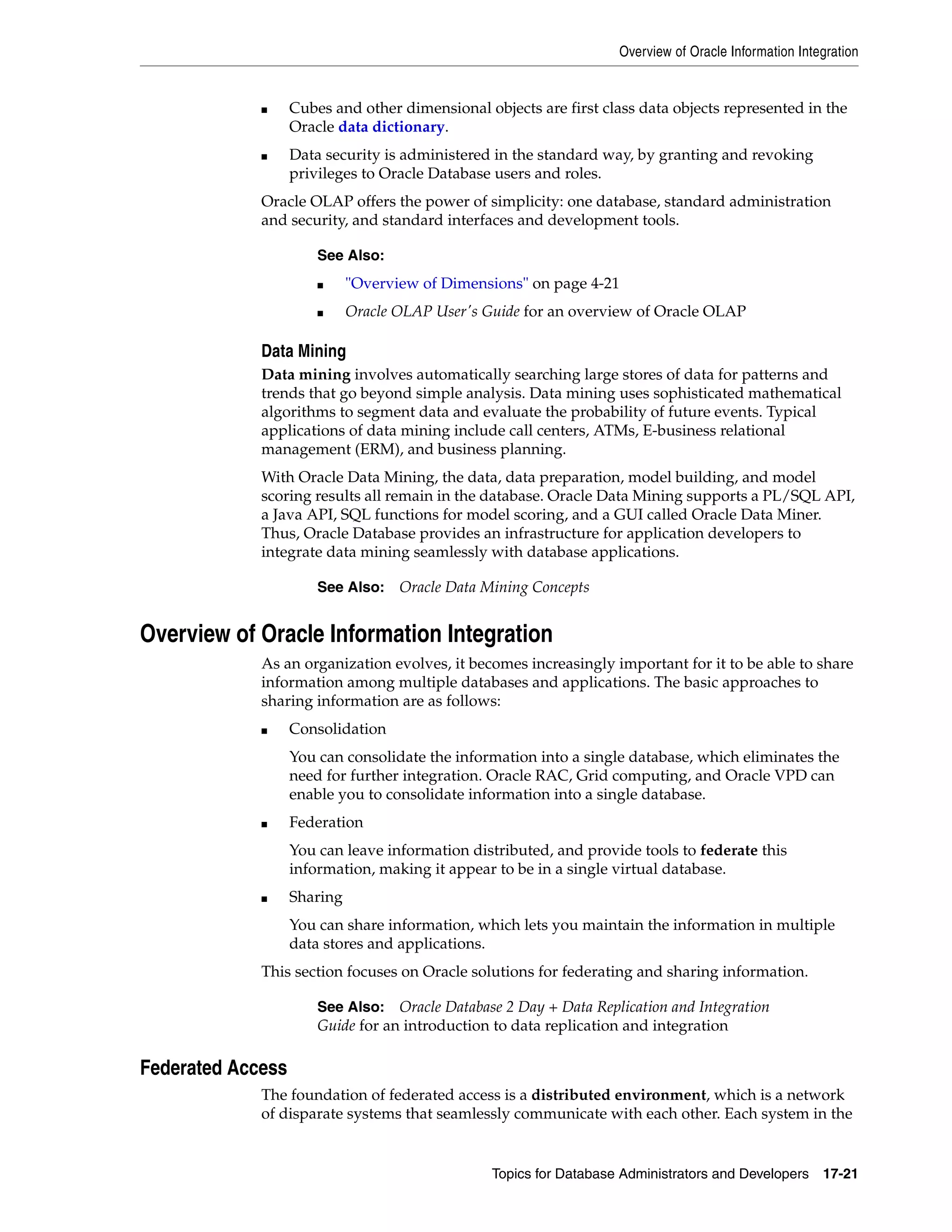 Overview of Oracle Information Integration Topics for Database Administrators and Developers 17-21 ■ Cubes and other dimensional objects are first class data objects represented in the Oracle data dictionary. ■ Data security is administered in the standard way, by granting and revoking privileges to Oracle Database users and roles. Oracle OLAP offers the power of simplicity: one database, standard administration and security, and standard interfaces and development tools. Data Mining Data mining involves automatically searching large stores of data for patterns and trends that go beyond simple analysis. Data mining uses sophisticated mathematical algorithms to segment data and evaluate the probability of future events. Typical applications of data mining include call centers, ATMs, E-business relational management (ERM), and business planning. With Oracle Data Mining, the data, data preparation, model building, and model scoring results all remain in the database. Oracle Data Mining supports a PL/SQL API, a Java API, SQL functions for model scoring, and a GUI called Oracle Data Miner. Thus, Oracle Database provides an infrastructure for application developers to integrate data mining seamlessly with database applications. Overview of Oracle Information Integration As an organization evolves, it becomes increasingly important for it to be able to share information among multiple databases and applications. The basic approaches to sharing information are as follows: ■ Consolidation You can consolidate the information into a single database, which eliminates the need for further integration. Oracle RAC, Grid computing, and Oracle VPD can enable you to consolidate information into a single database. ■ Federation You can leave information distributed, and provide tools to federate this information, making it appear to be in a single virtual database. ■ Sharing You can share information, which lets you maintain the information in multiple data stores and applications. This section focuses on Oracle solutions for federating and sharing information. Federated Access The foundation of federated access is a distributed environment, which is a network of disparate systems that seamlessly communicate with each other. Each system in the See Also: ■ "Overview of Dimensions" on page 4-21 ■ Oracle OLAP User's Guide for an overview of Oracle OLAP See Also: Oracle Data Mining Concepts See Also: Oracle Database 2 Day + Data Replication and Integration Guide for an introduction to data replication and integration 
