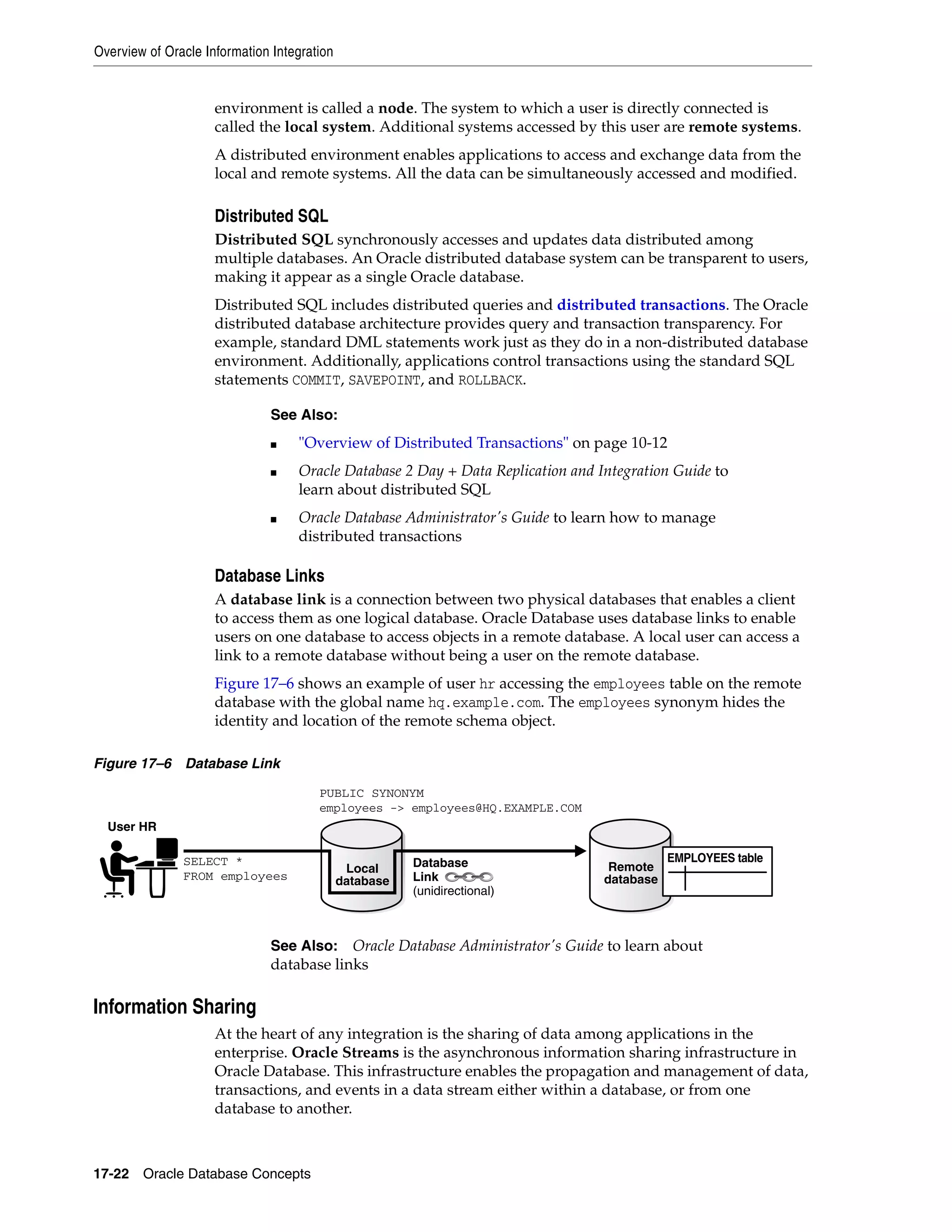 Overview of Oracle Information Integration 17-22 Oracle Database Concepts environment is called a node. The system to which a user is directly connected is called the local system. Additional systems accessed by this user are remote systems. A distributed environment enables applications to access and exchange data from the local and remote systems. All the data can be simultaneously accessed and modified. Distributed SQL Distributed SQL synchronously accesses and updates data distributed among multiple databases. An Oracle distributed database system can be transparent to users, making it appear as a single Oracle database. Distributed SQL includes distributed queries and distributed transactions. The Oracle distributed database architecture provides query and transaction transparency. For example, standard DML statements work just as they do in a non-distributed database environment. Additionally, applications control transactions using the standard SQL statements COMMIT, SAVEPOINT, and ROLLBACK. Database Links A database link is a connection between two physical databases that enables a client to access them as one logical database. Oracle Database uses database links to enable users on one database to access objects in a remote database. A local user can access a link to a remote database without being a user on the remote database. Figure 17–6 shows an example of user hr accessing the employees table on the remote database with the global name hq.example.com. The employees synonym hides the identity and location of the remote schema object. Figure 17–6 Database Link Information Sharing At the heart of any integration is the sharing of data among applications in the enterprise. Oracle Streams is the asynchronous information sharing infrastructure in Oracle Database. This infrastructure enables the propagation and management of data, transactions, and events in a data stream either within a database, or from one database to another. See Also: ■ "Overview of Distributed Transactions" on page 10-12 ■ Oracle Database 2 Day + Data Replication and Integration Guide to learn about distributed SQL ■ Oracle Database Administrator's Guide to learn how to manage distributed transactions See Also: Oracle Database Administrator's Guide to learn about database links Local database User HR Remote database SELECT * FROM employees Database Link (unidirectional) EMPLOYEES table PUBLIC SYNONYM employees -> employees@HQ.EXAMPLE.COM 